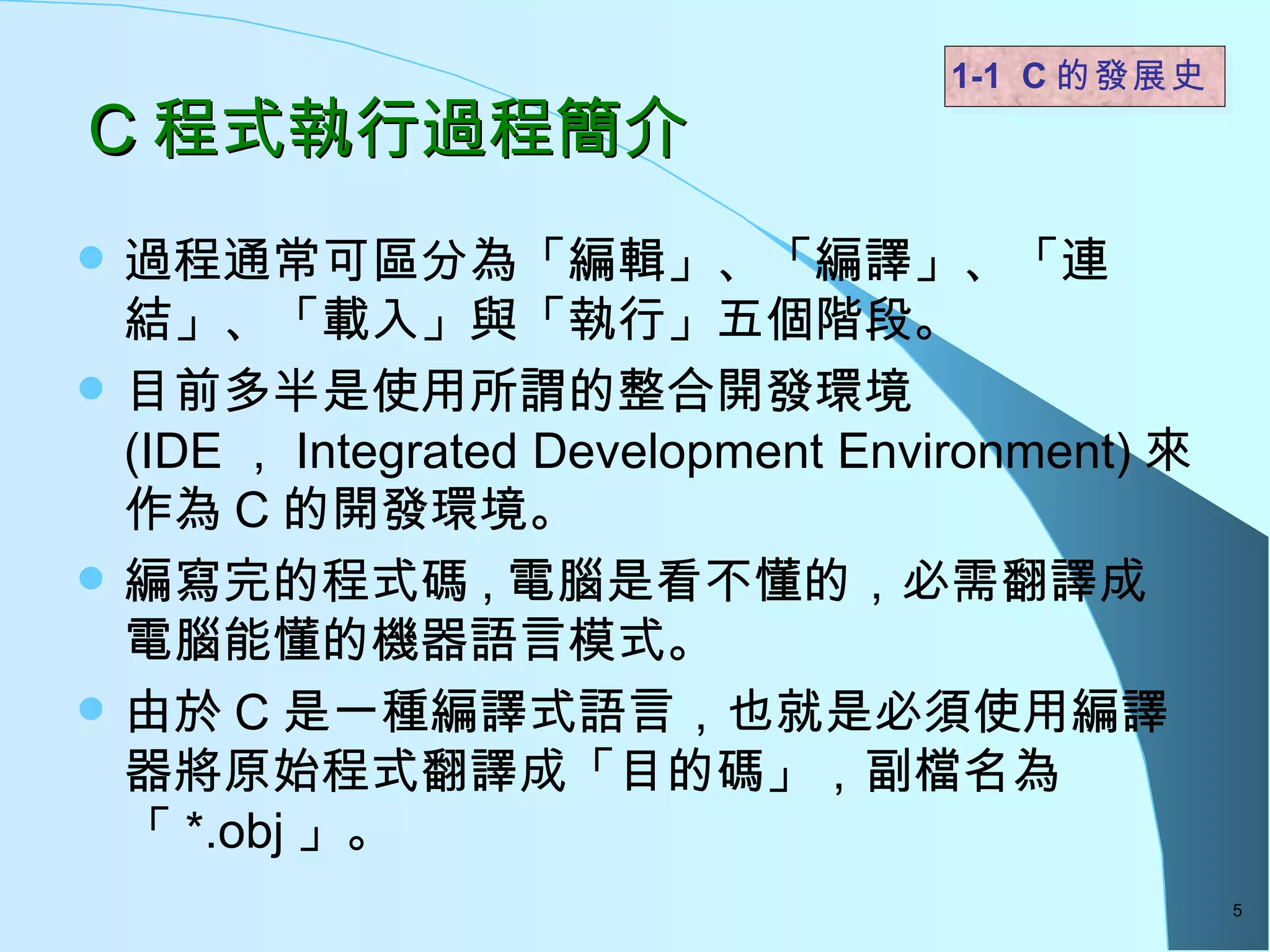 C 程式執行過程簡介 過程通常可區分為「編輯」、「編譯」、「連結」、「載入」與「執行」五個階段。  目前多半是使用所謂的整合開發環境 (IDE ， Integrated Development Environment) 來作為 C 的開發環境。  編寫完的程式碼 , 電腦是看不懂的，必需翻譯成電腦能懂的機器語言模式。 由於 C 是一種編譯式語言，也就是必須使用編譯器將原始程式翻譯成「目的碼」，副檔名為「 *.obj 」。 1-1  C 的發展史   