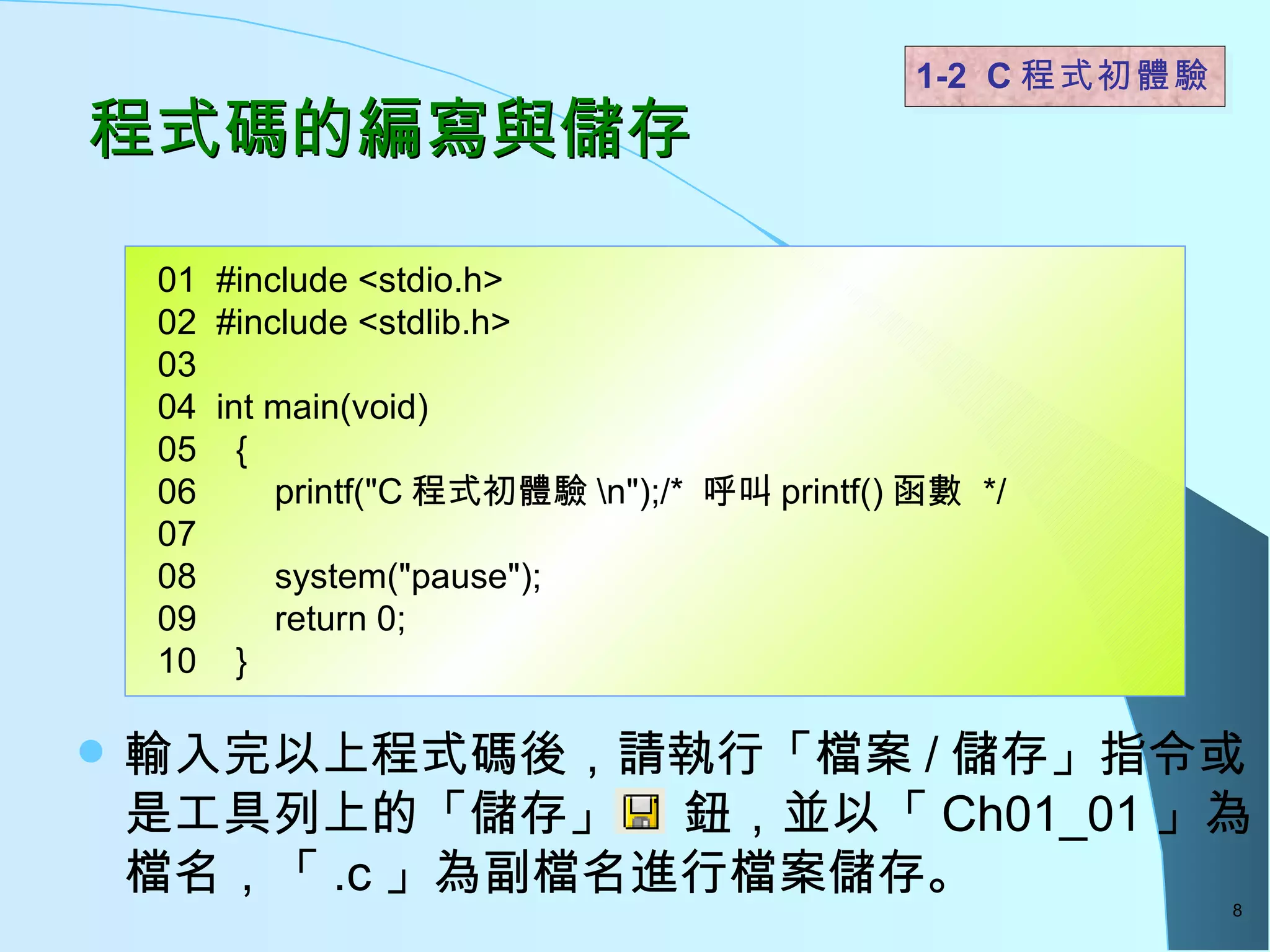 程式碼的編寫與儲存 輸入完以上程式碼後，請執行「檔案 / 儲存」指令或是工具列上的「儲存」  鈕，並以「 Ch01_01 」為檔名，「 .c 」為副檔名進行檔案儲存。  1-2  C 程式初體驗  01  #include <stdio.h> 02  #include <stdlib.h> 03 04  int main(void) 05  { 06  printf("C 程式初體驗 \n");/*  呼叫 printf() 函數  */  07   08  system("pause"); 09  return 0; 10  }  