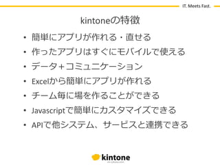 IT. Meets Fast.

kintoneの特徴
• 簡単にゕプリが作れる・直せる
• 作ったゕプリはすぐにモバ゗ルで使える
• データ〒コミュニケーション
• Excelから簡単にゕプリが作れる

• チーム毎に場を作ることができる
• Javascriptで簡単にカスタマ゗ズできる
• APIで他システム、サービスと連携できる

 