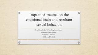 Impact of trauma on the
emotional brain and resultant
sexual behavior.
Lora Schroeder, Joy Nyhuis-Wing, Jamie Heinen.
Community Care Programs
6716 Stone Glen Drive
Middleton, WI 53562
lora@communitycareresources.com; joy@communitycareresources.com; jamie@communitycareresources.com
 