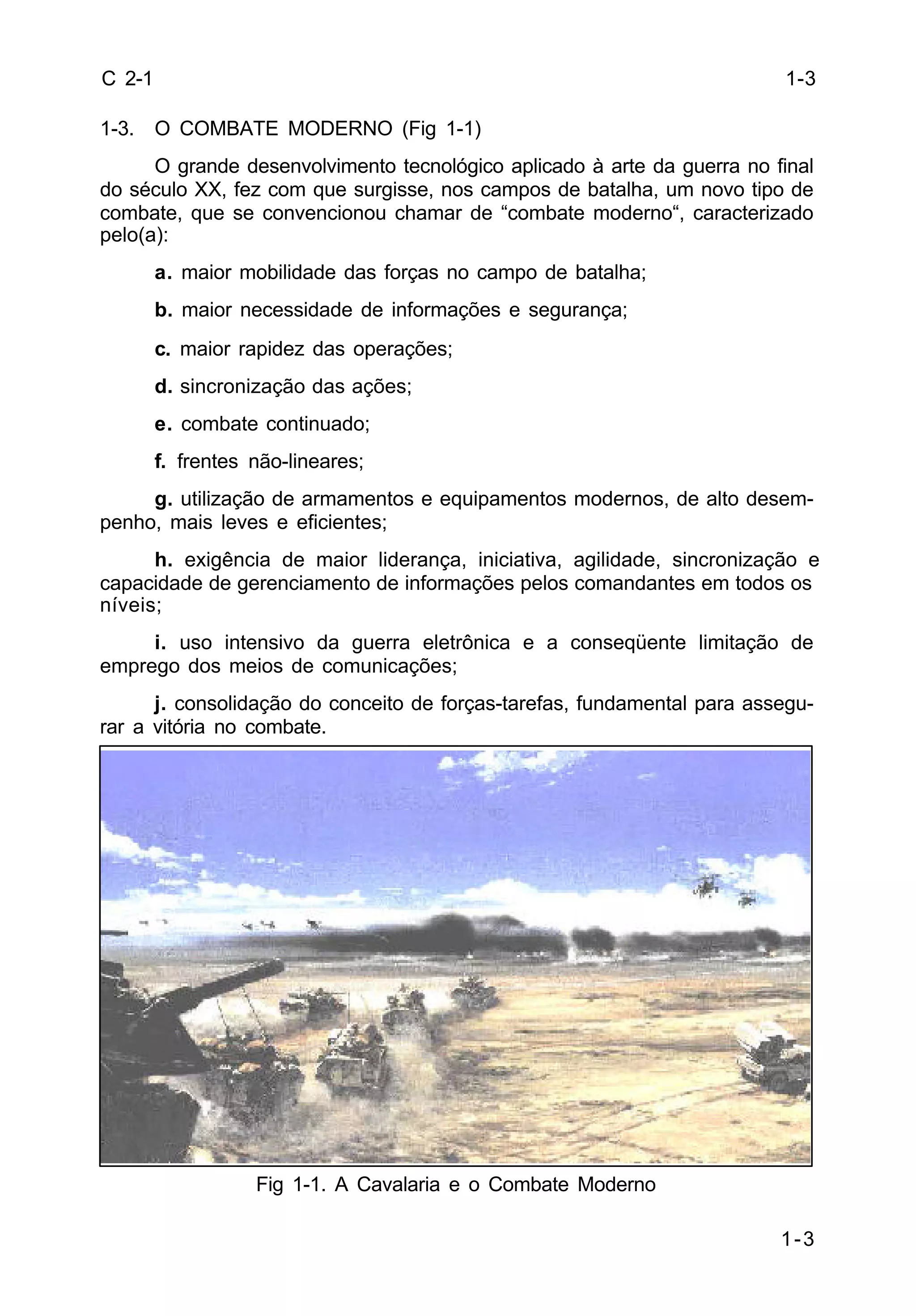 1-3 
C 2-1 
1-3. O COMBATE MODERNO (Fig 1-1) 
O grande desenvolvimento tecnológico aplicado à arte da guerra no final 
do século XX, fez com que surgisse, nos campos de batalha, um novo tipo de 
combate, que se convencionou chamar de “combate moderno“, caracterizado 
pelo(a): 
a. maior mobilidade das forças no campo de batalha; 
b. maior necessidade de informações e segurança; 
c. maior rapidez das operações; 
d. sincronização das ações; 
e. combate continuado; 
f. frentes não-lineares; 
g. utilização de armamentos e equipamentos modernos, de alto desem-penho, 
mais leves e eficientes; 
h. exigência de maior liderança, iniciativa, agilidade, sincronização e 
capacidade de gerenciamento de informações pelos comandantes em todos os 
níveis; 
i. uso intensivo da guerra eletrônica e a conseqüente limitação de 
emprego dos meios de comunicações; 
j. consolidação do conceito de forças-tarefas, fundamental para assegu-rar 
a vitória no combate. 
Fig 1-1. A Cavalaria e o Combate Moderno 
1-3 
 