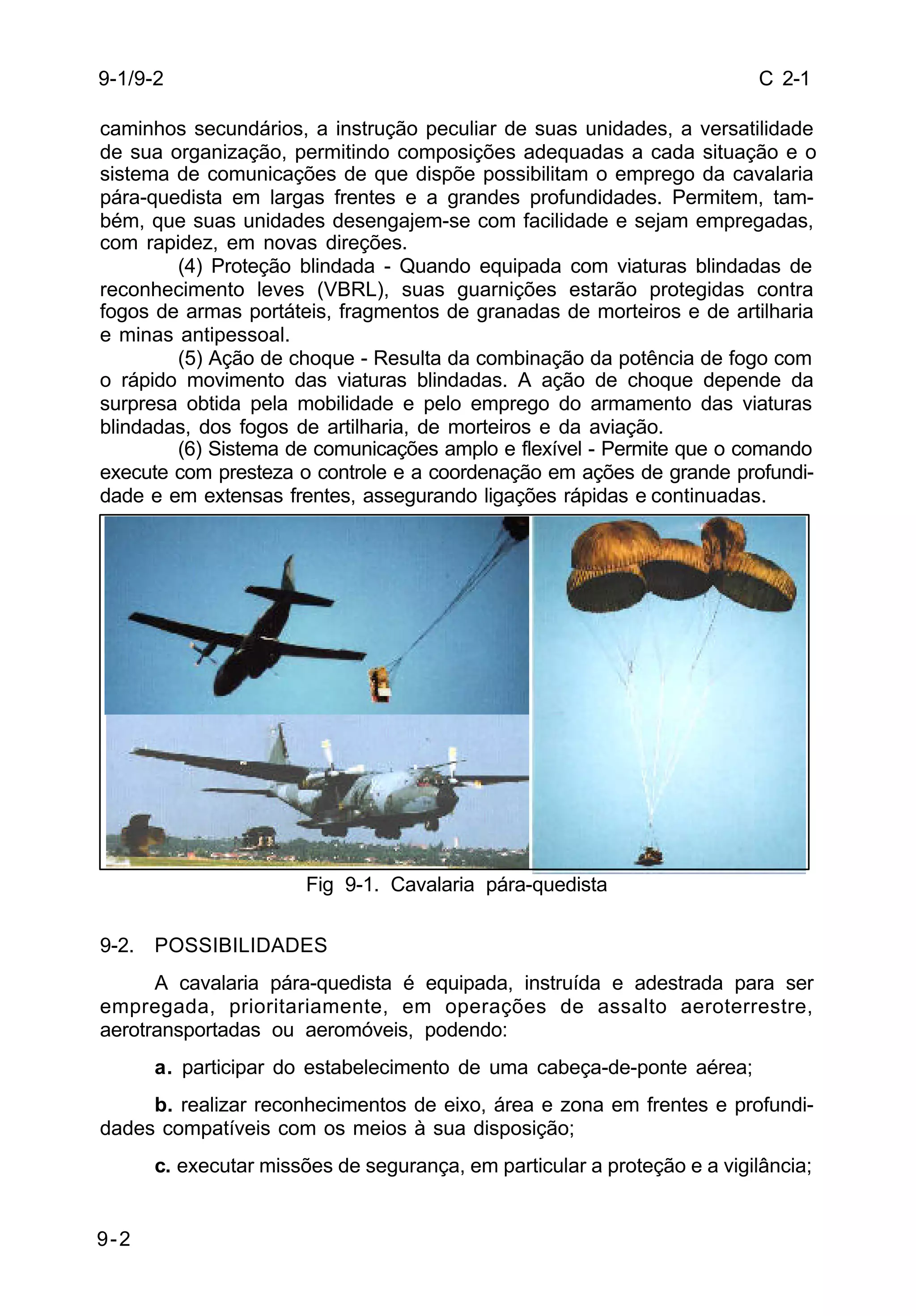 C 2-1 
9-1/9-2 
caminhos secundários, a instrução peculiar de suas unidades, a versatilidade 
de sua organização, permitindo composições adequadas a cada situação e o 
sistema de comunicações de que dispõe possibilitam o emprego da cavalaria 
pára-quedista em largas frentes e a grandes profundidades. Permitem, tam-bém, 
9-2 
que suas unidades desengajem-se com facilidade e sejam empregadas, 
com rapidez, em novas direções. 
(4) Proteção blindada - Quando equipada com viaturas blindadas de 
reconhecimento leves (VBRL), suas guarnições estarão protegidas contra 
fogos de armas portáteis, fragmentos de granadas de morteiros e de artilharia 
e minas antipessoal. 
(5) Ação de choque - Resulta da combinação da potência de fogo com 
o rápido movimento das viaturas blindadas. A ação de choque depende da 
surpresa obtida pela mobilidade e pelo emprego do armamento das viaturas 
blindadas, dos fogos de artilharia, de morteiros e da aviação. 
(6) Sistema de comunicações amplo e flexível - Permite que o comando 
execute com presteza o controle e a coordenação em ações de grande profundi-dade 
e em extensas frentes, assegurando ligações rápidas e continuadas. 
Fig 9-1. Cavalaria pára-quedista 
9-2. POSSIBILIDADES 
A cavalaria pára-quedista é equipada, instruída e adestrada para ser 
empregada, prioritariamente, em operações de assalto aeroterrestre, 
aerotransportadas ou aeromóveis, podendo: 
a. participar do estabelecimento de uma cabeça-de-ponte aérea; 
b. realizar reconhecimentos de eixo, área e zona em frentes e profundi-dades 
compatíveis com os meios à sua disposição; 
c. executar missões de segurança, em particular a proteção e a vigilância; 
 