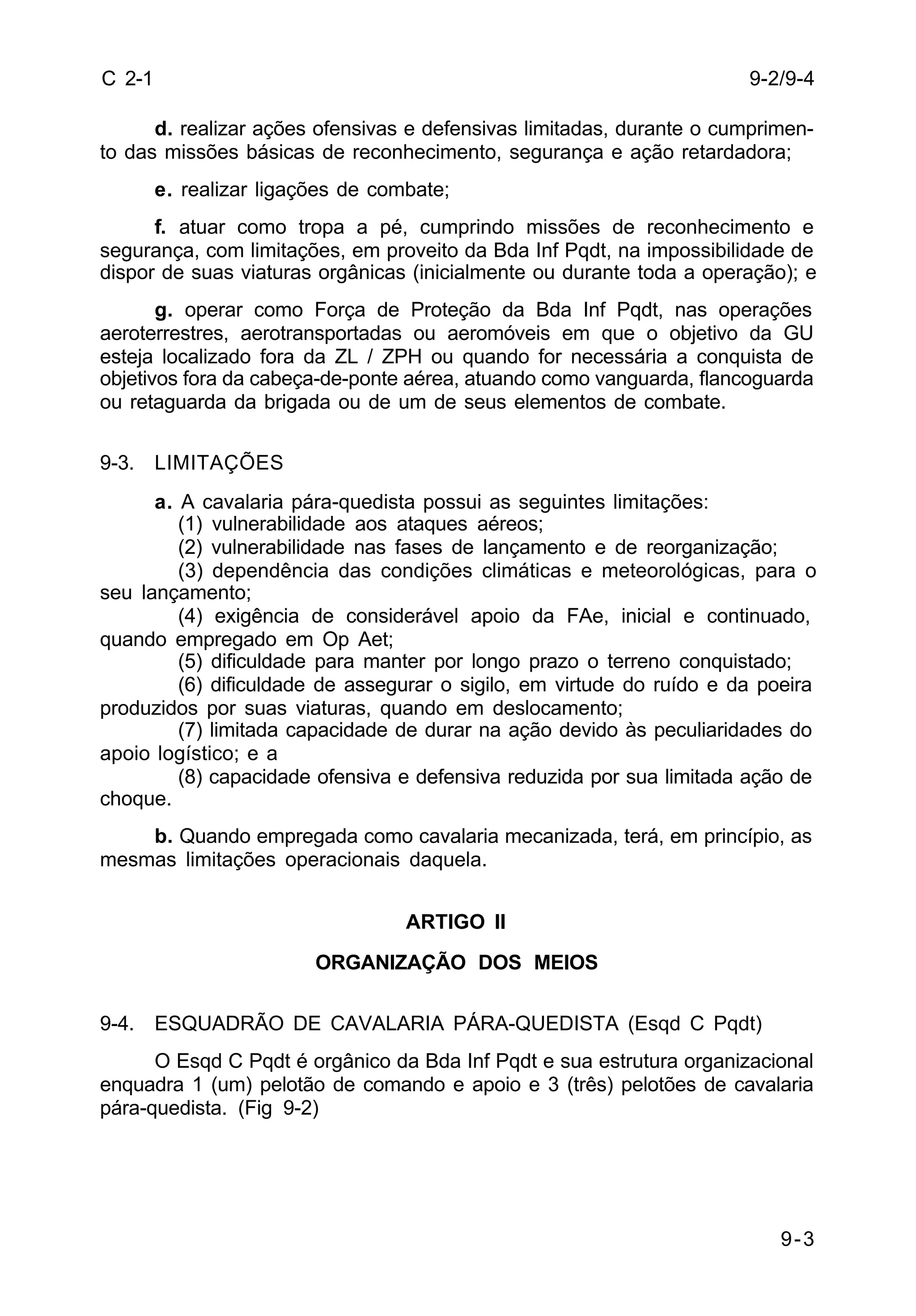 9-2/9-4 
9-3 
C 2-1 
d. realizar ações ofensivas e defensivas limitadas, durante o cumprimen-to 
das missões básicas de reconhecimento, segurança e ação retardadora; 
e. realizar ligações de combate; 
f. atuar como tropa a pé, cumprindo missões de reconhecimento e 
segurança, com limitações, em proveito da Bda Inf Pqdt, na impossibilidade de 
dispor de suas viaturas orgânicas (inicialmente ou durante toda a operação); e 
g. operar como Força de Proteção da Bda Inf Pqdt, nas operações 
aeroterrestres, aerotransportadas ou aeromóveis em que o objetivo da GU 
esteja localizado fora da ZL / ZPH ou quando for necessária a conquista de 
objetivos fora da cabeça-de-ponte aérea, atuando como vanguarda, flancoguarda 
ou retaguarda da brigada ou de um de seus elementos de combate. 
9-3. LIMITAÇÕES 
a. A cavalaria pára-quedista possui as seguintes limitações: 
(1) vulnerabilidade aos ataques aéreos; 
(2) vulnerabilidade nas fases de lançamento e de reorganização; 
(3) dependência das condições climáticas e meteorológicas, para o 
seu lançamento; 
(4) exigência de considerável apoio da FAe, inicial e continuado, 
quando empregado em Op Aet; 
(5) dificuldade para manter por longo prazo o terreno conquistado; 
(6) dificuldade de assegurar o sigilo, em virtude do ruído e da poeira 
produzidos por suas viaturas, quando em deslocamento; 
(7) limitada capacidade de durar na ação devido às peculiaridades do 
apoio logístico; e a 
(8) capacidade ofensiva e defensiva reduzida por sua limitada ação de 
choque. 
b. Quando empregada como cavalaria mecanizada, terá, em princípio, as 
mesmas limitações operacionais daquela. 
ARTIGO II 
ORGANIZAÇÃO DOS MEIOS 
9-4. ESQUADRÃO DE CAVALARIA PÁRA-QUEDISTA (Esqd C Pqdt) 
O Esqd C Pqdt é orgânico da Bda Inf Pqdt e sua estrutura organizacional 
enquadra 1 (um) pelotão de comando e apoio e 3 (três) pelotões de cavalaria 
pára-quedista. (Fig 9-2) 
 