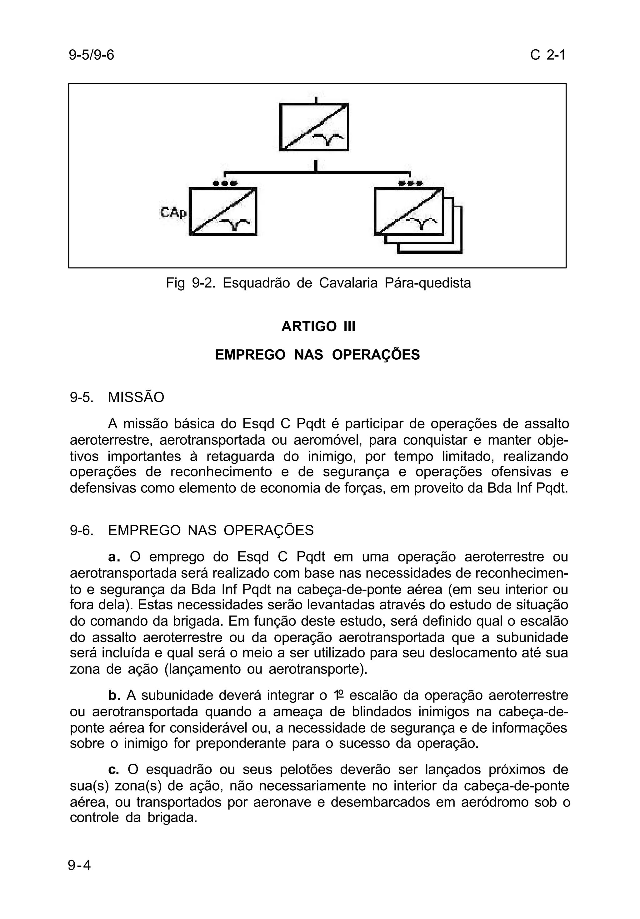 C 2-1 
9-5/9-6 
9-4 
Fig 9-2. Esquadrão de Cavalaria Pára-quedista 
ARTIGO III 
EMPREGO NAS OPERAÇÕES 
9-5. MISSÃO 
A missão básica do Esqd C Pqdt é participar de operações de assalto 
aeroterrestre, aerotransportada ou aeromóvel, para conquistar e manter obje-tivos 
importantes à retaguarda do inimigo, por tempo limitado, realizando 
operações de reconhecimento e de segurança e operações ofensivas e 
defensivas como elemento de economia de forças, em proveito da Bda Inf Pqdt. 
9-6. EMPREGO NAS OPERAÇÕES 
a. O emprego do Esqd C Pqdt em uma operação aeroterrestre ou 
aerotransportada será realizado com base nas necessidades de reconhecimen-to 
e segurança da Bda Inf Pqdt na cabeça-de-ponte aérea (em seu interior ou 
fora dela). Estas necessidades serão levantadas através do estudo de situação 
do comando da brigada. Em função deste estudo, será definido qual o escalão 
do assalto aeroterrestre ou da operação aerotransportada que a subunidade 
será incluída e qual será o meio a ser utilizado para seu deslocamento até sua 
zona de ação (lançamento ou aerotransporte). 
b. A subunidade deverá integrar o 1º escalão da operação aeroterrestre 
ou aerotransportada quando a ameaça de blindados inimigos na cabeça-de-ponte 
aérea for considerável ou, a necessidade de segurança e de informações 
sobre o inimigo for preponderante para o sucesso da operação. 
c. O esquadrão ou seus pelotões deverão ser lançados próximos de 
sua(s) zona(s) de ação, não necessariamente no interior da cabeça-de-ponte 
aérea, ou transportados por aeronave e desembarcados em aeródromo sob o 
controle da brigada. 
 