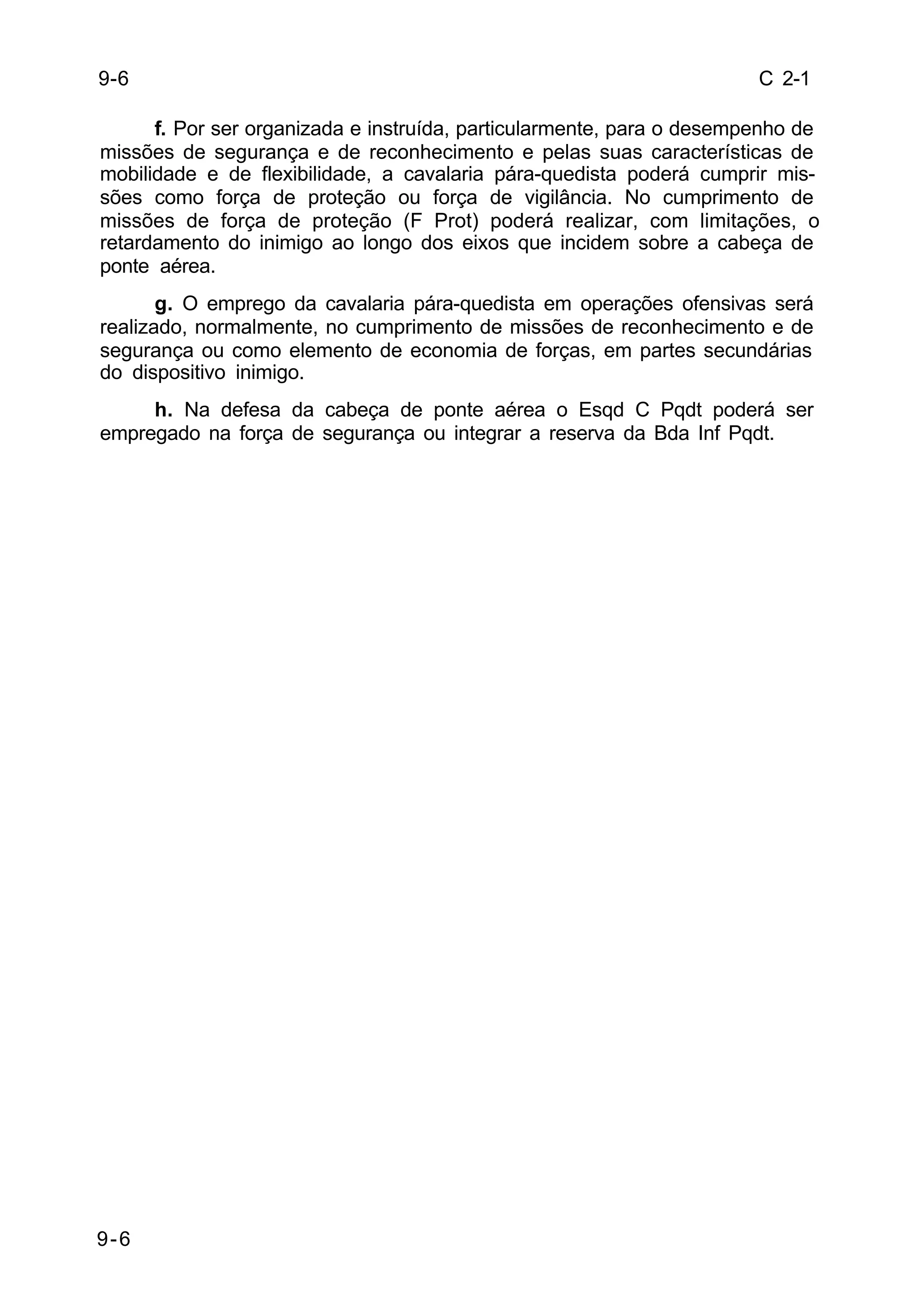 C 2-1 
9-6 
9-6 
f. Por ser organizada e instruída, particularmente, para o desempenho de 
missões de segurança e de reconhecimento e pelas suas características de 
mobilidade e de flexibilidade, a cavalaria pára-quedista poderá cumprir mis-sões 
como força de proteção ou força de vigilância. No cumprimento de 
missões de força de proteção (F Prot) poderá realizar, com limitações, o 
retardamento do inimigo ao longo dos eixos que incidem sobre a cabeça de 
ponte aérea. 
g. O emprego da cavalaria pára-quedista em operações ofensivas será 
realizado, normalmente, no cumprimento de missões de reconhecimento e de 
segurança ou como elemento de economia de forças, em partes secundárias 
do dispositivo inimigo. 
h. Na defesa da cabeça de ponte aérea o Esqd C Pqdt poderá ser 
empregado na força de segurança ou integrar a reserva da Bda Inf Pqdt. 
 