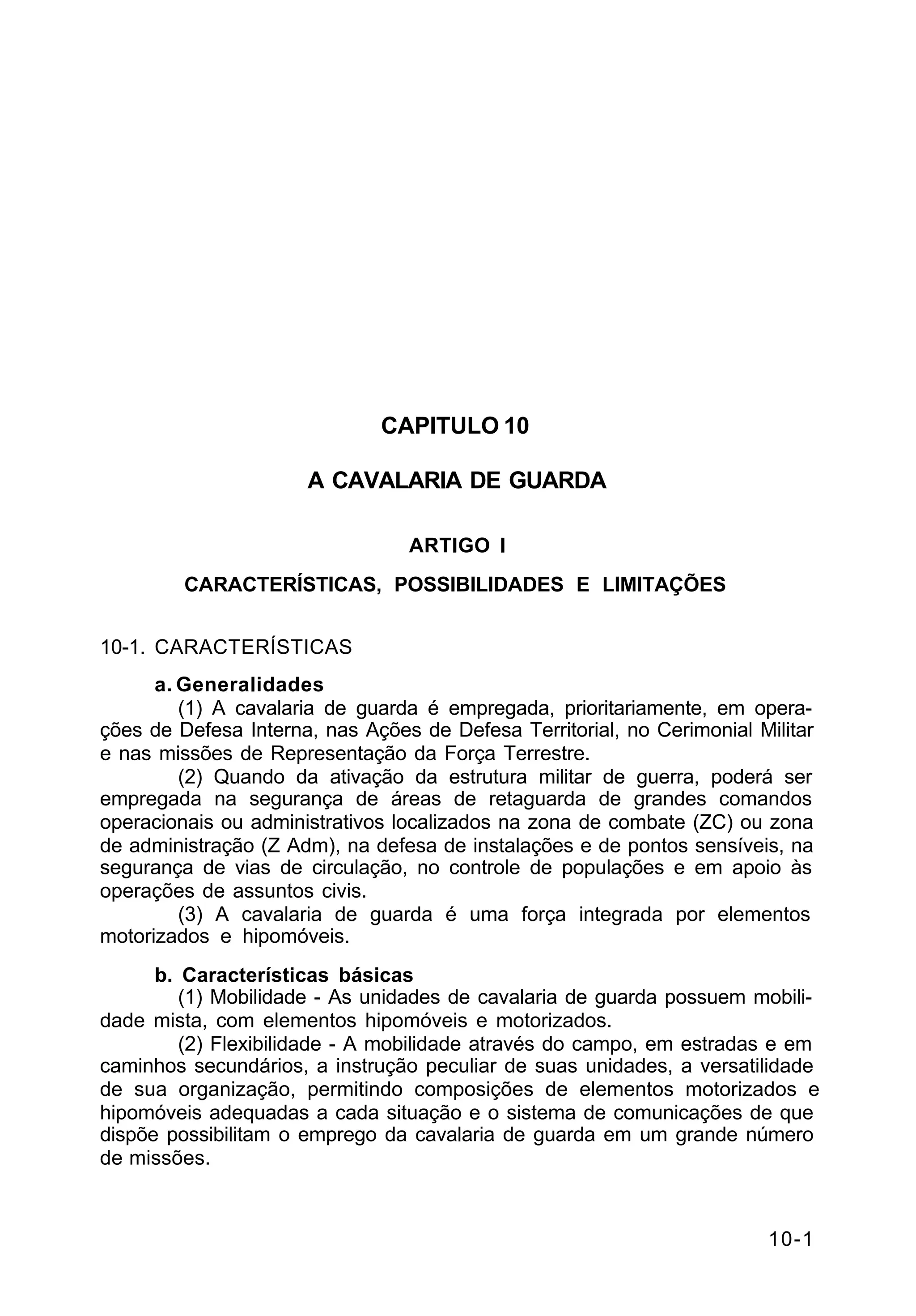 10-1 
C 2-1 
CAPITULO 10 
A CAVALARIA DE GUARDA 
ARTIGO I 
CARACTERÍSTICAS, POSSIBILIDADES E LIMITAÇÕES 
10-1. CARACTERÍSTICAS 
a. Generalidades 
(1) A cavalaria de guarda é empregada, prioritariamente, em opera-ções 
de Defesa Interna, nas Ações de Defesa Territorial, no Cerimonial Militar 
e nas missões de Representação da Força Terrestre. 
(2) Quando da ativação da estrutura militar de guerra, poderá ser 
empregada na segurança de áreas de retaguarda de grandes comandos 
operacionais ou administrativos localizados na zona de combate (ZC) ou zona 
de administração (Z Adm), na defesa de instalações e de pontos sensíveis, na 
segurança de vias de circulação, no controle de populações e em apoio às 
operações de assuntos civis. 
(3) A cavalaria de guarda é uma força integrada por elementos 
motorizados e hipomóveis. 
b. Características básicas 
(1) Mobilidade - As unidades de cavalaria de guarda possuem mobili-dade 
mista, com elementos hipomóveis e motorizados. 
(2) Flexibilidade - A mobilidade através do campo, em estradas e em 
caminhos secundários, a instrução peculiar de suas unidades, a versatilidade 
de sua organização, permitindo composições de elementos motorizados e 
hipomóveis adequadas a cada situação e o sistema de comunicações de que 
dispõe possibilitam o emprego da cavalaria de guarda em um grande número 
de missões. 
 