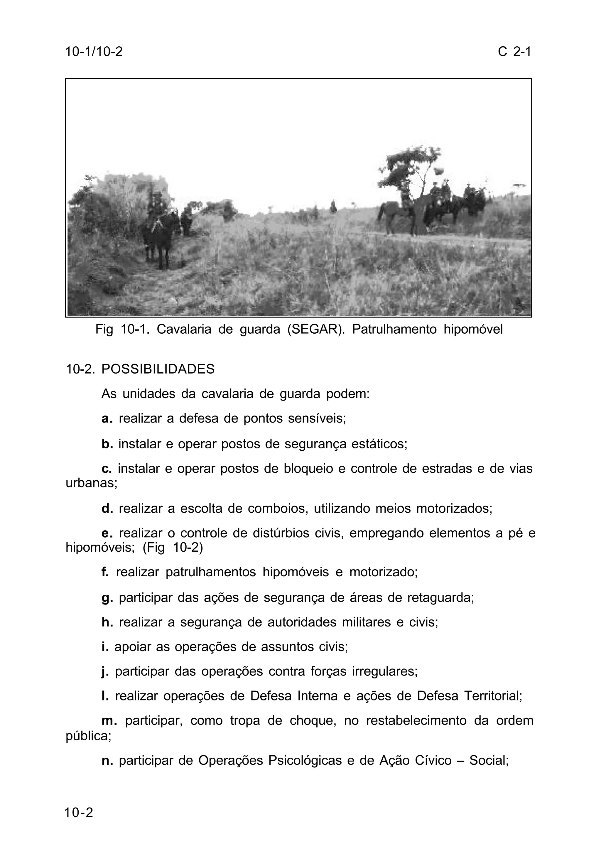 C 2-1 
10-1/10-2 
10-2 
Fig 10-1. Cavalaria de guarda (SEGAR). Patrulhamento hipomóvel 
10-2. POSSIBILIDADES 
As unidades da cavalaria de guarda podem: 
a. realizar a defesa de pontos sensíveis; 
b. instalar e operar postos de segurança estáticos; 
c. instalar e operar postos de bloqueio e controle de estradas e de vias 
urbanas; 
d. realizar a escolta de comboios, utilizando meios motorizados; 
e. realizar o controle de distúrbios civis, empregando elementos a pé e 
hipomóveis; (Fig 10-2) 
f. realizar patrulhamentos hipomóveis e motorizado; 
g. participar das ações de segurança de áreas de retaguarda; 
h. realizar a segurança de autoridades militares e civis; 
i. apoiar as operações de assuntos civis; 
j. participar das operações contra forças irregulares; 
l. realizar operações de Defesa Interna e ações de Defesa Territorial; 
m. participar, como tropa de choque, no restabelecimento da ordem 
pública; 
n. participar de Operações Psicológicas e de Ação Cívico – Social; 
 
