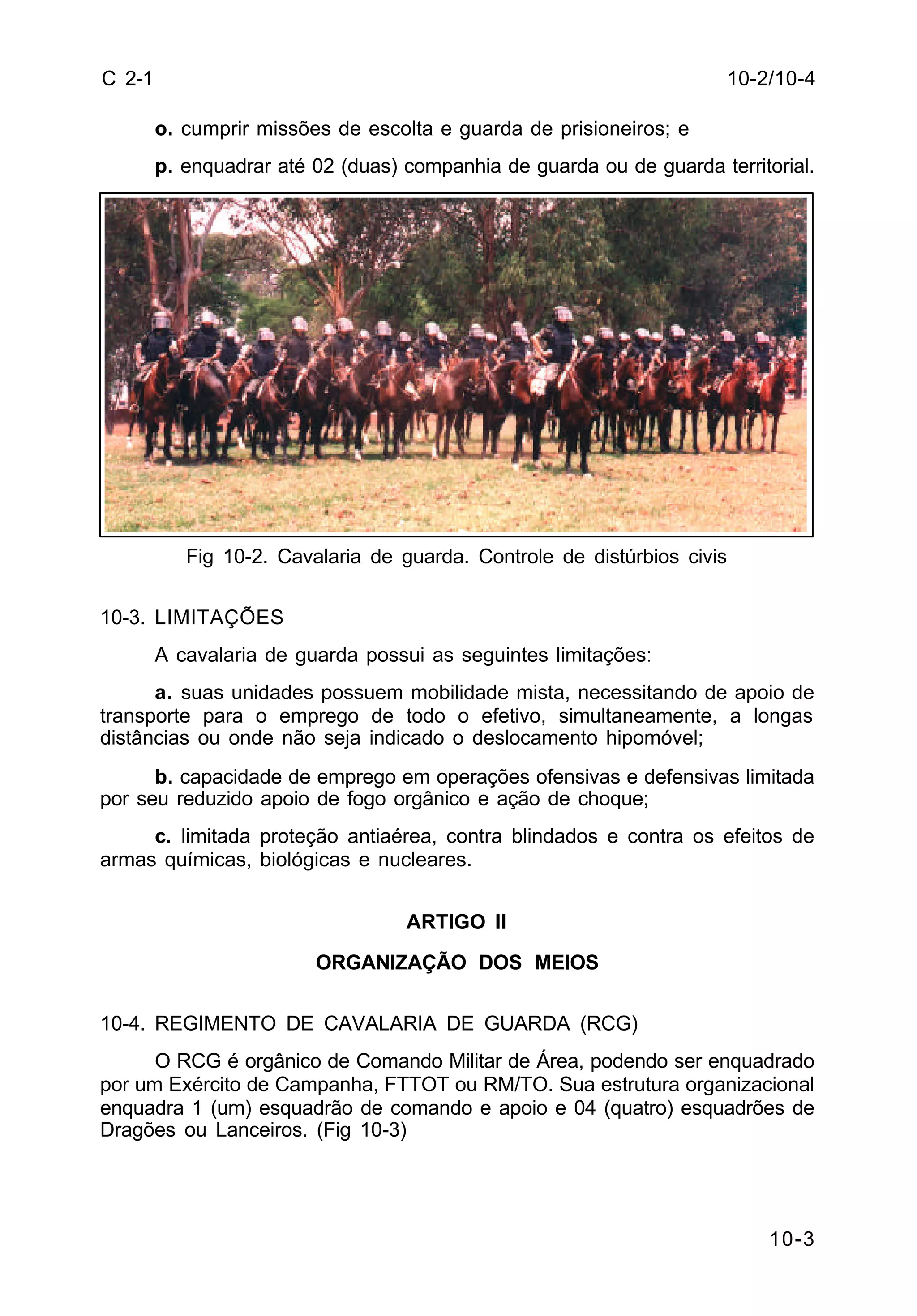 10-2/10-4 
10-3 
C 2-1 
o. cumprir missões de escolta e guarda de prisioneiros; e 
p. enquadrar até 02 (duas) companhia de guarda ou de guarda territorial. 
Fig 10-2. Cavalaria de guarda. Controle de distúrbios civis 
10-3. LIMITAÇÕES 
A cavalaria de guarda possui as seguintes limitações: 
a. suas unidades possuem mobilidade mista, necessitando de apoio de 
transporte para o emprego de todo o efetivo, simultaneamente, a longas 
distâncias ou onde não seja indicado o deslocamento hipomóvel; 
b. capacidade de emprego em operações ofensivas e defensivas limitada 
por seu reduzido apoio de fogo orgânico e ação de choque; 
c. limitada proteção antiaérea, contra blindados e contra os efeitos de 
armas químicas, biológicas e nucleares. 
ARTIGO II 
ORGANIZAÇÃO DOS MEIOS 
10-4. REGIMENTO DE CAVALARIA DE GUARDA (RCG) 
O RCG é orgânico de Comando Militar de Área, podendo ser enquadrado 
por um Exército de Campanha, FTTOT ou RM/TO. Sua estrutura organizacional 
enquadra 1 (um) esquadrão de comando e apoio e 04 (quatro) esquadrões de 
Dragões ou Lanceiros. (Fig 10-3) 
 