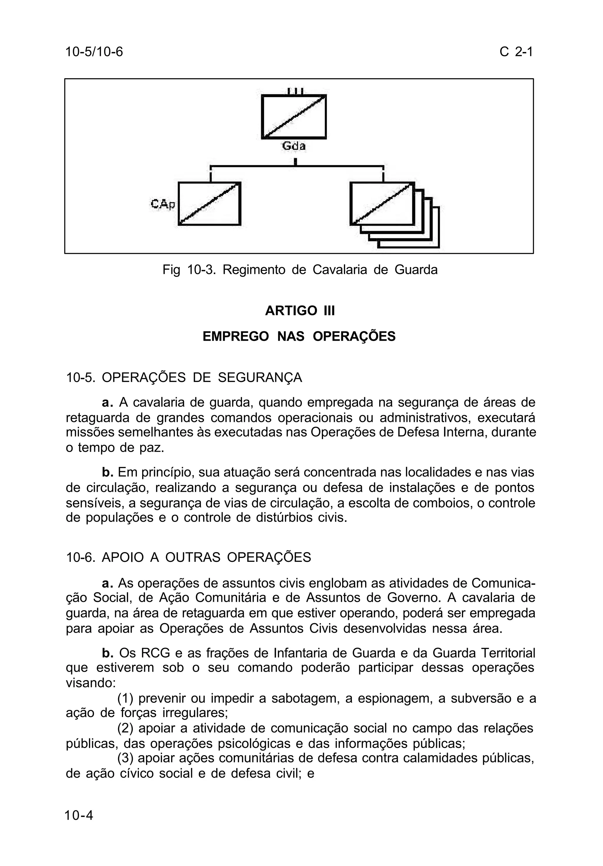 C 2-1 
10-5/10-6 
10-4 
Fig 10-3. Regimento de Cavalaria de Guarda 
ARTIGO III 
EMPREGO NAS OPERAÇÕES 
10-5. OPERAÇÕES DE SEGURANÇA 
a. A cavalaria de guarda, quando empregada na segurança de áreas de 
retaguarda de grandes comandos operacionais ou administrativos, executará 
missões semelhantes às executadas nas Operações de Defesa Interna, durante 
o tempo de paz. 
b. Em princípio, sua atuação será concentrada nas localidades e nas vias 
de circulação, realizando a segurança ou defesa de instalações e de pontos 
sensíveis, a segurança de vias de circulação, a escolta de comboios, o controle 
de populações e o controle de distúrbios civis. 
10-6. APOIO A OUTRAS OPERAÇÕES 
a. As operações de assuntos civis englobam as atividades de Comunica-ção 
Social, de Ação Comunitária e de Assuntos de Governo. A cavalaria de 
guarda, na área de retaguarda em que estiver operando, poderá ser empregada 
para apoiar as Operações de Assuntos Civis desenvolvidas nessa área. 
b. Os RCG e as frações de Infantaria de Guarda e da Guarda Territorial 
que estiverem sob o seu comando poderão participar dessas operações 
visando: 
(1) prevenir ou impedir a sabotagem, a espionagem, a subversão e a 
ação de forças irregulares; 
(2) apoiar a atividade de comunicação social no campo das relações 
públicas, das operações psicológicas e das informações públicas; 
(3) apoiar ações comunitárias de defesa contra calamidades públicas, 
de ação cívico social e de defesa civil; e 
 