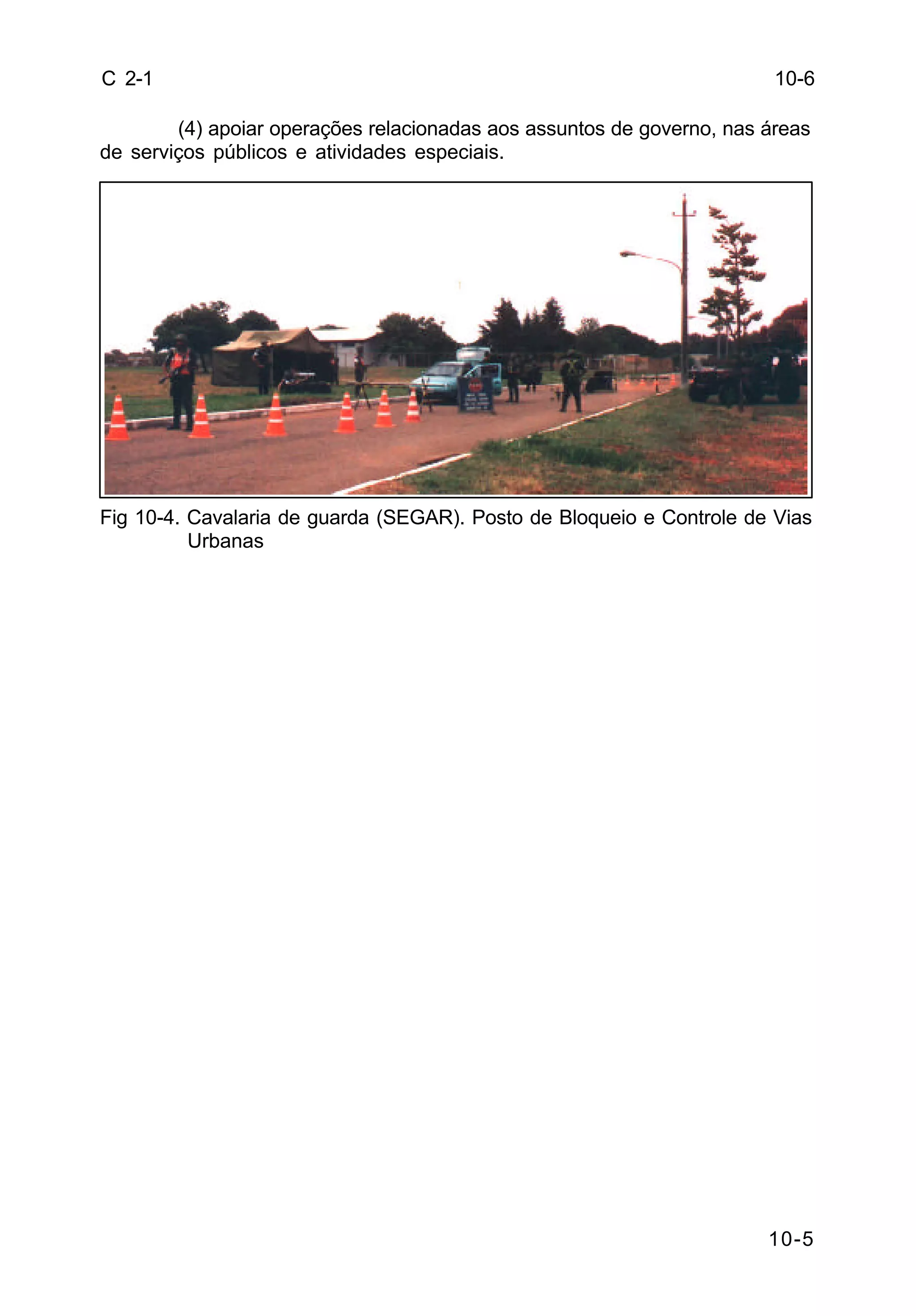 10-5 
C 2-1 
(4) apoiar operações relacionadas aos assuntos de governo, nas áreas 
de serviços públicos e atividades especiais. 
Fig 10-4. Cavalaria de guarda (SEGAR). Posto de Bloqueio e Controle de Vias 
Urbanas 
10-6 
 