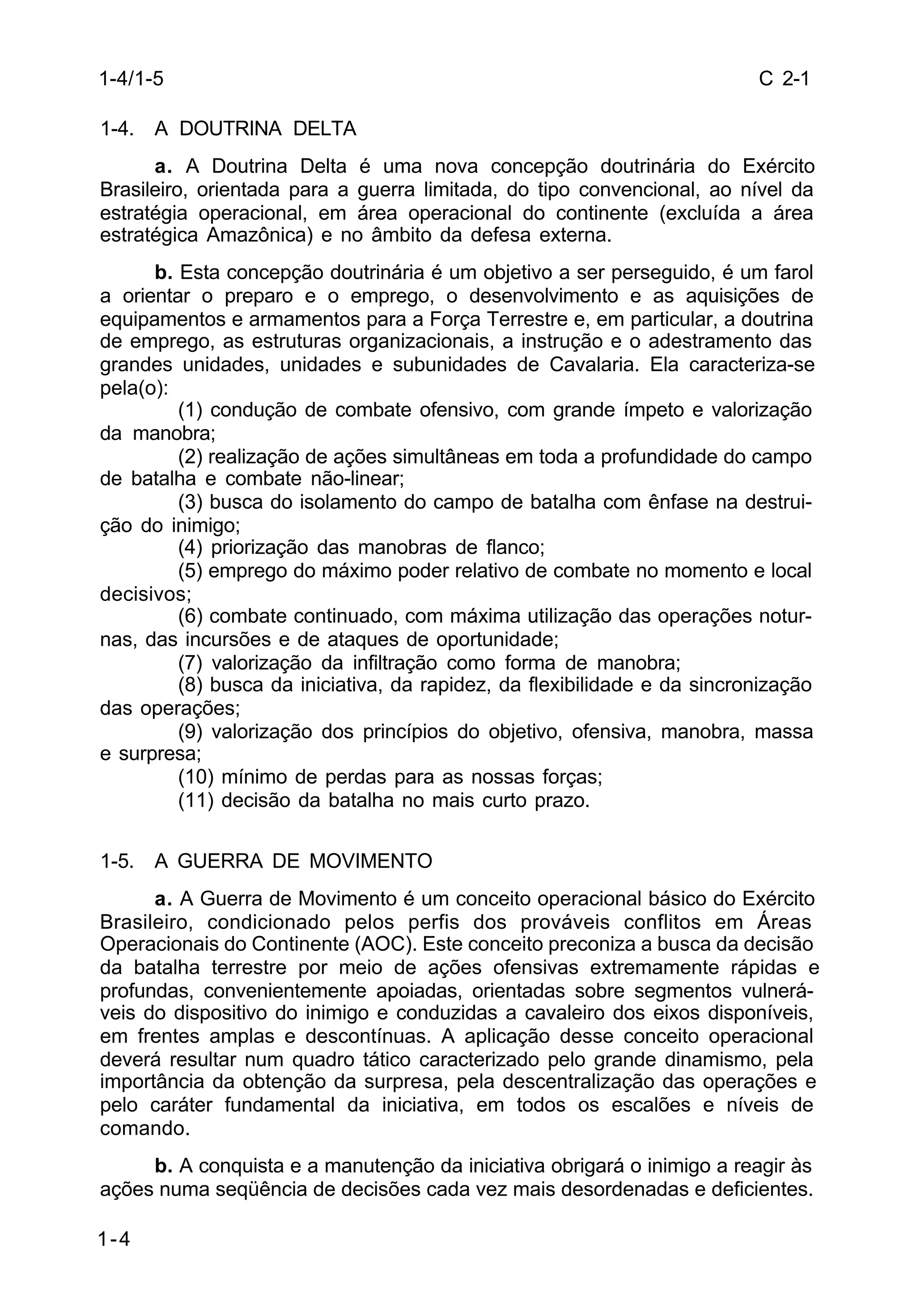 C 2-1 
1-4/1-5 
1-4. A DOUTRINA DELTA 
1-4 
a. A Doutrina Delta é uma nova concepção doutrinária do Exército 
Brasileiro, orientada para a guerra limitada, do tipo convencional, ao nível da 
estratégia operacional, em área operacional do continente (excluída a área 
estratégica Amazônica) e no âmbito da defesa externa. 
b. Esta concepção doutrinária é um objetivo a ser perseguido, é um farol 
a orientar o preparo e o emprego, o desenvolvimento e as aquisições de 
equipamentos e armamentos para a Força Terrestre e, em particular, a doutrina 
de emprego, as estruturas organizacionais, a instrução e o adestramento das 
grandes unidades, unidades e subunidades de Cavalaria. Ela caracteriza-se 
pela(o): 
(1) condução de combate ofensivo, com grande ímpeto e valorização 
da manobra; 
(2) realização de ações simultâneas em toda a profundidade do campo 
de batalha e combate não-linear; 
(3) busca do isolamento do campo de batalha com ênfase na destrui-ção 
do inimigo; 
(4) priorização das manobras de flanco; 
(5) emprego do máximo poder relativo de combate no momento e local 
decisivos; 
(6) combate continuado, com máxima utilização das operações notur-nas, 
das incursões e de ataques de oportunidade; 
(7) valorização da infiltração como forma de manobra; 
(8) busca da iniciativa, da rapidez, da flexibilidade e da sincronização 
das operações; 
(9) valorização dos princípios do objetivo, ofensiva, manobra, massa 
e surpresa; 
(10) mínimo de perdas para as nossas forças; 
(11) decisão da batalha no mais curto prazo. 
1-5. A GUERRA DE MOVIMENTO 
a. A Guerra de Movimento é um conceito operacional básico do Exército 
Brasileiro, condicionado pelos perfis dos prováveis conflitos em Áreas 
Operacionais do Continente (AOC). Este conceito preconiza a busca da decisão 
da batalha terrestre por meio de ações ofensivas extremamente rápidas e 
profundas, convenientemente apoiadas, orientadas sobre segmentos vulnerá-veis 
do dispositivo do inimigo e conduzidas a cavaleiro dos eixos disponíveis, 
em frentes amplas e descontínuas. A aplicação desse conceito operacional 
deverá resultar num quadro tático caracterizado pelo grande dinamismo, pela 
importância da obtenção da surpresa, pela descentralização das operações e 
pelo caráter fundamental da iniciativa, em todos os escalões e níveis de 
comando. 
b. A conquista e a manutenção da iniciativa obrigará o inimigo a reagir às 
ações numa seqüência de decisões cada vez mais desordenadas e deficientes. 
 