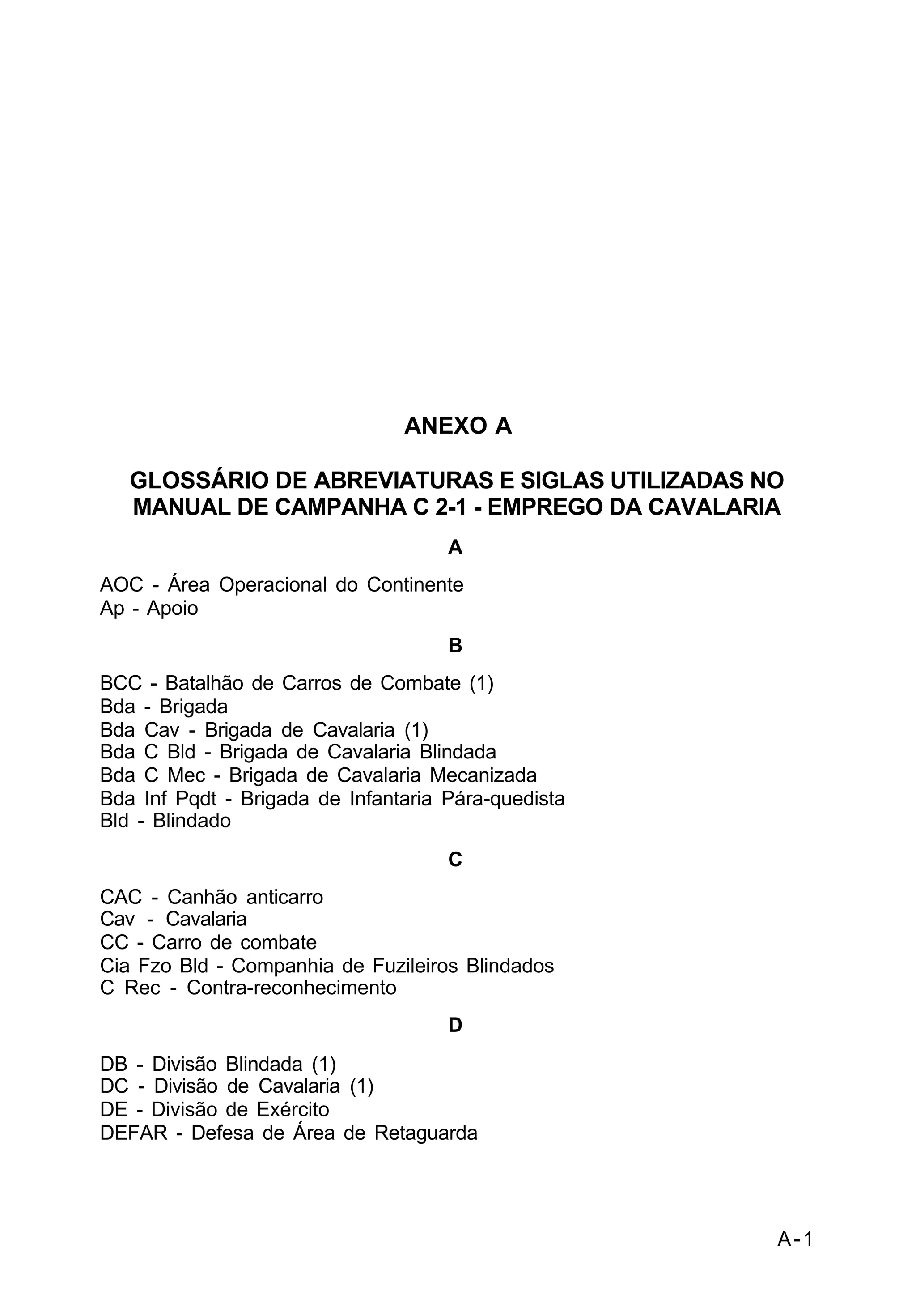 A-1 
C 2-1 
ANEXO A 
GLOSSÁRIO DE ABREVIATURAS E SIGLAS UTILIZADAS NO 
MANUAL DE CAMPANHA C 2-1 - EMPREGO DA CAVALARIA 
A 
AOC - Área Operacional do Continente 
Ap - Apoio 
B 
BCC - Batalhão de Carros de Combate (1) 
Bda - Brigada 
Bda Cav - Brigada de Cavalaria (1) 
Bda C Bld - Brigada de Cavalaria Blindada 
Bda C Mec - Brigada de Cavalaria Mecanizada 
Bda Inf Pqdt - Brigada de Infantaria Pára-quedista 
Bld - Blindado 
C 
CAC - Canhão anticarro 
Cav - Cavalaria 
CC - Carro de combate 
Cia Fzo Bld - Companhia de Fuzileiros Blindados 
C Rec - Contra-reconhecimento 
D 
DB - Divisão Blindada (1) 
DC - Divisão de Cavalaria (1) 
DE - Divisão de Exército 
DEFAR - Defesa de Área de Retaguarda 
 