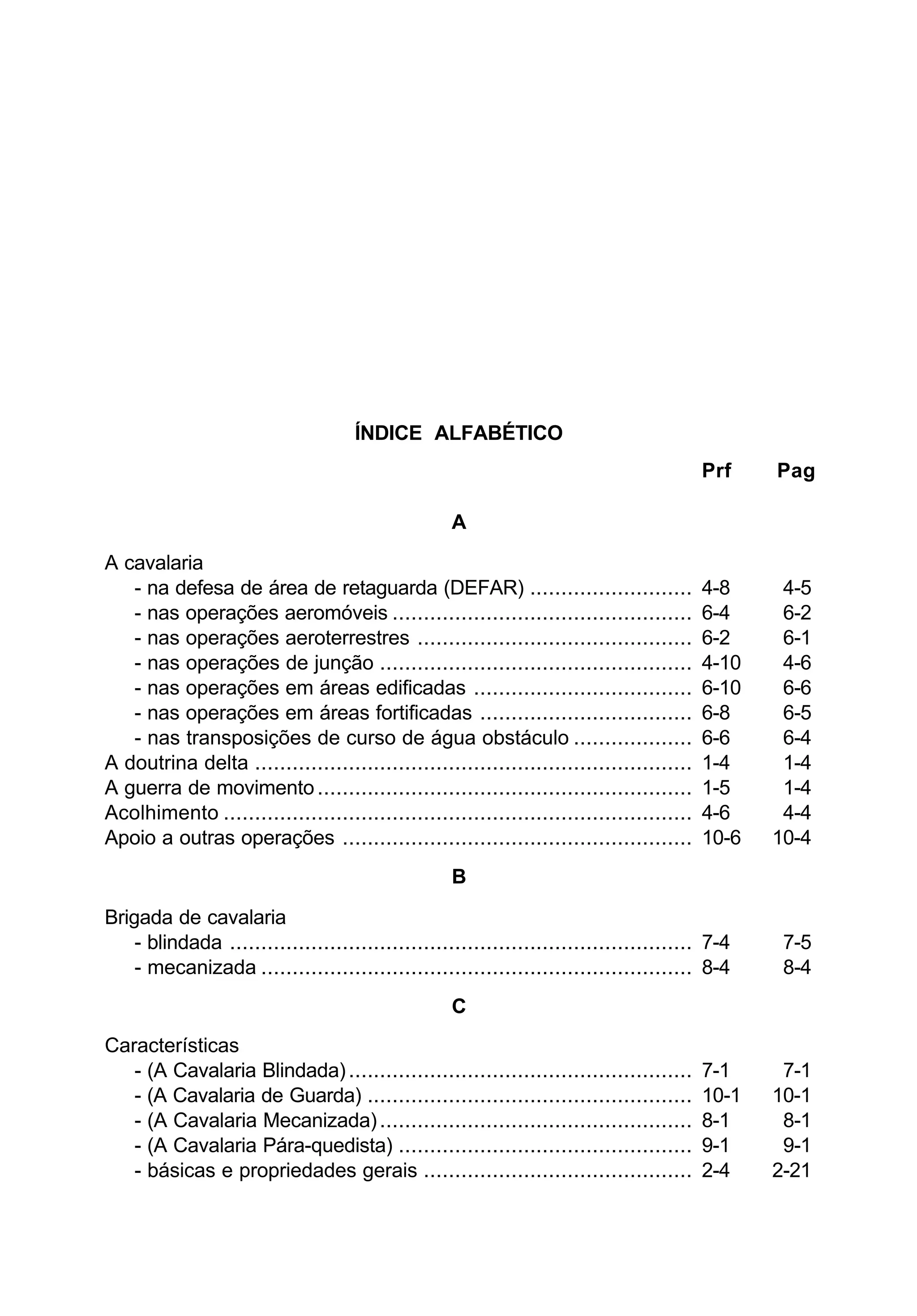 ÍNDICE ALFABÉTICO 
Prf Pag 
A 
A cavalaria 
- na defesa de área de retaguarda (DEFAR) .......................... 4-8 4-5 
- nas operações aeromóveis ................................................ 6-4 6-2 
- nas operações aeroterrestres ............................................ 6-2 6-1 
- nas operações de junção .................................................. 4-10 4-6 
- nas operações em áreas edificadas ................................... 6-10 6-6 
- nas operações em áreas fortificadas .................................. 6-8 6-5 
- nas transposições de curso de água obstáculo ................... 6-6 6-4 
A doutrina delta ...................................................................... 1-4 1-4 
A guerra de movimento ............................................................ 1-5 1-4 
Acolhimento ........................................................................... 4-6 4-4 
Apoio a outras operações ........................................................ 10-6 10-4 
B 
Brigada de cavalaria 
- blindada .......................................................................... 7-4 7-5 
- mecanizada ..................................................................... 8-4 8-4 
C 
Características 
- (A Cavalaria Blindada) ....................................................... 7-1 7-1 
- (A Cavalaria de Guarda) .................................................... 10-1 10-1 
- (A Cavalaria Mecanizada) .................................................. 8-1 8-1 
- (A Cavalaria Pára-quedista) ............................................... 9-1 9-1 
- básicas e propriedades gerais ........................................... 2-4 2-21 
 