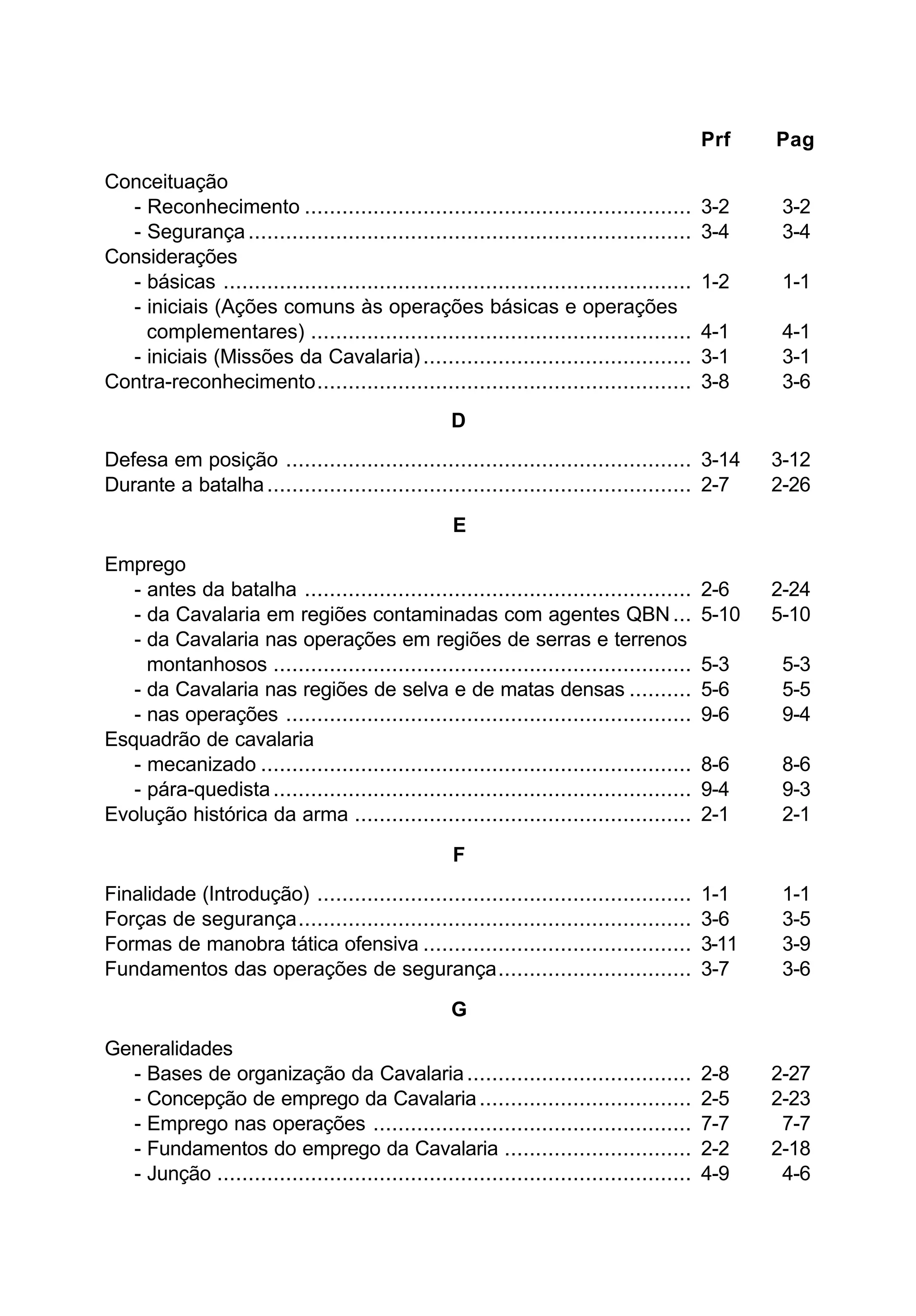 Prf Pag 
Conceituação 
- Reconhecimento .............................................................. 3-2 3-2 
- Segurança ....................................................................... 3-4 3-4 
Considerações 
- básicas ........................................................................... 1-2 1-1 
- iniciais (Ações comuns às operações básicas e operações 
complementares) ............................................................. 4-1 4-1 
- iniciais (Missões da Cavalaria) ........................................... 3-1 3-1 
Contra-reconhecimento............................................................ 3-8 3-6 
D 
Defesa em posição ................................................................. 3-14 3-12 
Durante a batalha .................................................................... 2-7 2-26 
E 
Emprego 
- antes da batalha .............................................................. 2-6 2-24 
- da Cavalaria em regiões contaminadas com agentes QBN ... 5-10 5-10 
- da Cavalaria nas operações em regiões de serras e terrenos 
montanhosos ................................................................... 5-3 5-3 
- da Cavalaria nas regiões de selva e de matas densas .......... 5-6 5-5 
- nas operações ................................................................. 9-6 9-4 
Esquadrão de cavalaria 
- mecanizado ..................................................................... 8-6 8-6 
- pára-quedista ................................................................... 9-4 9-3 
Evolução histórica da arma ...................................................... 2-1 2-1 
F 
Finalidade (Introdução) ............................................................ 1-1 1-1 
Forças de segurança............................................................... 3-6 3-5 
Formas de manobra tática ofensiva ........................................... 3-11 3-9 
Fundamentos das operações de segurança............................... 3-7 3-6 
G 
Generalidades 
- Bases de organização da Cavalaria .................................... 2-8 2-27 
- Concepção de emprego da Cavalaria .................................. 2-5 2-23 
- Emprego nas operações ................................................... 7-7 7-7 
- Fundamentos do emprego da Cavalaria .............................. 2-2 2-18 
- Junção ............................................................................ 4-9 4-6 
 