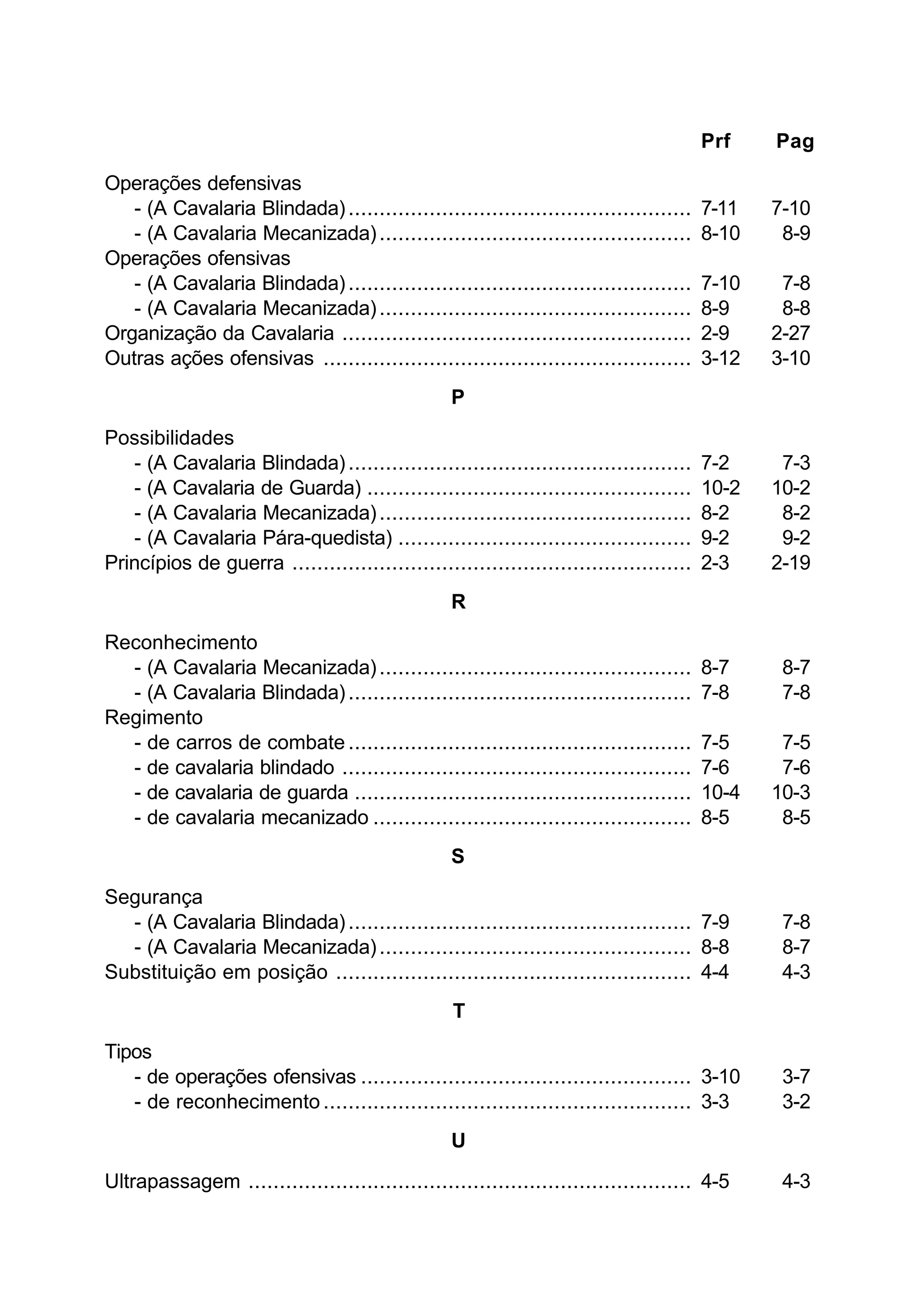Prf Pag 
Operações defensivas 
- (A Cavalaria Blindada) ....................................................... 7-11 7-10 
- (A Cavalaria Mecanizada) .................................................. 8-10 8-9 
Operações ofensivas 
- (A Cavalaria Blindada) ....................................................... 7-10 7-8 
- (A Cavalaria Mecanizada) .................................................. 8-9 8-8 
Organização da Cavalaria ........................................................ 2-9 2-27 
Outras ações ofensivas ........................................................... 3-12 3-10 
P 
Possibilidades 
- (A Cavalaria Blindada) ....................................................... 7-2 7-3 
- (A Cavalaria de Guarda) .................................................... 10-2 10-2 
- (A Cavalaria Mecanizada) .................................................. 8-2 8-2 
- (A Cavalaria Pára-quedista) ............................................... 9-2 9-2 
Princípios de guerra ................................................................ 2-3 2-19 
R 
Reconhecimento 
- (A Cavalaria Mecanizada) .................................................. 8-7 8-7 
- (A Cavalaria Blindada) ....................................................... 7-8 7-8 
Regimento 
- de carros de combate ....................................................... 7-5 7-5 
- de cavalaria blindado ........................................................ 7-6 7-6 
- de cavalaria de guarda ...................................................... 10-4 10-3 
- de cavalaria mecanizado ................................................... 8-5 8-5 
S 
Segurança 
- (A Cavalaria Blindada) ....................................................... 7-9 7-8 
- (A Cavalaria Mecanizada) .................................................. 8-8 8-7 
Substituição em posição ......................................................... 4-4 4-3 
T 
Tipos 
- de operações ofensivas ..................................................... 3-10 3-7 
- de reconhecimento ........................................................... 3-3 3-2 
U 
Ultrapassagem ....................................................................... 4-5 4-3 
 