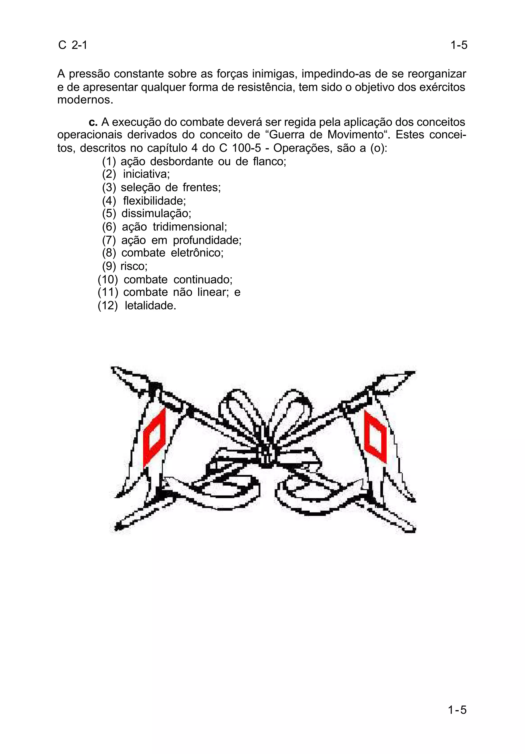 1-5 
C 2-1 
A pressão constante sobre as forças inimigas, impedindo-as de se reorganizar 
e de apresentar qualquer forma de resistência, tem sido o objetivo dos exércitos 
modernos. 
c. A execução do combate deverá ser regida pela aplicação dos conceitos 
operacionais derivados do conceito de “Guerra de Movimento“. Estes concei-tos, 
descritos no capítulo 4 do C 100-5 - Operações, são a (o): 
(1) ação desbordante ou de flanco; 
(2) iniciativa; 
(3) seleção de frentes; 
(4) flexibilidade; 
(5) dissimulação; 
(6) ação tridimensional; 
(7) ação em profundidade; 
(8) combate eletrônico; 
(9) risco; 
(10) combate continuado; 
(11) combate não linear; e 
(12) letalidade. 
1-5 
 