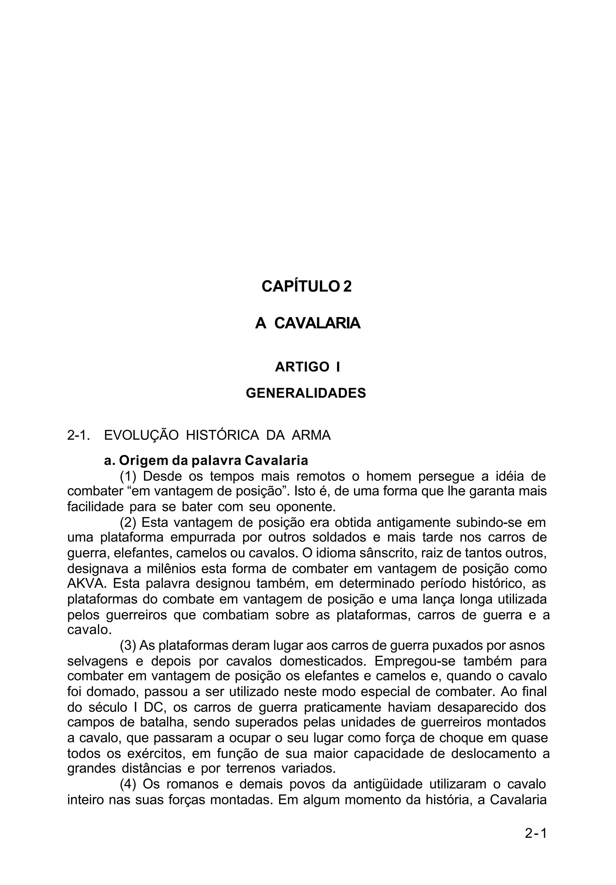 2-1 
C 2-1 
CAPÍTULO 2 
A CAVALARIA 
ARTIGO I 
GENERALIDADES 
2-1. EVOLUÇÃO HISTÓRICA DA ARMA 
a. Origem da palavra Cavalaria 
(1) Desde os tempos mais remotos o homem persegue a idéia de 
combater “em vantagem de posição”. Isto é, de uma forma que lhe garanta mais 
facilidade para se bater com seu oponente. 
(2) Esta vantagem de posição era obtida antigamente subindo-se em 
uma plataforma empurrada por outros soldados e mais tarde nos carros de 
guerra, elefantes, camelos ou cavalos. O idioma sânscrito, raiz de tantos outros, 
designava a milênios esta forma de combater em vantagem de posição como 
AKVA. Esta palavra designou também, em determinado período histórico, as 
plataformas do combate em vantagem de posição e uma lança longa utilizada 
pelos guerreiros que combatiam sobre as plataformas, carros de guerra e a 
cavalo. 
(3) As plataformas deram lugar aos carros de guerra puxados por asnos 
selvagens e depois por cavalos domesticados. Empregou-se também para 
combater em vantagem de posição os elefantes e camelos e, quando o cavalo 
foi domado, passou a ser utilizado neste modo especial de combater. Ao final 
do século I DC, os carros de guerra praticamente haviam desaparecido dos 
campos de batalha, sendo superados pelas unidades de guerreiros montados 
a cavalo, que passaram a ocupar o seu lugar como força de choque em quase 
todos os exércitos, em função de sua maior capacidade de deslocamento a 
grandes distâncias e por terrenos variados. 
(4) Os romanos e demais povos da antigüidade utilizaram o cavalo 
inteiro nas suas forças montadas. Em algum momento da história, a Cavalaria 
 