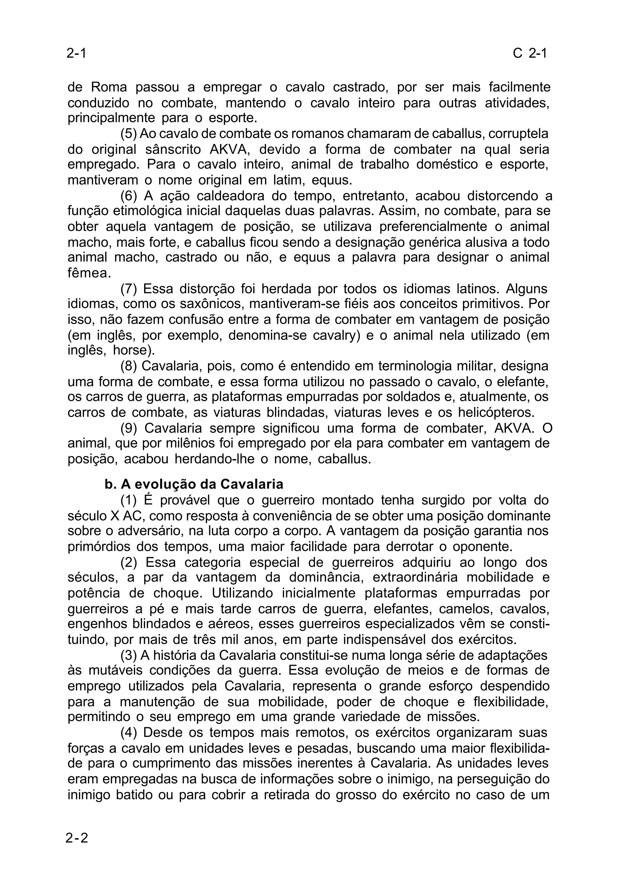 C 2-1 
2-1 
de Roma passou a empregar o cavalo castrado, por ser mais facilmente 
conduzido no combate, mantendo o cavalo inteiro para outras atividades, 
principalmente para o esporte. 
2-2 
(5) Ao cavalo de combate os romanos chamaram de caballus, corruptela 
do original sânscrito AKVA, devido a forma de combater na qual seria 
empregado. Para o cavalo inteiro, animal de trabalho doméstico e esporte, 
mantiveram o nome original em latim, equus. 
(6) A ação caldeadora do tempo, entretanto, acabou distorcendo a 
função etimológica inicial daquelas duas palavras. Assim, no combate, para se 
obter aquela vantagem de posição, se utilizava preferencialmente o animal 
macho, mais forte, e caballus ficou sendo a designação genérica alusiva a todo 
animal macho, castrado ou não, e equus a palavra para designar o animal 
fêmea. 
(7) Essa distorção foi herdada por todos os idiomas latinos. Alguns 
idiomas, como os saxônicos, mantiveram-se fiéis aos conceitos primitivos. Por 
isso, não fazem confusão entre a forma de combater em vantagem de posição 
(em inglês, por exemplo, denomina-se cavalry) e o animal nela utilizado (em 
inglês, horse). 
(8) Cavalaria, pois, como é entendido em terminologia militar, designa 
uma forma de combate, e essa forma utilizou no passado o cavalo, o elefante, 
os carros de guerra, as plataformas empurradas por soldados e, atualmente, os 
carros de combate, as viaturas blindadas, viaturas leves e os helicópteros. 
(9) Cavalaria sempre significou uma forma de combater, AKVA. O 
animal, que por milênios foi empregado por ela para combater em vantagem de 
posição, acabou herdando-lhe o nome, caballus. 
b. A evolução da Cavalaria 
(1) É provável que o guerreiro montado tenha surgido por volta do 
século X AC, como resposta à conveniência de se obter uma posição dominante 
sobre o adversário, na luta corpo a corpo. A vantagem da posição garantia nos 
primórdios dos tempos, uma maior facilidade para derrotar o oponente. 
(2) Essa categoria especial de guerreiros adquiriu ao longo dos 
séculos, a par da vantagem da dominância, extraordinária mobilidade e 
potência de choque. Utilizando inicialmente plataformas empurradas por 
guerreiros a pé e mais tarde carros de guerra, elefantes, camelos, cavalos, 
engenhos blindados e aéreos, esses guerreiros especializados vêm se consti-tuindo, 
por mais de três mil anos, em parte indispensável dos exércitos. 
(3) A história da Cavalaria constitui-se numa longa série de adaptações 
às mutáveis condições da guerra. Essa evolução de meios e de formas de 
emprego utilizados pela Cavalaria, representa o grande esforço despendido 
para a manutenção de sua mobilidade, poder de choque e flexibilidade, 
permitindo o seu emprego em uma grande variedade de missões. 
(4) Desde os tempos mais remotos, os exércitos organizaram suas 
forças a cavalo em unidades leves e pesadas, buscando uma maior flexibilida-de 
para o cumprimento das missões inerentes à Cavalaria. As unidades leves 
eram empregadas na busca de informações sobre o inimigo, na perseguição do 
inimigo batido ou para cobrir a retirada do grosso do exército no caso de um 
 