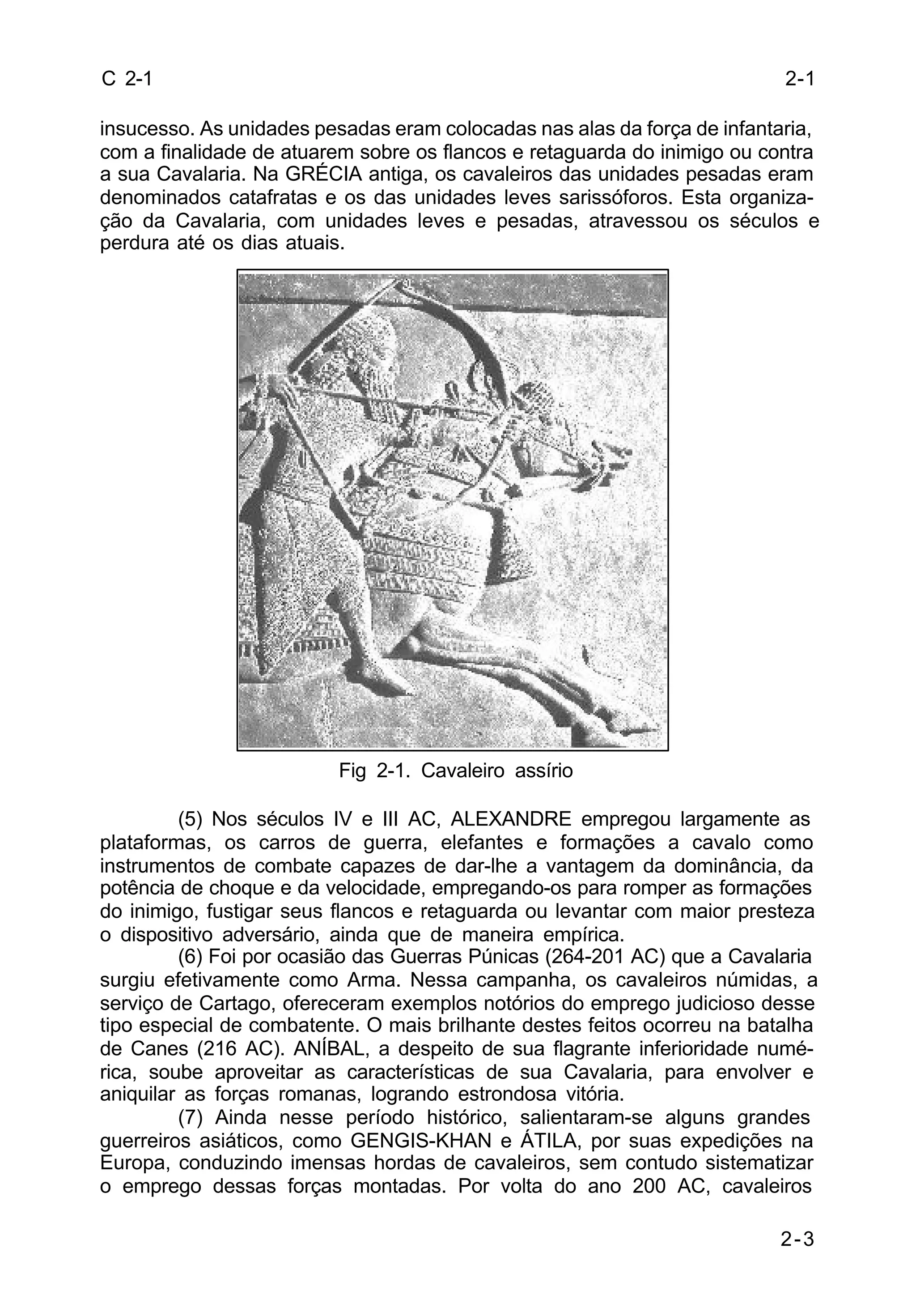 2-1 
2-3 
C 2-1 
insucesso. As unidades pesadas eram colocadas nas alas da força de infantaria, 
com a finalidade de atuarem sobre os flancos e retaguarda do inimigo ou contra 
a sua Cavalaria. Na GRÉCIA antiga, os cavaleiros das unidades pesadas eram 
denominados catafratas e os das unidades leves sarissóforos. Esta organiza-ção 
da Cavalaria, com unidades leves e pesadas, atravessou os séculos e 
perdura até os dias atuais. 
Fig 2-1. Cavaleiro assírio 
(5) Nos séculos IV e III AC, ALEXANDRE empregou largamente as 
plataformas, os carros de guerra, elefantes e formações a cavalo como 
instrumentos de combate capazes de dar-lhe a vantagem da dominância, da 
potência de choque e da velocidade, empregando-os para romper as formações 
do inimigo, fustigar seus flancos e retaguarda ou levantar com maior presteza 
o dispositivo adversário, ainda que de maneira empírica. 
(6) Foi por ocasião das Guerras Púnicas (264-201 AC) que a Cavalaria 
surgiu efetivamente como Arma. Nessa campanha, os cavaleiros númidas, a 
serviço de Cartago, ofereceram exemplos notórios do emprego judicioso desse 
tipo especial de combatente. O mais brilhante destes feitos ocorreu na batalha 
de Canes (216 AC). ANÍBAL, a despeito de sua flagrante inferioridade numé-rica, 
soube aproveitar as características de sua Cavalaria, para envolver e 
aniquilar as forças romanas, logrando estrondosa vitória. 
(7) Ainda nesse período histórico, salientaram-se alguns grandes 
guerreiros asiáticos, como GENGIS-KHAN e ÁTILA, por suas expedições na 
Europa, conduzindo imensas hordas de cavaleiros, sem contudo sistematizar 
o emprego dessas forças montadas. Por volta do ano 200 AC, cavaleiros 
 