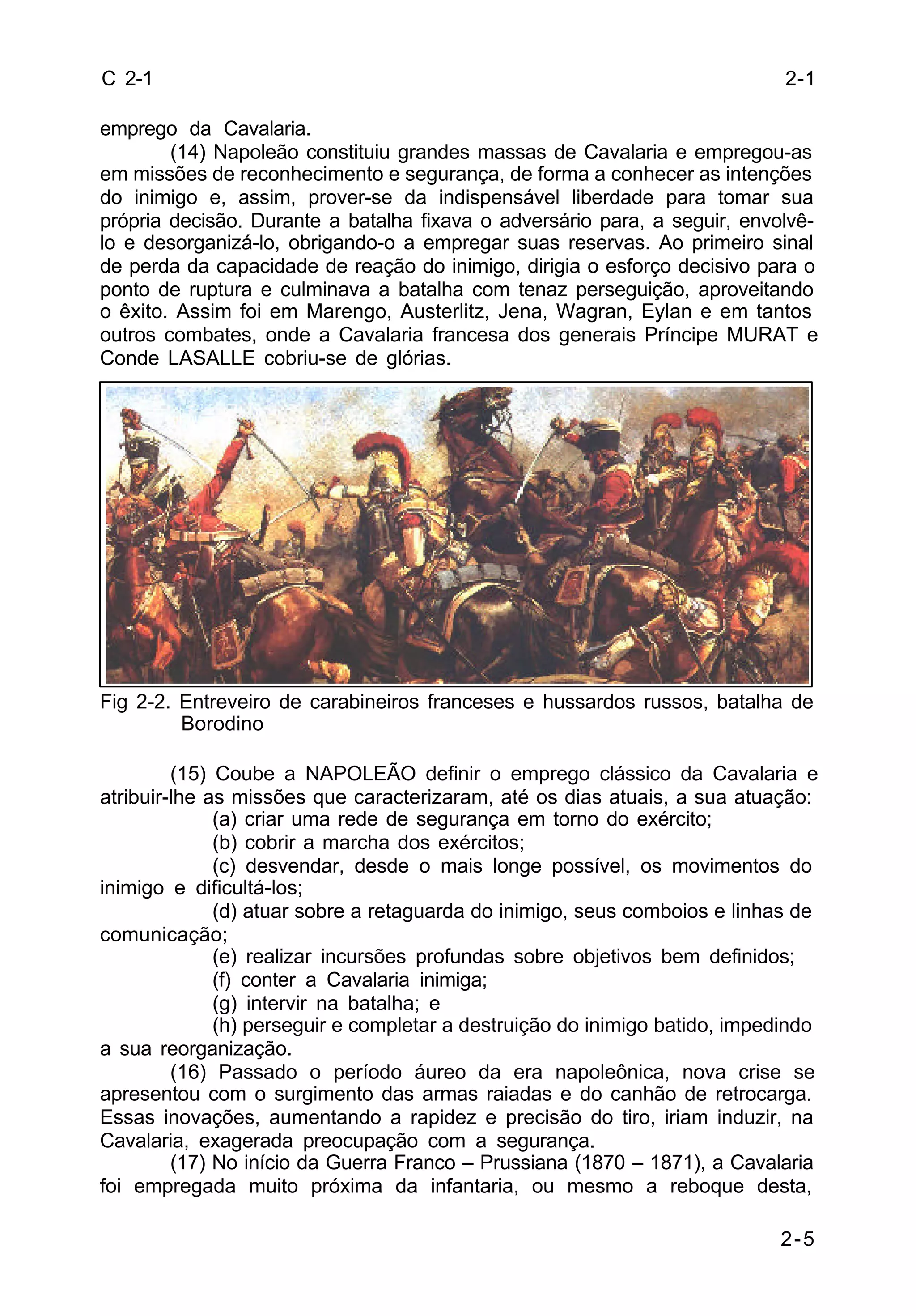 2-1 
2-5 
C 2-1 
emprego da Cavalaria. 
(14) Napoleão constituiu grandes massas de Cavalaria e empregou-as 
em missões de reconhecimento e segurança, de forma a conhecer as intenções 
do inimigo e, assim, prover-se da indispensável liberdade para tomar sua 
própria decisão. Durante a batalha fixava o adversário para, a seguir, envolvê-lo 
e desorganizá-lo, obrigando-o a empregar suas reservas. Ao primeiro sinal 
de perda da capacidade de reação do inimigo, dirigia o esforço decisivo para o 
ponto de ruptura e culminava a batalha com tenaz perseguição, aproveitando 
o êxito. Assim foi em Marengo, Austerlitz, Jena, Wagran, Eylan e em tantos 
outros combates, onde a Cavalaria francesa dos generais Príncipe MURAT e 
Conde LASALLE cobriu-se de glórias. 
Fig 2-2. Entreveiro de carabineiros franceses e hussardos russos, batalha de 
Borodino 
(15) Coube a NAPOLEÃO definir o emprego clássico da Cavalaria e 
atribuir-lhe as missões que caracterizaram, até os dias atuais, a sua atuação: 
(a) criar uma rede de segurança em torno do exército; 
(b) cobrir a marcha dos exércitos; 
(c) desvendar, desde o mais longe possível, os movimentos do 
inimigo e dificultá-los; 
(d) atuar sobre a retaguarda do inimigo, seus comboios e linhas de 
comunicação; 
(e) realizar incursões profundas sobre objetivos bem definidos; 
(f) conter a Cavalaria inimiga; 
(g) intervir na batalha; e 
(h) perseguir e completar a destruição do inimigo batido, impedindo 
a sua reorganização. 
(16) Passado o período áureo da era napoleônica, nova crise se 
apresentou com o surgimento das armas raiadas e do canhão de retrocarga. 
Essas inovações, aumentando a rapidez e precisão do tiro, iriam induzir, na 
Cavalaria, exagerada preocupação com a segurança. 
(17) No início da Guerra Franco – Prussiana (1870 – 1871), a Cavalaria 
foi empregada muito próxima da infantaria, ou mesmo a reboque desta, 
 