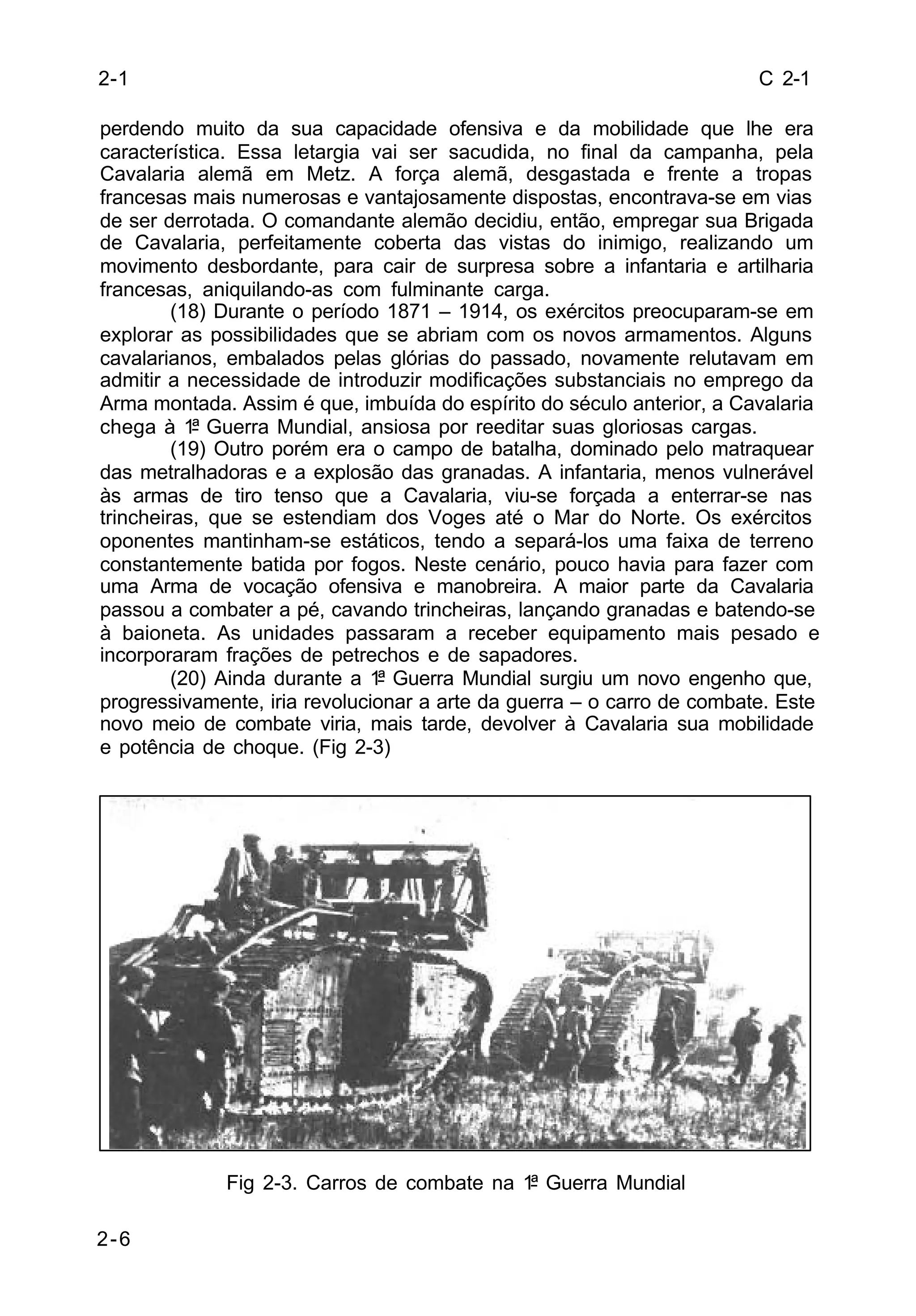 C 2-1 
perdendo muito da sua capacidade ofensiva e da mobilidade que lhe era 
característica. Essa letargia vai ser sacudida, no final da campanha, pela 
Cavalaria alemã em Metz. A força alemã, desgastada e frente a tropas 
francesas mais numerosas e vantajosamente dispostas, encontrava-se em vias 
de ser derrotada. O comandante alemão decidiu, então, empregar sua Brigada 
de Cavalaria, perfeitamente coberta das vistas do inimigo, realizando um 
movimento desbordante, para cair de surpresa sobre a infantaria e artilharia 
francesas, aniquilando-as com fulminante carga. 
2-6 
(18) Durante o período 1871 – 1914, os exércitos preocuparam-se em 
explorar as possibilidades que se abriam com os novos armamentos. Alguns 
cavalarianos, embalados pelas glórias do passado, novamente relutavam em 
admitir a necessidade de introduzir modificações substanciais no emprego da 
Arma montada. Assim é que, imbuída do espírito do século anterior, a Cavalaria 
chega à 1ª Guerra Mundial, ansiosa por reeditar suas gloriosas cargas. 
(19) Outro porém era o campo de batalha, dominado pelo matraquear 
das metralhadoras e a explosão das granadas. A infantaria, menos vulnerável 
às armas de tiro tenso que a Cavalaria, viu-se forçada a enterrar-se nas 
trincheiras, que se estendiam dos Voges até o Mar do Norte. Os exércitos 
oponentes mantinham-se estáticos, tendo a separá-los uma faixa de terreno 
constantemente batida por fogos. Neste cenário, pouco havia para fazer com 
uma Arma de vocação ofensiva e manobreira. A maior parte da Cavalaria 
passou a combater a pé, cavando trincheiras, lançando granadas e batendo-se 
à baioneta. As unidades passaram a receber equipamento mais pesado e 
incorporaram frações de petrechos e de sapadores. 
(20) Ainda durante a 1ª Guerra Mundial surgiu um novo engenho que, 
progressivamente, iria revolucionar a arte da guerra – o carro de combate. Este 
novo meio de combate viria, mais tarde, devolver à Cavalaria sua mobilidade 
e potência de choque. (Fig 2-3) 
Fig 2-3. Carros de combate na 1ª Guerra Mundial 
2-1 
 