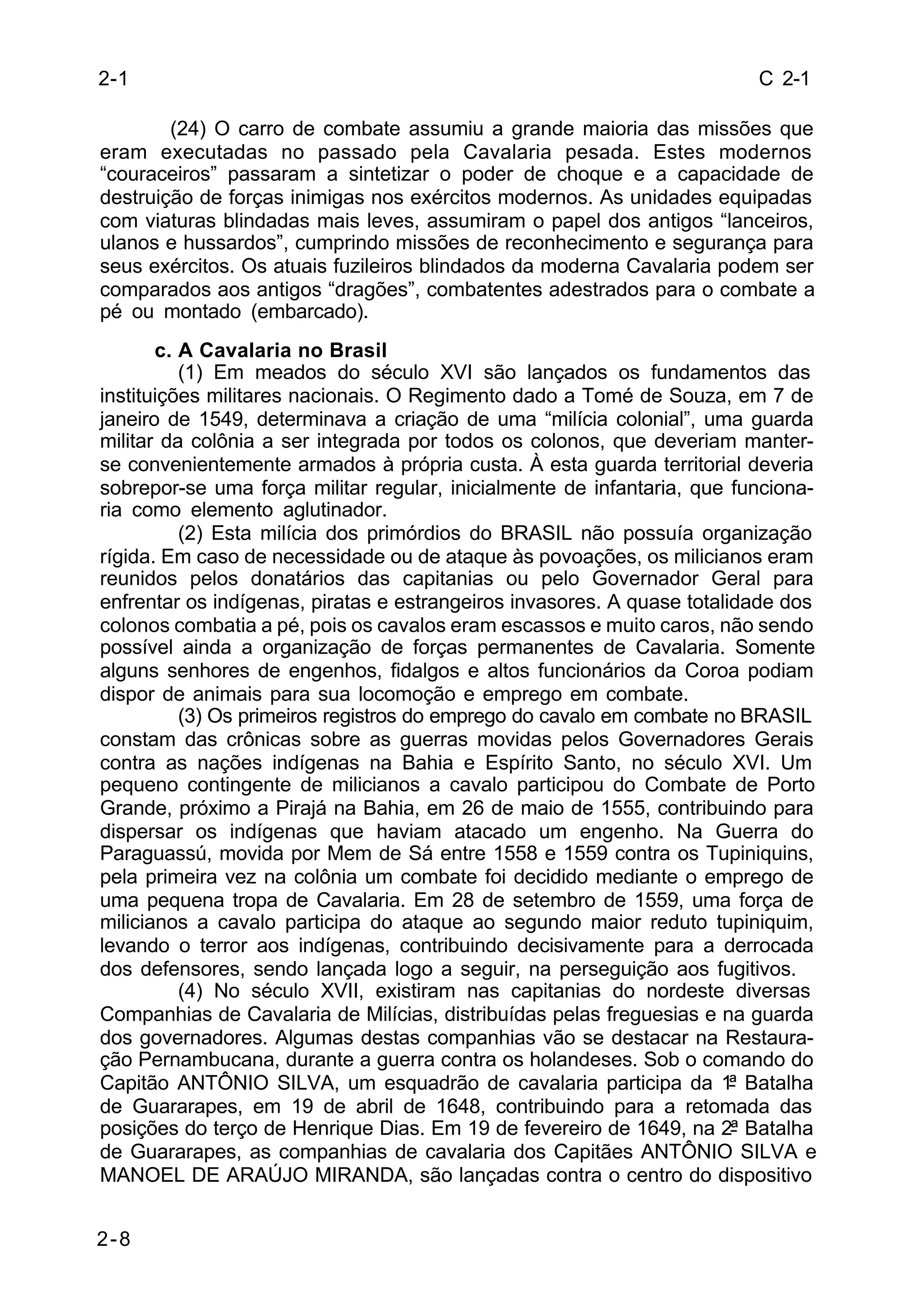 C 2-1 
2-1 
2-8 
(24) O carro de combate assumiu a grande maioria das missões que 
eram executadas no passado pela Cavalaria pesada. Estes modernos 
“couraceiros” passaram a sintetizar o poder de choque e a capacidade de 
destruição de forças inimigas nos exércitos modernos. As unidades equipadas 
com viaturas blindadas mais leves, assumiram o papel dos antigos “lanceiros, 
ulanos e hussardos”, cumprindo missões de reconhecimento e segurança para 
seus exércitos. Os atuais fuzileiros blindados da moderna Cavalaria podem ser 
comparados aos antigos “dragões”, combatentes adestrados para o combate a 
pé ou montado (embarcado). 
c. A Cavalaria no Brasil 
(1) Em meados do século XVI são lançados os fundamentos das 
instituições militares nacionais. O Regimento dado a Tomé de Souza, em 7 de 
janeiro de 1549, determinava a criação de uma “milícia colonial”, uma guarda 
militar da colônia a ser integrada por todos os colonos, que deveriam manter-se 
convenientemente armados à própria custa. À esta guarda territorial deveria 
sobrepor-se uma força militar regular, inicialmente de infantaria, que funciona-ria 
como elemento aglutinador. 
(2) Esta milícia dos primórdios do BRASIL não possuía organização 
rígida. Em caso de necessidade ou de ataque às povoações, os milicianos eram 
reunidos pelos donatários das capitanias ou pelo Governador Geral para 
enfrentar os indígenas, piratas e estrangeiros invasores. A quase totalidade dos 
colonos combatia a pé, pois os cavalos eram escassos e muito caros, não sendo 
possível ainda a organização de forças permanentes de Cavalaria. Somente 
alguns senhores de engenhos, fidalgos e altos funcionários da Coroa podiam 
dispor de animais para sua locomoção e emprego em combate. 
(3) Os primeiros registros do emprego do cavalo em combate no BRASIL 
constam das crônicas sobre as guerras movidas pelos Governadores Gerais 
contra as nações indígenas na Bahia e Espírito Santo, no século XVI. Um 
pequeno contingente de milicianos a cavalo participou do Combate de Porto 
Grande, próximo a Pirajá na Bahia, em 26 de maio de 1555, contribuindo para 
dispersar os indígenas que haviam atacado um engenho. Na Guerra do 
Paraguassú, movida por Mem de Sá entre 1558 e 1559 contra os Tupiniquins, 
pela primeira vez na colônia um combate foi decidido mediante o emprego de 
uma pequena tropa de Cavalaria. Em 28 de setembro de 1559, uma força de 
milicianos a cavalo participa do ataque ao segundo maior reduto tupiniquim, 
levando o terror aos indígenas, contribuindo decisivamente para a derrocada 
dos defensores, sendo lançada logo a seguir, na perseguição aos fugitivos. 
(4) No século XVII, existiram nas capitanias do nordeste diversas 
Companhias de Cavalaria de Milícias, distribuídas pelas freguesias e na guarda 
dos governadores. Algumas destas companhias vão se destacar na Restaura-ção 
Pernambucana, durante a guerra contra os holandeses. Sob o comando do 
Capitão ANTÔNIO SILVA, um esquadrão de cavalaria participa da 1ª Batalha 
de Guararapes, em 19 de abril de 1648, contribuindo para a retomada das 
posições do terço de Henrique Dias. Em 19 de fevereiro de 1649, na 2ª Batalha 
de Guararapes, as companhias de cavalaria dos Capitães ANTÔNIO SILVA e 
MANOEL DE ARAÚJO MIRANDA, são lançadas contra o centro do dispositivo 
 