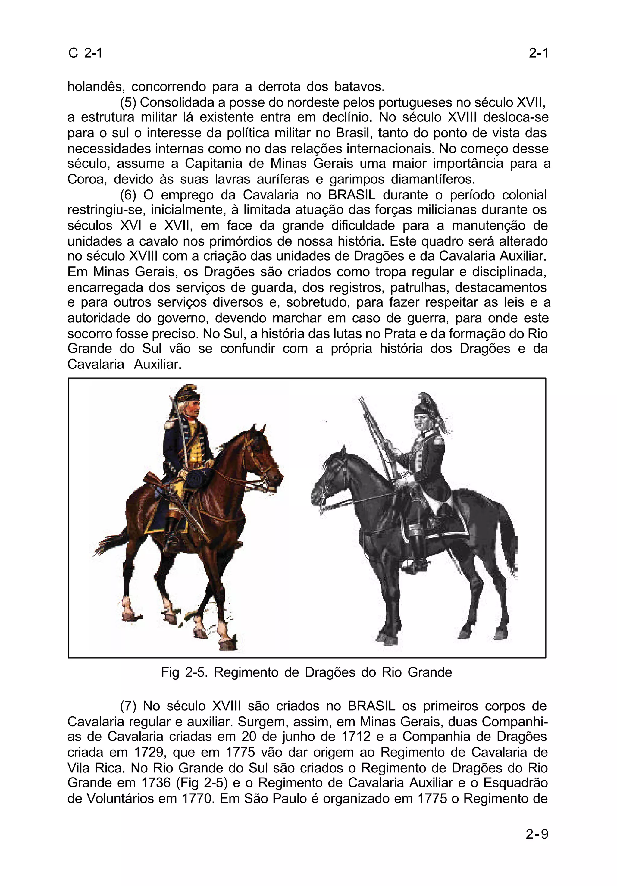 2-1 
2-9 
C 2-1 
holandês, concorrendo para a derrota dos batavos. 
(5) Consolidada a posse do nordeste pelos portugueses no século XVII, 
a estrutura militar lá existente entra em declínio. No século XVIII desloca-se 
para o sul o interesse da política militar no Brasil, tanto do ponto de vista das 
necessidades internas como no das relações internacionais. No começo desse 
século, assume a Capitania de Minas Gerais uma maior importância para a 
Coroa, devido às suas lavras auríferas e garimpos diamantíferos. 
(6) O emprego da Cavalaria no BRASIL durante o período colonial 
restringiu-se, inicialmente, à limitada atuação das forças milicianas durante os 
séculos XVI e XVII, em face da grande dificuldade para a manutenção de 
unidades a cavalo nos primórdios de nossa história. Este quadro será alterado 
no século XVIII com a criação das unidades de Dragões e da Cavalaria Auxiliar. 
Em Minas Gerais, os Dragões são criados como tropa regular e disciplinada, 
encarregada dos serviços de guarda, dos registros, patrulhas, destacamentos 
e para outros serviços diversos e, sobretudo, para fazer respeitar as leis e a 
autoridade do governo, devendo marchar em caso de guerra, para onde este 
socorro fosse preciso. No Sul, a história das lutas no Prata e da formação do Rio 
Grande do Sul vão se confundir com a própria história dos Dragões e da 
Cavalaria Auxiliar. 
Fig 2-5. Regimento de Dragões do Rio Grande 
(7) No século XVIII são criados no BRASIL os primeiros corpos de 
Cavalaria regular e auxiliar. Surgem, assim, em Minas Gerais, duas Companhi-as 
de Cavalaria criadas em 20 de junho de 1712 e a Companhia de Dragões 
criada em 1729, que em 1775 vão dar origem ao Regimento de Cavalaria de 
Vila Rica. No Rio Grande do Sul são criados o Regimento de Dragões do Rio 
Grande em 1736 (Fig 2-5) e o Regimento de Cavalaria Auxiliar e o Esquadrão 
de Voluntários em 1770. Em São Paulo é organizado em 1775 o Regimento de 
 