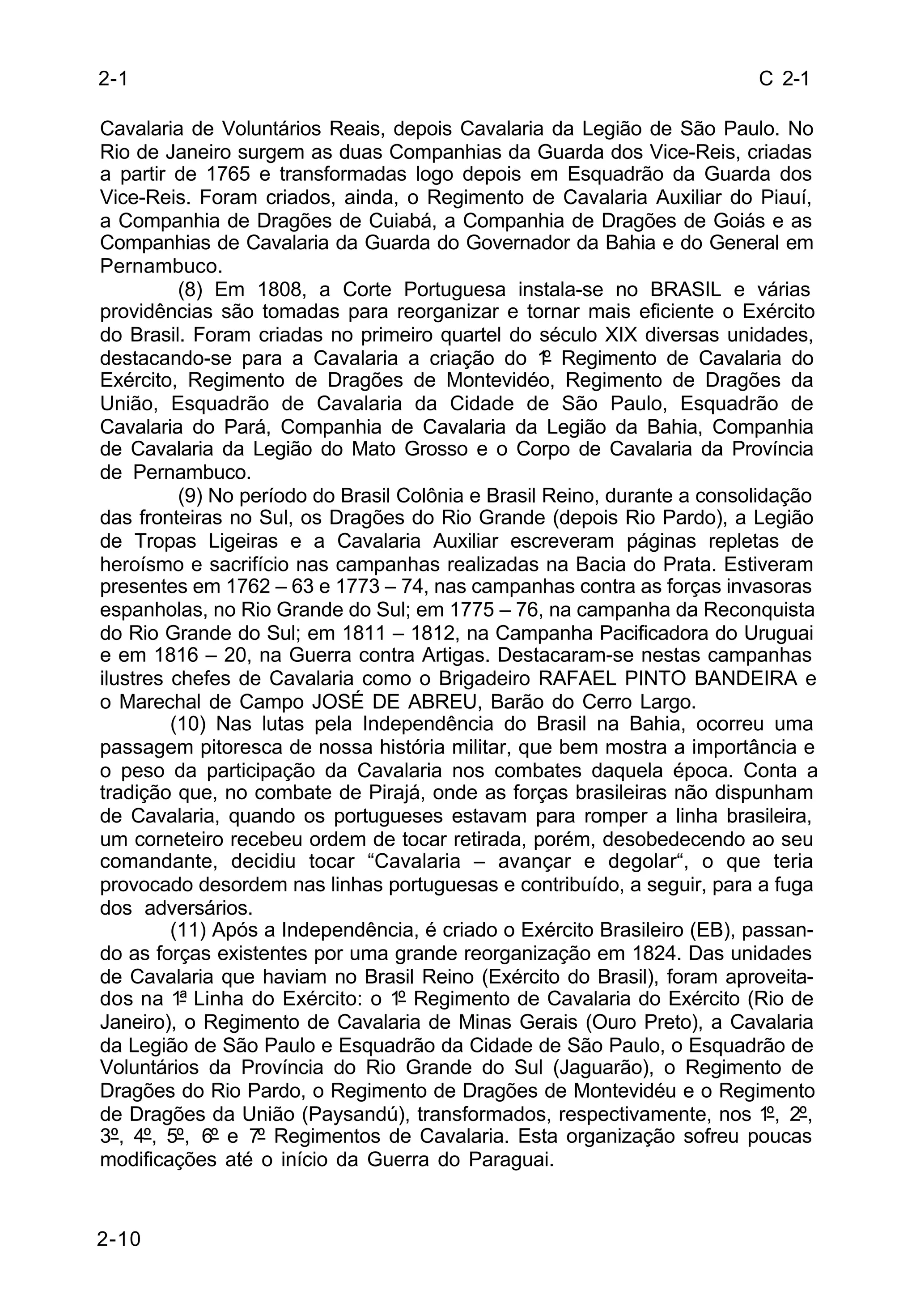 C 2-1 
2-1 
Cavalaria de Voluntários Reais, depois Cavalaria da Legião de São Paulo. No 
Rio de Janeiro surgem as duas Companhias da Guarda dos Vice-Reis, criadas 
a partir de 1765 e transformadas logo depois em Esquadrão da Guarda dos 
Vice-Reis. Foram criados, ainda, o Regimento de Cavalaria Auxiliar do Piauí, 
a Companhia de Dragões de Cuiabá, a Companhia de Dragões de Goiás e as 
Companhias de Cavalaria da Guarda do Governador da Bahia e do General em 
Pernambuco. 
2-10 
(8) Em 1808, a Corte Portuguesa instala-se no BRASIL e várias 
providências são tomadas para reorganizar e tornar mais eficiente o Exército 
do Brasil. Foram criadas no primeiro quartel do século XIX diversas unidades, 
destacando-se para a Cavalaria a criação do 1º Regimento de Cavalaria do 
Exército, Regimento de Dragões de Montevidéo, Regimento de Dragões da 
União, Esquadrão de Cavalaria da Cidade de São Paulo, Esquadrão de 
Cavalaria do Pará, Companhia de Cavalaria da Legião da Bahia, Companhia 
de Cavalaria da Legião do Mato Grosso e o Corpo de Cavalaria da Província 
de Pernambuco. 
(9) No período do Brasil Colônia e Brasil Reino, durante a consolidação 
das fronteiras no Sul, os Dragões do Rio Grande (depois Rio Pardo), a Legião 
de Tropas Ligeiras e a Cavalaria Auxiliar escreveram páginas repletas de 
heroísmo e sacrifício nas campanhas realizadas na Bacia do Prata. Estiveram 
presentes em 1762 – 63 e 1773 – 74, nas campanhas contra as forças invasoras 
espanholas, no Rio Grande do Sul; em 1775 – 76, na campanha da Reconquista 
do Rio Grande do Sul; em 1811 – 1812, na Campanha Pacificadora do Uruguai 
e em 1816 – 20, na Guerra contra Artigas. Destacaram-se nestas campanhas 
ilustres chefes de Cavalaria como o Brigadeiro RAFAEL PINTO BANDEIRA e 
o Marechal de Campo JOSÉ DE ABREU, Barão do Cerro Largo. 
(10) Nas lutas pela Independência do Brasil na Bahia, ocorreu uma 
passagem pitoresca de nossa história militar, que bem mostra a importância e 
o peso da participação da Cavalaria nos combates daquela época. Conta a 
tradição que, no combate de Pirajá, onde as forças brasileiras não dispunham 
de Cavalaria, quando os portugueses estavam para romper a linha brasileira, 
um corneteiro recebeu ordem de tocar retirada, porém, desobedecendo ao seu 
comandante, decidiu tocar “Cavalaria – avançar e degolar“, o que teria 
provocado desordem nas linhas portuguesas e contribuído, a seguir, para a fuga 
dos adversários. 
(11) Após a Independência, é criado o Exército Brasileiro (EB), passan-do 
as forças existentes por uma grande reorganização em 1824. Das unidades 
de Cavalaria que haviam no Brasil Reino (Exército do Brasil), foram aproveita-dos 
na 1ª Linha do Exército: o 1º Regimento de Cavalaria do Exército (Rio de 
Janeiro), o Regimento de Cavalaria de Minas Gerais (Ouro Preto), a Cavalaria 
da Legião de São Paulo e Esquadrão da Cidade de São Paulo, o Esquadrão de 
Voluntários da Província do Rio Grande do Sul (Jaguarão), o Regimento de 
Dragões do Rio Pardo, o Regimento de Dragões de Montevidéu e o Regimento 
de Dragões da União (Paysandú), transformados, respectivamente, nos 1º, 2º, 
3º, 4º, 5º, 6º e 7º Regimentos de Cavalaria. Esta organização sofreu poucas 
modificações até o início da Guerra do Paraguai. 
 