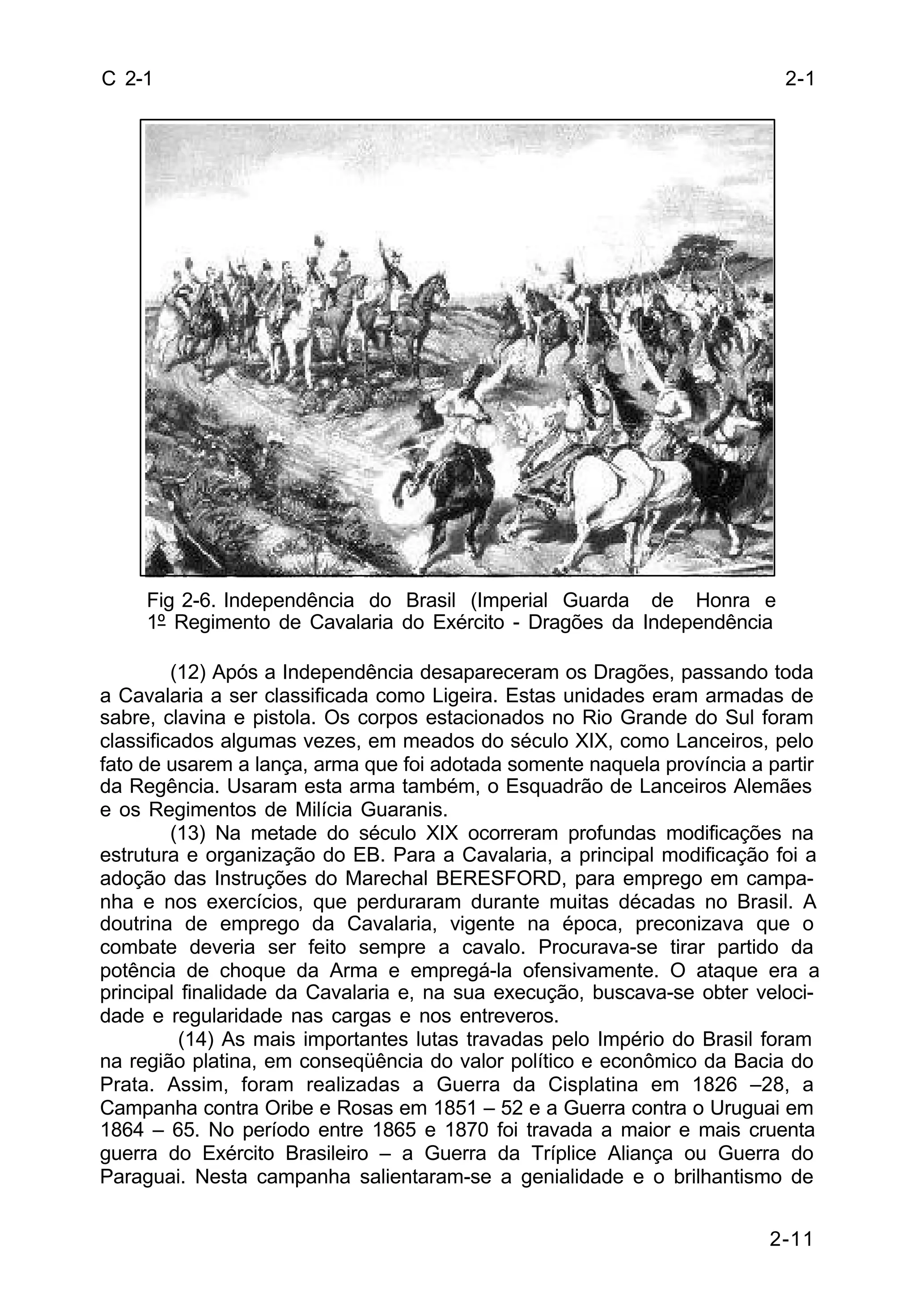 2-1 
2-11 
C 2-1 
Fig 2-6. Independência do Brasil (Imperial Guarda de Honra e 
1º Regimento de Cavalaria do Exército - Dragões da Independência 
(12) Após a Independência desapareceram os Dragões, passando toda 
a Cavalaria a ser classificada como Ligeira. Estas unidades eram armadas de 
sabre, clavina e pistola. Os corpos estacionados no Rio Grande do Sul foram 
classificados algumas vezes, em meados do século XIX, como Lanceiros, pelo 
fato de usarem a lança, arma que foi adotada somente naquela província a partir 
da Regência. Usaram esta arma também, o Esquadrão de Lanceiros Alemães 
e os Regimentos de Milícia Guaranis. 
(13) Na metade do século XIX ocorreram profundas modificações na 
estrutura e organização do EB. Para a Cavalaria, a principal modificação foi a 
adoção das Instruções do Marechal BERESFORD, para emprego em campa-nha 
e nos exercícios, que perduraram durante muitas décadas no Brasil. A 
doutrina de emprego da Cavalaria, vigente na época, preconizava que o 
combate deveria ser feito sempre a cavalo. Procurava-se tirar partido da 
potência de choque da Arma e empregá-la ofensivamente. O ataque era a 
principal finalidade da Cavalaria e, na sua execução, buscava-se obter veloci-dade 
e regularidade nas cargas e nos entreveros. 
(14) As mais importantes lutas travadas pelo Império do Brasil foram 
na região platina, em conseqüência do valor político e econômico da Bacia do 
Prata. Assim, foram realizadas a Guerra da Cisplatina em 1826 –28, a 
Campanha contra Oribe e Rosas em 1851 – 52 e a Guerra contra o Uruguai em 
1864 – 65. No período entre 1865 e 1870 foi travada a maior e mais cruenta 
guerra do Exército Brasileiro – a Guerra da Tríplice Aliança ou Guerra do 
Paraguai. Nesta campanha salientaram-se a genialidade e o brilhantismo de 
 