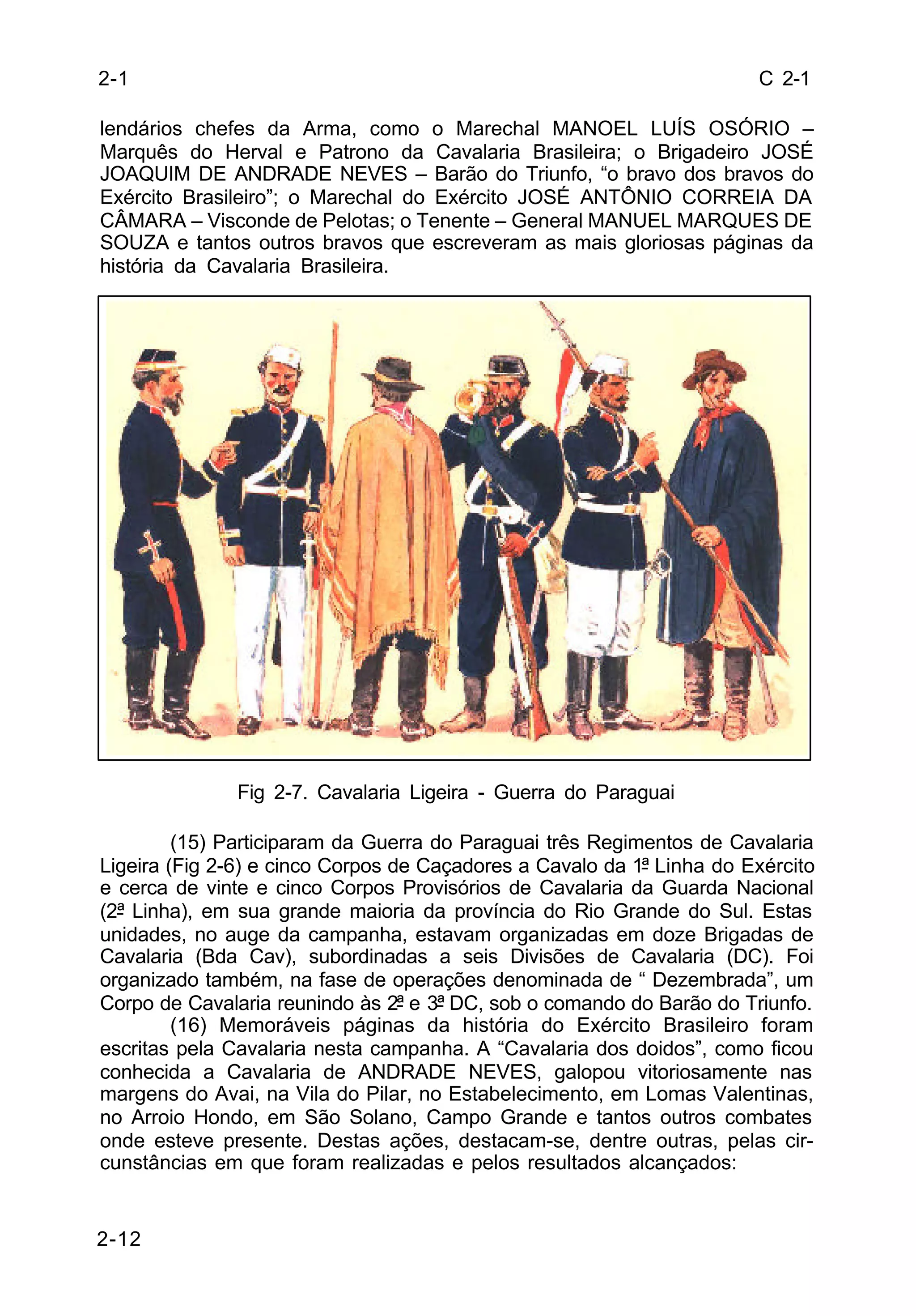 C 2-1 
lendários chefes da Arma, como o Marechal MANOEL LUÍS OSÓRIO – 
Marquês do Herval e Patrono da Cavalaria Brasileira; o Brigadeiro JOSÉ 
JOAQUIM DE ANDRADE NEVES – Barão do Triunfo, “o bravo dos bravos do 
Exército Brasileiro”; o Marechal do Exército JOSÉ ANTÔNIO CORREIA DA 
CÂMARA – Visconde de Pelotas; o Tenente – General MANUEL MARQUES DE 
SOUZA e tantos outros bravos que escreveram as mais gloriosas páginas da 
história da Cavalaria Brasileira. 
2-12 
Fig 2-7. Cavalaria Ligeira - Guerra do Paraguai 
(15) Participaram da Guerra do Paraguai três Regimentos de Cavalaria 
Ligeira (Fig 2-6) e cinco Corpos de Caçadores a Cavalo da 1ª Linha do Exército 
e cerca de vinte e cinco Corpos Provisórios de Cavalaria da Guarda Nacional 
(2ª Linha), em sua grande maioria da província do Rio Grande do Sul. Estas 
unidades, no auge da campanha, estavam organizadas em doze Brigadas de 
Cavalaria (Bda Cav), subordinadas a seis Divisões de Cavalaria (DC). Foi 
organizado também, na fase de operações denominada de “ Dezembrada”, um 
Corpo de Cavalaria reunindo às 2ª e 3ª DC, sob o comando do Barão do Triunfo. 
(16) Memoráveis páginas da história do Exército Brasileiro foram 
escritas pela Cavalaria nesta campanha. A “Cavalaria dos doidos”, como ficou 
conhecida a Cavalaria de ANDRADE NEVES, galopou vitoriosamente nas 
margens do Avai, na Vila do Pilar, no Estabelecimento, em Lomas Valentinas, 
no Arroio Hondo, em São Solano, Campo Grande e tantos outros combates 
onde esteve presente. Destas ações, destacam-se, dentre outras, pelas cir-cunstâncias 
em que foram realizadas e pelos resultados alcançados: 
2-1 
 