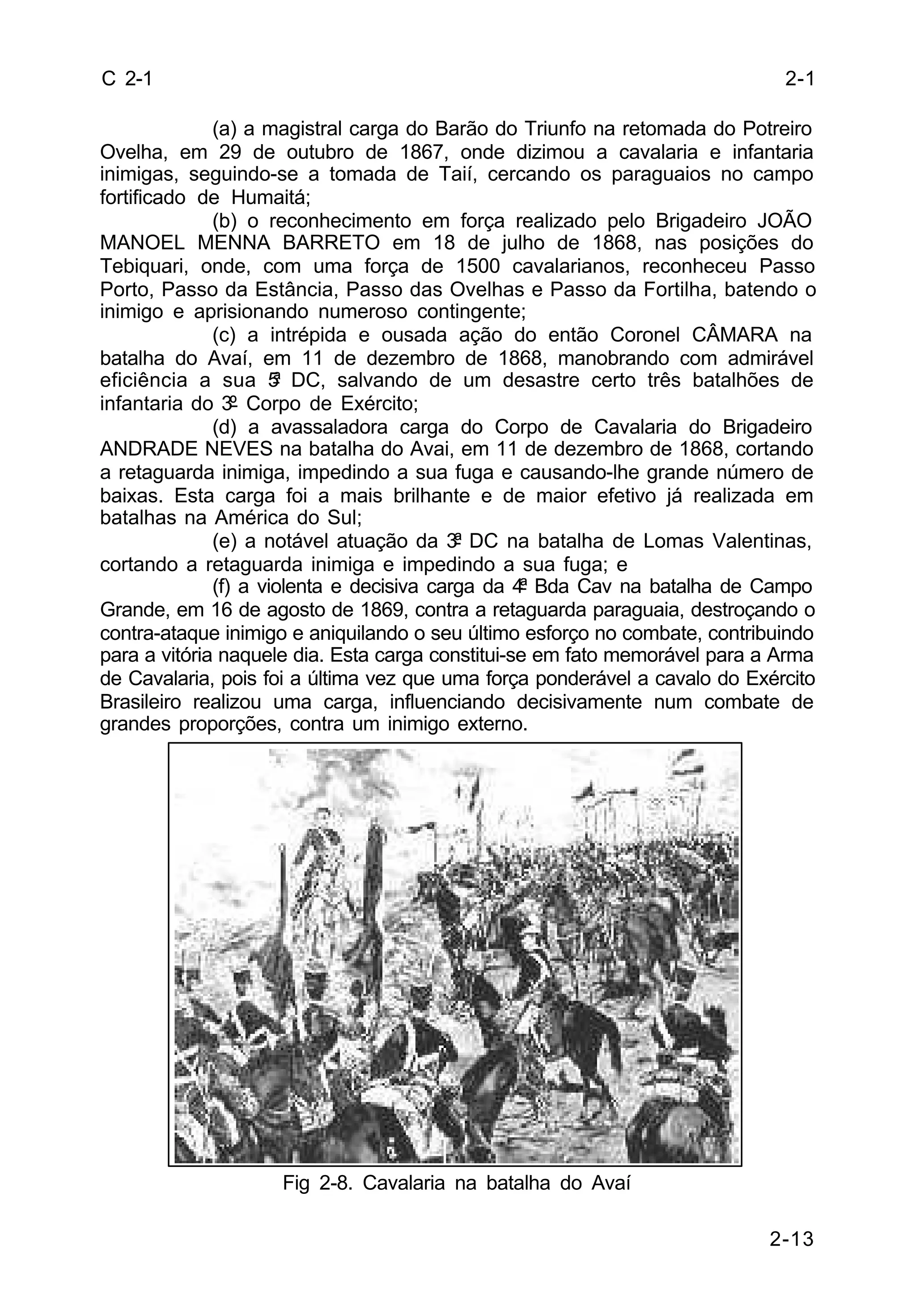 2-13 
C 2-1 
(a) a magistral carga do Barão do Triunfo na retomada do Potreiro 
Ovelha, em 29 de outubro de 1867, onde dizimou a cavalaria e infantaria 
inimigas, seguindo-se a tomada de Taií, cercando os paraguaios no campo 
fortificado de Humaitá; 
(b) o reconhecimento em força realizado pelo Brigadeiro JOÃO 
MANOEL MENNA BARRETO em 18 de julho de 1868, nas posições do 
Tebiquari, onde, com uma força de 1500 cavalarianos, reconheceu Passo 
Porto, Passo da Estância, Passo das Ovelhas e Passo da Fortilha, batendo o 
inimigo e aprisionando numeroso contingente; 
(c) a intrépida e ousada ação do então Coronel CÂMARA na 
batalha do Avaí, em 11 de dezembro de 1868, manobrando com admirável 
eficiência a sua 5ª DC, salvando de um desastre certo três batalhões de 
infantaria do 3º Corpo de Exército; 
(d) a avassaladora carga do Corpo de Cavalaria do Brigadeiro 
ANDRADE NEVES na batalha do Avai, em 11 de dezembro de 1868, cortando 
a retaguarda inimiga, impedindo a sua fuga e causando-lhe grande número de 
baixas. Esta carga foi a mais brilhante e de maior efetivo já realizada em 
batalhas na América do Sul; 
(e) a notável atuação da 3ª DC na batalha de Lomas Valentinas, 
cortando a retaguarda inimiga e impedindo a sua fuga; e 
(f) a violenta e decisiva carga da 4ª Bda Cav na batalha de Campo 
Grande, em 16 de agosto de 1869, contra a retaguarda paraguaia, destroçando o 
contra-ataque inimigo e aniquilando o seu último esforço no combate, contribuindo 
para a vitória naquele dia. Esta carga constitui-se em fato memorável para a Arma 
de Cavalaria, pois foi a última vez que uma força ponderável a cavalo do Exército 
Brasileiro realizou uma carga, influenciando decisivamente num combate de 
grandes proporções, contra um inimigo externo. 
Fig 2-8. Cavalaria na batalha do Avaí 
2-1 
 