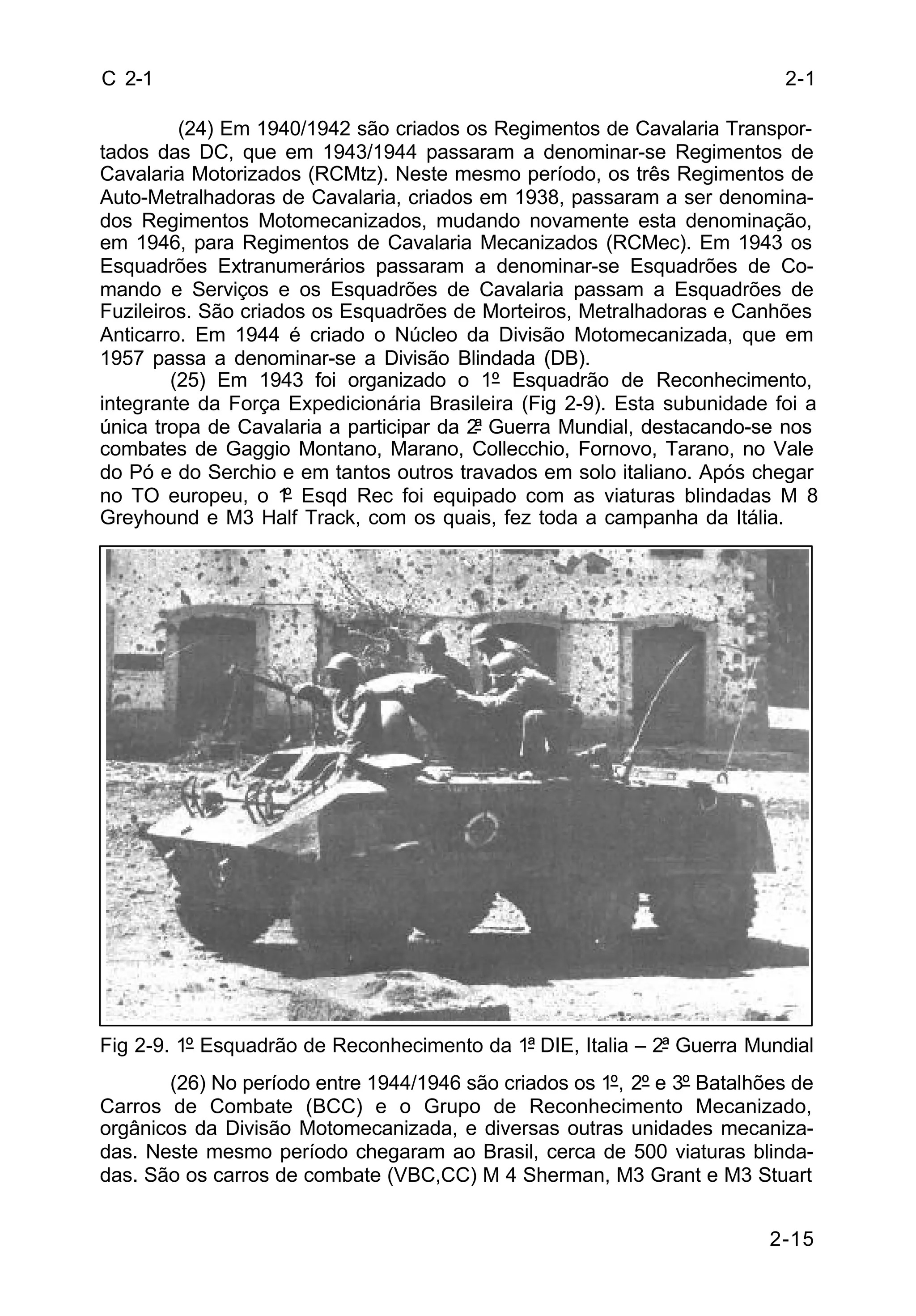 2-1 
2-15 
C 2-1 
(24) Em 1940/1942 são criados os Regimentos de Cavalaria Transpor-tados 
das DC, que em 1943/1944 passaram a denominar-se Regimentos de 
Cavalaria Motorizados (RCMtz). Neste mesmo período, os três Regimentos de 
Auto-Metralhadoras de Cavalaria, criados em 1938, passaram a ser denomina-dos 
Regimentos Motomecanizados, mudando novamente esta denominação, 
em 1946, para Regimentos de Cavalaria Mecanizados (RCMec). Em 1943 os 
Esquadrões Extranumerários passaram a denominar-se Esquadrões de Co-mando 
e Serviços e os Esquadrões de Cavalaria passam a Esquadrões de 
Fuzileiros. São criados os Esquadrões de Morteiros, Metralhadoras e Canhões 
Anticarro. Em 1944 é criado o Núcleo da Divisão Motomecanizada, que em 
1957 passa a denominar-se a Divisão Blindada (DB). 
(25) Em 1943 foi organizado o 1º Esquadrão de Reconhecimento, 
integrante da Força Expedicionária Brasileira (Fig 2-9). Esta subunidade foi a 
única tropa de Cavalaria a participar da 2ª Guerra Mundial, destacando-se nos 
combates de Gaggio Montano, Marano, Collecchio, Fornovo, Tarano, no Vale 
do Pó e do Serchio e em tantos outros travados em solo italiano. Após chegar 
no TO europeu, o 1º Esqd Rec foi equipado com as viaturas blindadas M 8 
Greyhound e M3 Half Track, com os quais, fez toda a campanha da Itália. 
Fig 2-9. 1º Esquadrão de Reconhecimento da 1ª DIE, Italia – 2ª Guerra Mundial 
(26) No período entre 1944/1946 são criados os 1º, 2º e 3º Batalhões de 
Carros de Combate (BCC) e o Grupo de Reconhecimento Mecanizado, 
orgânicos da Divisão Motomecanizada, e diversas outras unidades mecaniza-das. 
Neste mesmo período chegaram ao Brasil, cerca de 500 viaturas blinda-das. 
São os carros de combate (VBC,CC) M 4 Sherman, M3 Grant e M3 Stuart 
 