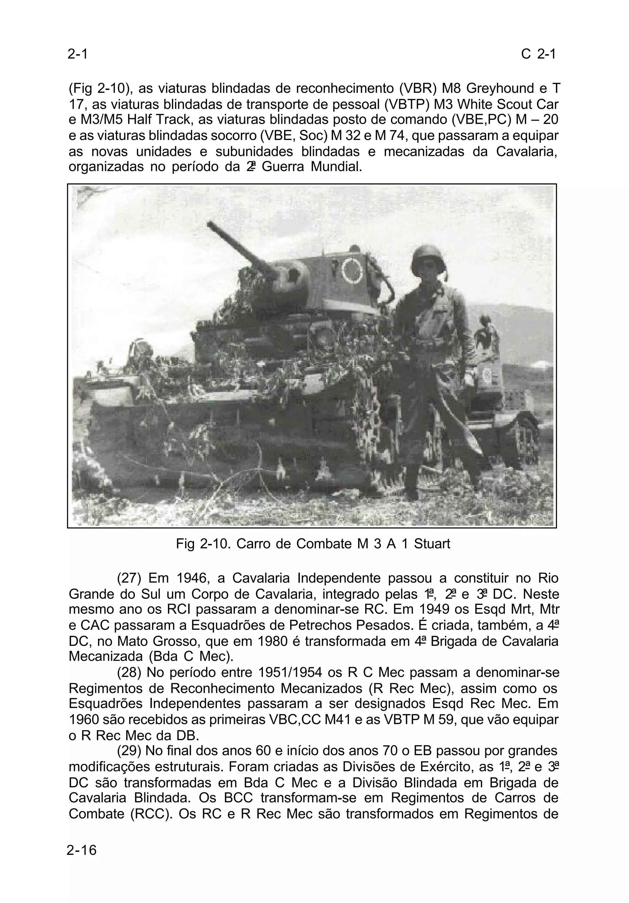 C 2-1 
2-1 
(Fig 2-10), as viaturas blindadas de reconhecimento (VBR) M8 Greyhound e T 
17, as viaturas blindadas de transporte de pessoal (VBTP) M3 White Scout Car 
e M3/M5 Half Track, as viaturas blindadas posto de comando (VBE,PC) M – 20 
e as viaturas blindadas socorro (VBE, Soc) M 32 e M 74, que passaram a equipar 
as novas unidades e subunidades blindadas e mecanizadas da Cavalaria, 
organizadas no período da 2ª Guerra Mundial. 
2-16 
Fig 2-10. Carro de Combate M 3 A 1 Stuart 
(27) Em 1946, a Cavalaria Independente passou a constituir no Rio 
Grande do Sul um Corpo de Cavalaria, integrado pelas 1ª, 2ª e 3ª DC. Neste 
mesmo ano os RCI passaram a denominar-se RC. Em 1949 os Esqd Mrt, Mtr 
e CAC passaram a Esquadrões de Petrechos Pesados. É criada, também, a 4ª 
DC, no Mato Grosso, que em 1980 é transformada em 4ª Brigada de Cavalaria 
Mecanizada (Bda C Mec). 
(28) No período entre 1951/1954 os R C Mec passam a denominar-se 
Regimentos de Reconhecimento Mecanizados (R Rec Mec), assim como os 
Esquadrões Independentes passaram a ser designados Esqd Rec Mec. Em 
1960 são recebidos as primeiras VBC,CC M41 e as VBTP M 59, que vão equipar 
o R Rec Mec da DB. 
(29) No final dos anos 60 e início dos anos 70 o EB passou por grandes 
modificações estruturais. Foram criadas as Divisões de Exército, as 1ª, 2ª e 3ª 
DC são transformadas em Bda C Mec e a Divisão Blindada em Brigada de 
Cavalaria Blindada. Os BCC transformam-se em Regimentos de Carros de 
Combate (RCC). Os RC e R Rec Mec são transformados em Regimentos de 
 