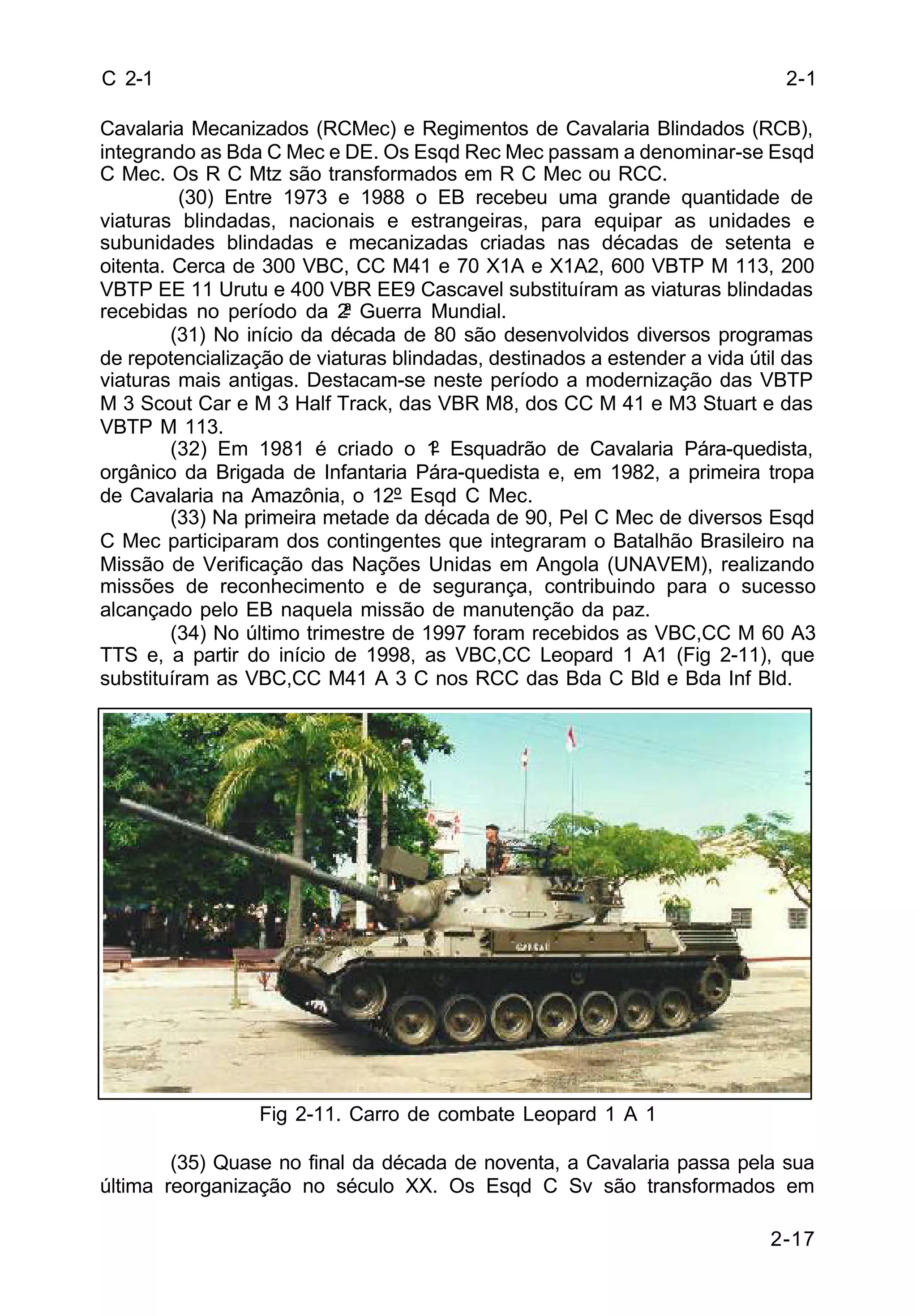 2-1 
2-17 
C 2-1 
Cavalaria Mecanizados (RCMec) e Regimentos de Cavalaria Blindados (RCB), 
integrando as Bda C Mec e DE. Os Esqd Rec Mec passam a denominar-se Esqd 
C Mec. Os R C Mtz são transformados em R C Mec ou RCC. 
(30) Entre 1973 e 1988 o EB recebeu uma grande quantidade de 
viaturas blindadas, nacionais e estrangeiras, para equipar as unidades e 
subunidades blindadas e mecanizadas criadas nas décadas de setenta e 
oitenta. Cerca de 300 VBC, CC M41 e 70 X1A e X1A2, 600 VBTP M 113, 200 
VBTP EE 11 Urutu e 400 VBR EE9 Cascavel substituíram as viaturas blindadas 
recebidas no período da 2ª Guerra Mundial. 
(31) No início da década de 80 são desenvolvidos diversos programas 
de repotencialização de viaturas blindadas, destinados a estender a vida útil das 
viaturas mais antigas. Destacam-se neste período a modernização das VBTP 
M 3 Scout Car e M 3 Half Track, das VBR M8, dos CC M 41 e M3 Stuart e das 
VBTP M 113. 
(32) Em 1981 é criado o 1º Esquadrão de Cavalaria Pára-quedista, 
orgânico da Brigada de Infantaria Pára-quedista e, em 1982, a primeira tropa 
de Cavalaria na Amazônia, o 12º Esqd C Mec. 
(33) Na primeira metade da década de 90, Pel C Mec de diversos Esqd 
C Mec participaram dos contingentes que integraram o Batalhão Brasileiro na 
Missão de Verificação das Nações Unidas em Angola (UNAVEM), realizando 
missões de reconhecimento e de segurança, contribuindo para o sucesso 
alcançado pelo EB naquela missão de manutenção da paz. 
(34) No último trimestre de 1997 foram recebidos as VBC,CC M 60 A3 
TTS e, a partir do início de 1998, as VBC,CC Leopard 1 A1 (Fig 2-11), que 
substituíram as VBC,CC M41 A 3 C nos RCC das Bda C Bld e Bda Inf Bld. 
Fig 2-11. Carro de combate Leopard 1 A 1 
(35) Quase no final da década de noventa, a Cavalaria passa pela sua 
última reorganização no século XX. Os Esqd C Sv são transformados em 
 