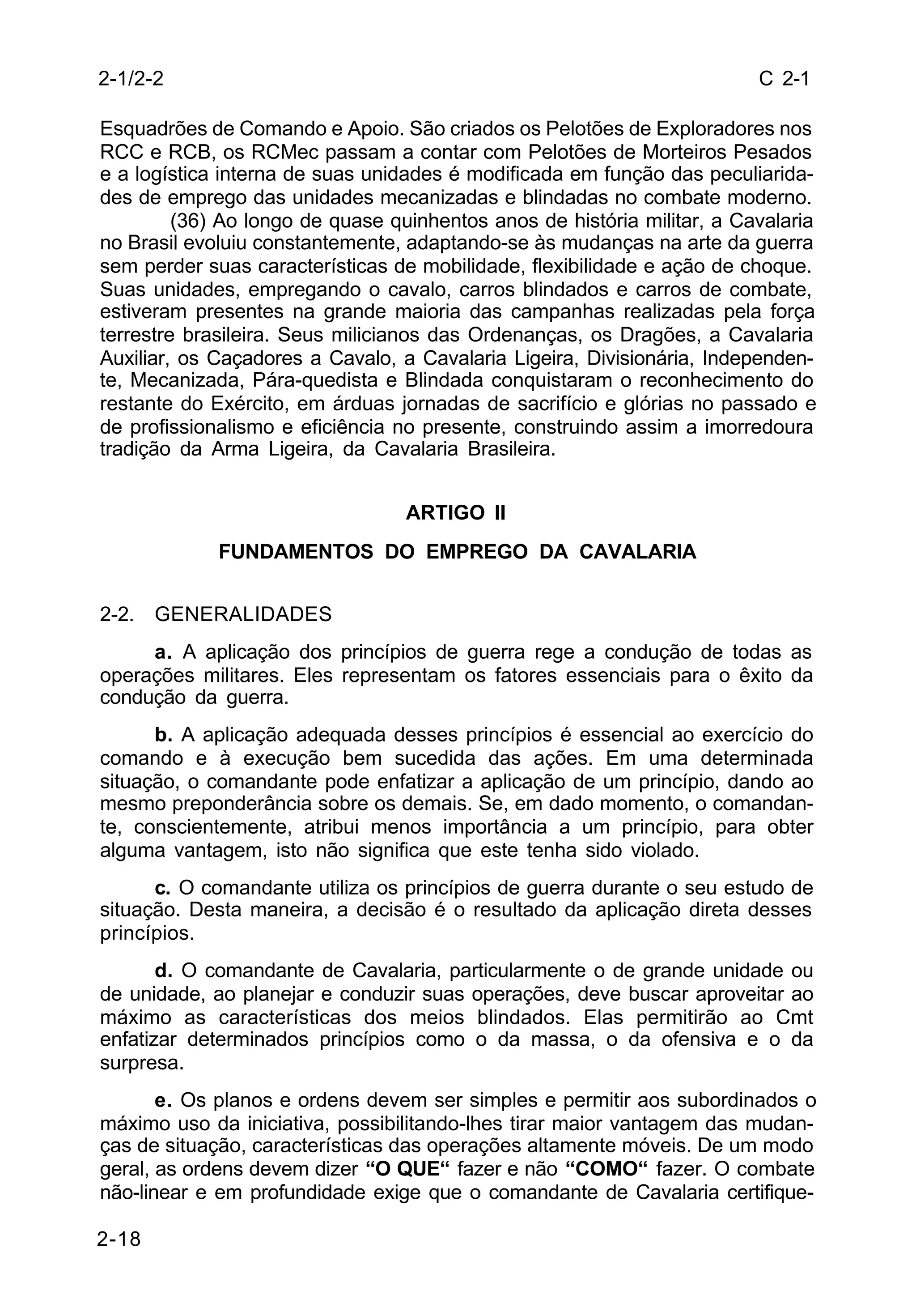 C 2-1 
2-1/2-2 
Esquadrões de Comando e Apoio. São criados os Pelotões de Exploradores nos 
RCC e RCB, os RCMec passam a contar com Pelotões de Morteiros Pesados 
e a logística interna de suas unidades é modificada em função das peculiarida-des 
de emprego das unidades mecanizadas e blindadas no combate moderno. 
2-18 
(36) Ao longo de quase quinhentos anos de história militar, a Cavalaria 
no Brasil evoluiu constantemente, adaptando-se às mudanças na arte da guerra 
sem perder suas características de mobilidade, flexibilidade e ação de choque. 
Suas unidades, empregando o cavalo, carros blindados e carros de combate, 
estiveram presentes na grande maioria das campanhas realizadas pela força 
terrestre brasileira. Seus milicianos das Ordenanças, os Dragões, a Cavalaria 
Auxiliar, os Caçadores a Cavalo, a Cavalaria Ligeira, Divisionária, Independen-te, 
Mecanizada, Pára-quedista e Blindada conquistaram o reconhecimento do 
restante do Exército, em árduas jornadas de sacrifício e glórias no passado e 
de profissionalismo e eficiência no presente, construindo assim a imorredoura 
tradição da Arma Ligeira, da Cavalaria Brasileira. 
ARTIGO II 
FUNDAMENTOS DO EMPREGO DA CAVALARIA 
2-2. GENERALIDADES 
a. A aplicação dos princípios de guerra rege a condução de todas as 
operações militares. Eles representam os fatores essenciais para o êxito da 
condução da guerra. 
b. A aplicação adequada desses princípios é essencial ao exercício do 
comando e à execução bem sucedida das ações. Em uma determinada 
situação, o comandante pode enfatizar a aplicação de um princípio, dando ao 
mesmo preponderância sobre os demais. Se, em dado momento, o comandan-te, 
conscientemente, atribui menos importância a um princípio, para obter 
alguma vantagem, isto não significa que este tenha sido violado. 
c. O comandante utiliza os princípios de guerra durante o seu estudo de 
situação. Desta maneira, a decisão é o resultado da aplicação direta desses 
princípios. 
d. O comandante de Cavalaria, particularmente o de grande unidade ou 
de unidade, ao planejar e conduzir suas operações, deve buscar aproveitar ao 
máximo as características dos meios blindados. Elas permitirão ao Cmt 
enfatizar determinados princípios como o da massa, o da ofensiva e o da 
surpresa. 
e. Os planos e ordens devem ser simples e permitir aos subordinados o 
máximo uso da iniciativa, possibilitando-lhes tirar maior vantagem das mudan-ças 
de situação, características das operações altamente móveis. De um modo 
geral, as ordens devem dizer “O QUE“ fazer e não “COMO“ fazer. O combate 
não-linear e em profundidade exige que o comandante de Cavalaria certifique- 
 