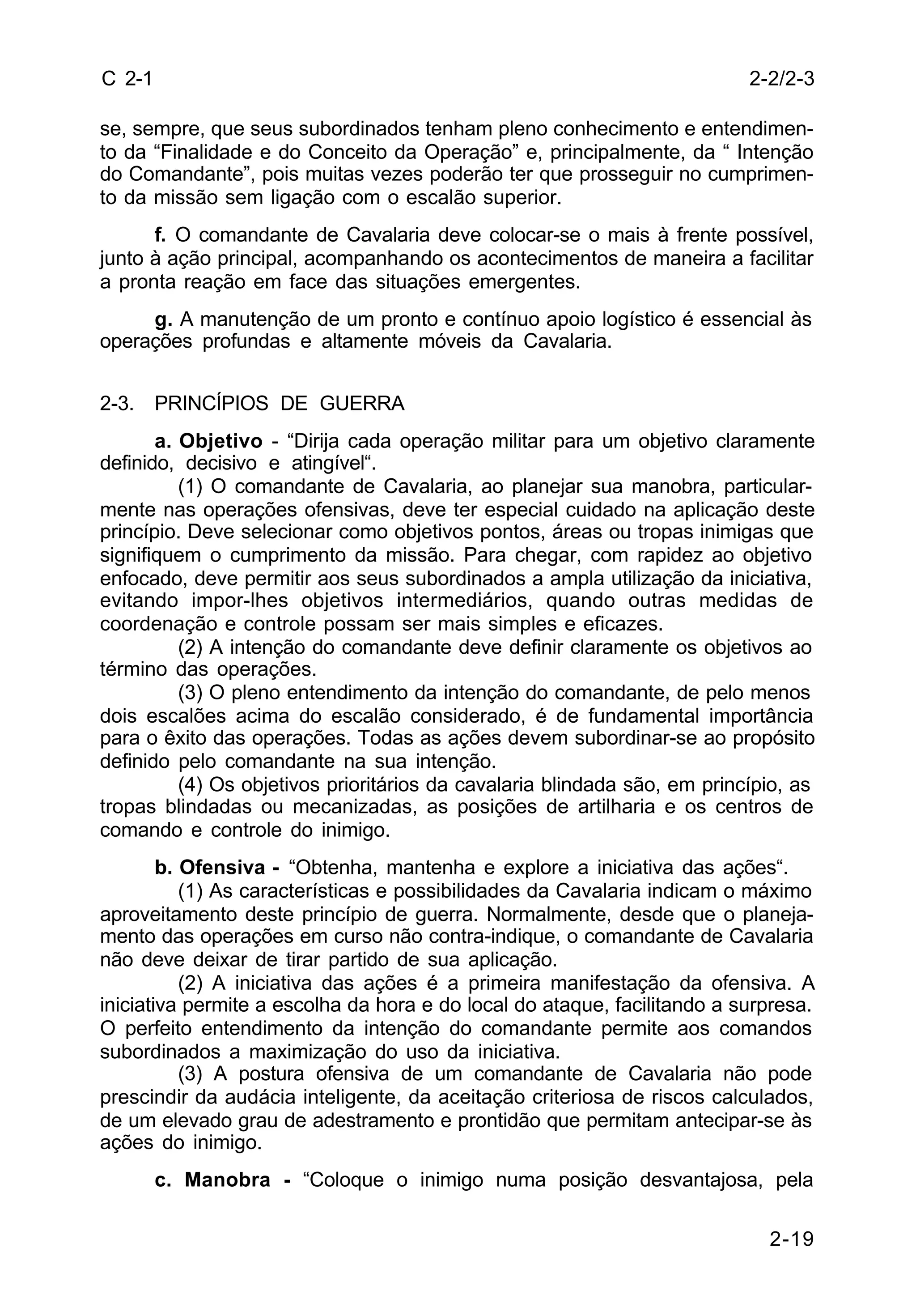 2-2/2-3 
2-19 
C 2-1 
se, sempre, que seus subordinados tenham pleno conhecimento e entendimen-to 
da “Finalidade e do Conceito da Operação” e, principalmente, da “ Intenção 
do Comandante”, pois muitas vezes poderão ter que prosseguir no cumprimen-to 
da missão sem ligação com o escalão superior. 
f. O comandante de Cavalaria deve colocar-se o mais à frente possível, 
junto à ação principal, acompanhando os acontecimentos de maneira a facilitar 
a pronta reação em face das situações emergentes. 
g. A manutenção de um pronto e contínuo apoio logístico é essencial às 
operações profundas e altamente móveis da Cavalaria. 
2-3. PRINCÍPIOS DE GUERRA 
a. Objetivo - “Dirija cada operação militar para um objetivo claramente 
definido, decisivo e atingível“. 
(1) O comandante de Cavalaria, ao planejar sua manobra, particular-mente 
nas operações ofensivas, deve ter especial cuidado na aplicação deste 
princípio. Deve selecionar como objetivos pontos, áreas ou tropas inimigas que 
signifiquem o cumprimento da missão. Para chegar, com rapidez ao objetivo 
enfocado, deve permitir aos seus subordinados a ampla utilização da iniciativa, 
evitando impor-lhes objetivos intermediários, quando outras medidas de 
coordenação e controle possam ser mais simples e eficazes. 
(2) A intenção do comandante deve definir claramente os objetivos ao 
término das operações. 
(3) O pleno entendimento da intenção do comandante, de pelo menos 
dois escalões acima do escalão considerado, é de fundamental importância 
para o êxito das operações. Todas as ações devem subordinar-se ao propósito 
definido pelo comandante na sua intenção. 
(4) Os objetivos prioritários da cavalaria blindada são, em princípio, as 
tropas blindadas ou mecanizadas, as posições de artilharia e os centros de 
comando e controle do inimigo. 
b. Ofensiva - “Obtenha, mantenha e explore a iniciativa das ações“. 
(1) As características e possibilidades da Cavalaria indicam o máximo 
aproveitamento deste princípio de guerra. Normalmente, desde que o planeja-mento 
das operações em curso não contra-indique, o comandante de Cavalaria 
não deve deixar de tirar partido de sua aplicação. 
(2) A iniciativa das ações é a primeira manifestação da ofensiva. A 
iniciativa permite a escolha da hora e do local do ataque, facilitando a surpresa. 
O perfeito entendimento da intenção do comandante permite aos comandos 
subordinados a maximização do uso da iniciativa. 
(3) A postura ofensiva de um comandante de Cavalaria não pode 
prescindir da audácia inteligente, da aceitação criteriosa de riscos calculados, 
de um elevado grau de adestramento e prontidão que permitam antecipar-se às 
ações do inimigo. 
c. Manobra - “Coloque o inimigo numa posição desvantajosa, pela 
 