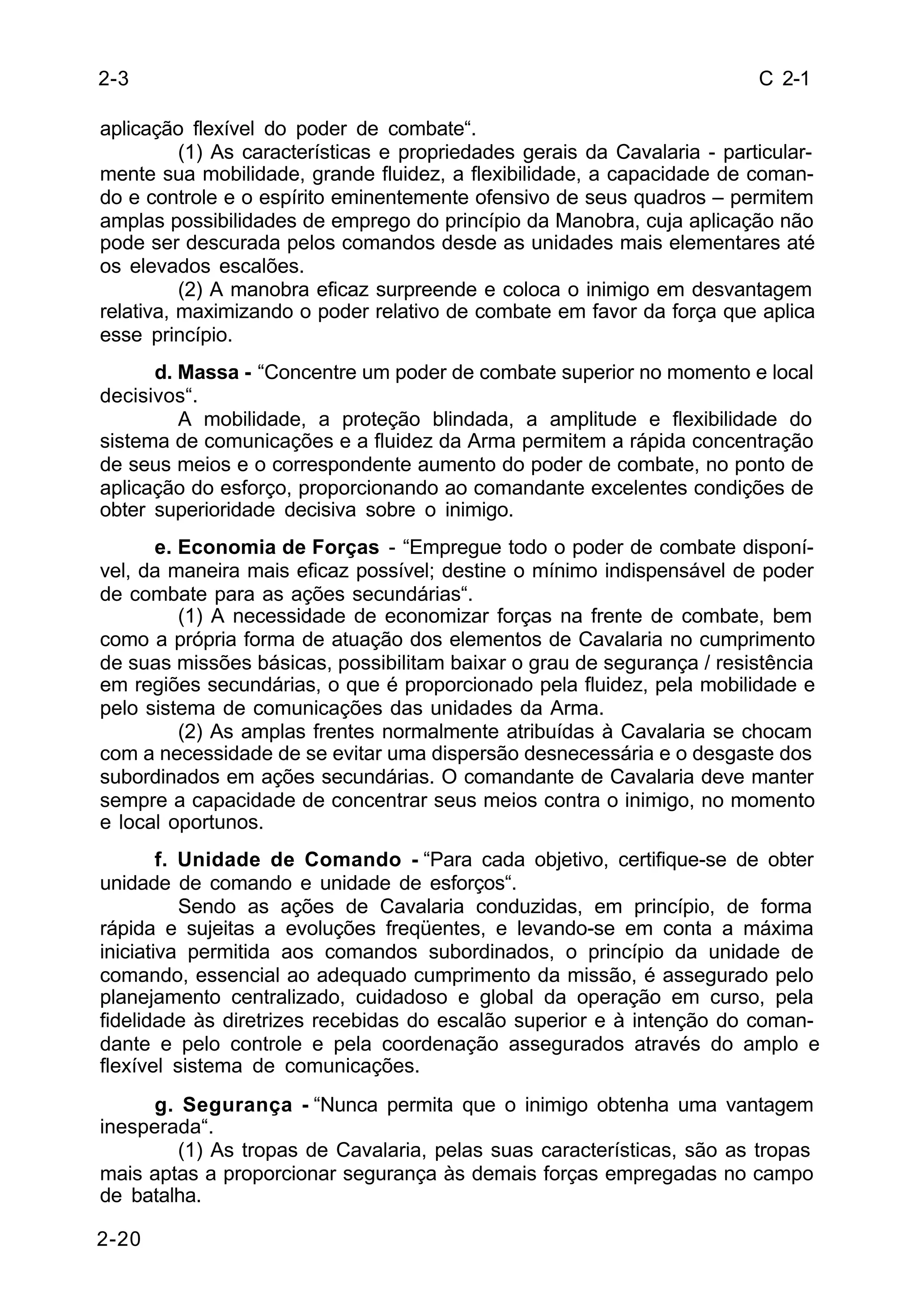 C 2-1 
2-3 
aplicação flexível do poder de combate“. 
2-20 
(1) As características e propriedades gerais da Cavalaria - particular-mente 
sua mobilidade, grande fluidez, a flexibilidade, a capacidade de coman-do 
e controle e o espírito eminentemente ofensivo de seus quadros – permitem 
amplas possibilidades de emprego do princípio da Manobra, cuja aplicação não 
pode ser descurada pelos comandos desde as unidades mais elementares até 
os elevados escalões. 
(2) A manobra eficaz surpreende e coloca o inimigo em desvantagem 
relativa, maximizando o poder relativo de combate em favor da força que aplica 
esse princípio. 
d. Massa - “Concentre um poder de combate superior no momento e local 
decisivos“. 
A mobilidade, a proteção blindada, a amplitude e flexibilidade do 
sistema de comunicações e a fluidez da Arma permitem a rápida concentração 
de seus meios e o correspondente aumento do poder de combate, no ponto de 
aplicação do esforço, proporcionando ao comandante excelentes condições de 
obter superioridade decisiva sobre o inimigo. 
e. Economia de Forças - “Empregue todo o poder de combate disponí-vel, 
da maneira mais eficaz possível; destine o mínimo indispensável de poder 
de combate para as ações secundárias“. 
(1) A necessidade de economizar forças na frente de combate, bem 
como a própria forma de atuação dos elementos de Cavalaria no cumprimento 
de suas missões básicas, possibilitam baixar o grau de segurança / resistência 
em regiões secundárias, o que é proporcionado pela fluidez, pela mobilidade e 
pelo sistema de comunicações das unidades da Arma. 
(2) As amplas frentes normalmente atribuídas à Cavalaria se chocam 
com a necessidade de se evitar uma dispersão desnecessária e o desgaste dos 
subordinados em ações secundárias. O comandante de Cavalaria deve manter 
sempre a capacidade de concentrar seus meios contra o inimigo, no momento 
e local oportunos. 
f. Unidade de Comando - “Para cada objetivo, certifique-se de obter 
unidade de comando e unidade de esforços“. 
Sendo as ações de Cavalaria conduzidas, em princípio, de forma 
rápida e sujeitas a evoluções freqüentes, e levando-se em conta a máxima 
iniciativa permitida aos comandos subordinados, o princípio da unidade de 
comando, essencial ao adequado cumprimento da missão, é assegurado pelo 
planejamento centralizado, cuidadoso e global da operação em curso, pela 
fidelidade às diretrizes recebidas do escalão superior e à intenção do coman-dante 
e pelo controle e pela coordenação assegurados através do amplo e 
flexível sistema de comunicações. 
g. Segurança - “Nunca permita que o inimigo obtenha uma vantagem 
inesperada“. 
(1) As tropas de Cavalaria, pelas suas características, são as tropas 
mais aptas a proporcionar segurança às demais forças empregadas no campo 
de batalha. 
 