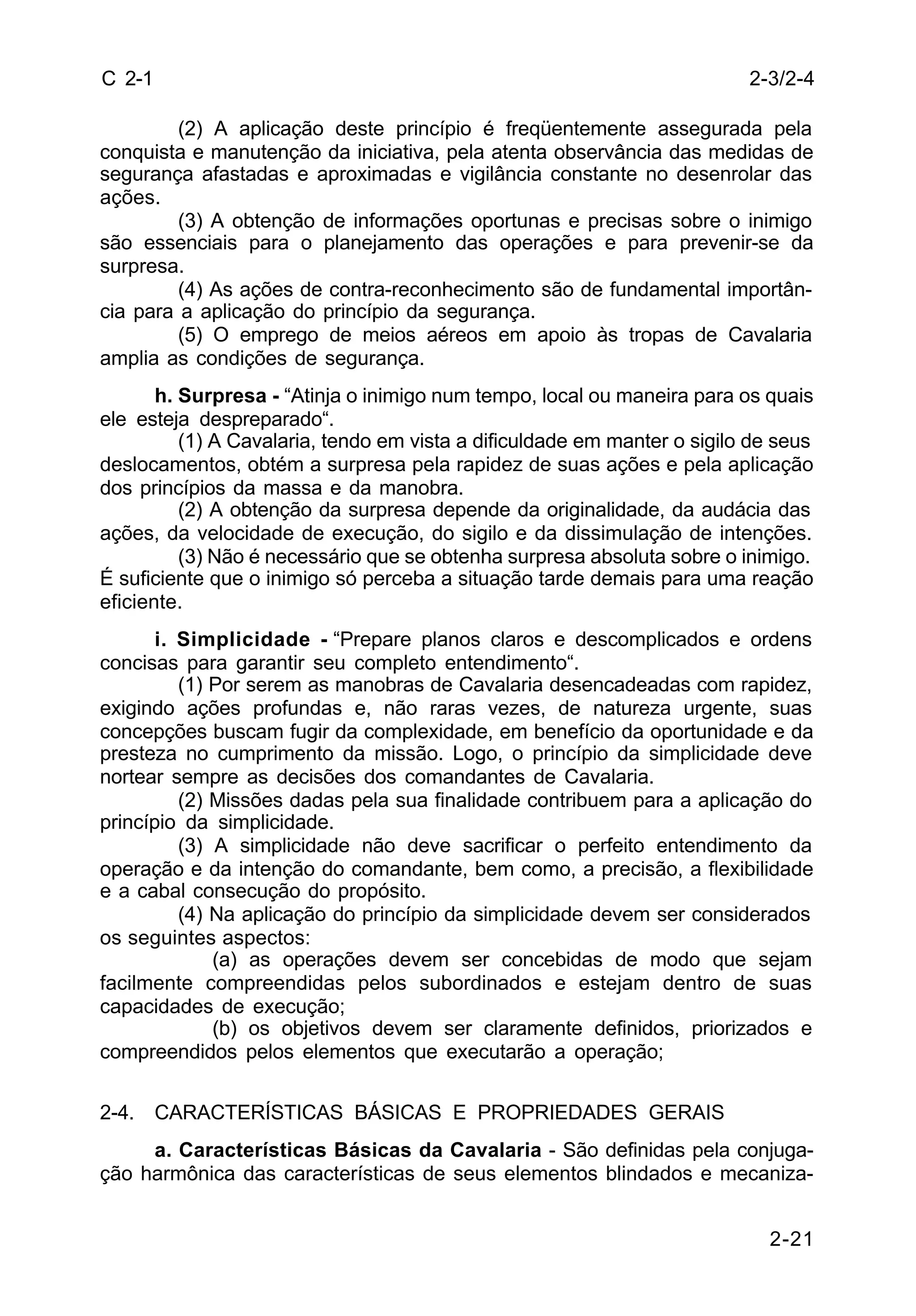 2-3/2-4 
2-21 
C 2-1 
(2) A aplicação deste princípio é freqüentemente assegurada pela 
conquista e manutenção da iniciativa, pela atenta observância das medidas de 
segurança afastadas e aproximadas e vigilância constante no desenrolar das 
ações. 
(3) A obtenção de informações oportunas e precisas sobre o inimigo 
são essenciais para o planejamento das operações e para prevenir-se da 
surpresa. 
(4) As ações de contra-reconhecimento são de fundamental importân-cia 
para a aplicação do princípio da segurança. 
(5) O emprego de meios aéreos em apoio às tropas de Cavalaria 
amplia as condições de segurança. 
h. Surpresa - “Atinja o inimigo num tempo, local ou maneira para os quais 
ele esteja despreparado“. 
(1) A Cavalaria, tendo em vista a dificuldade em manter o sigilo de seus 
deslocamentos, obtém a surpresa pela rapidez de suas ações e pela aplicação 
dos princípios da massa e da manobra. 
(2) A obtenção da surpresa depende da originalidade, da audácia das 
ações, da velocidade de execução, do sigilo e da dissimulação de intenções. 
(3) Não é necessário que se obtenha surpresa absoluta sobre o inimigo. 
É suficiente que o inimigo só perceba a situação tarde demais para uma reação 
eficiente. 
i. Simplicidade - “Prepare planos claros e descomplicados e ordens 
concisas para garantir seu completo entendimento“. 
(1) Por serem as manobras de Cavalaria desencadeadas com rapidez, 
exigindo ações profundas e, não raras vezes, de natureza urgente, suas 
concepções buscam fugir da complexidade, em benefício da oportunidade e da 
presteza no cumprimento da missão. Logo, o princípio da simplicidade deve 
nortear sempre as decisões dos comandantes de Cavalaria. 
(2) Missões dadas pela sua finalidade contribuem para a aplicação do 
princípio da simplicidade. 
(3) A simplicidade não deve sacrificar o perfeito entendimento da 
operação e da intenção do comandante, bem como, a precisão, a flexibilidade 
e a cabal consecução do propósito. 
(4) Na aplicação do princípio da simplicidade devem ser considerados 
os seguintes aspectos: 
(a) as operações devem ser concebidas de modo que sejam 
facilmente compreendidas pelos subordinados e estejam dentro de suas 
capacidades de execução; 
(b) os objetivos devem ser claramente definidos, priorizados e 
compreendidos pelos elementos que executarão a operação; 
2-4. CARACTERÍSTICAS BÁSICAS E PROPRIEDADES GERAIS 
a. Características Básicas da Cavalaria - São definidas pela conjuga-ção 
harmônica das características de seus elementos blindados e mecaniza- 
 