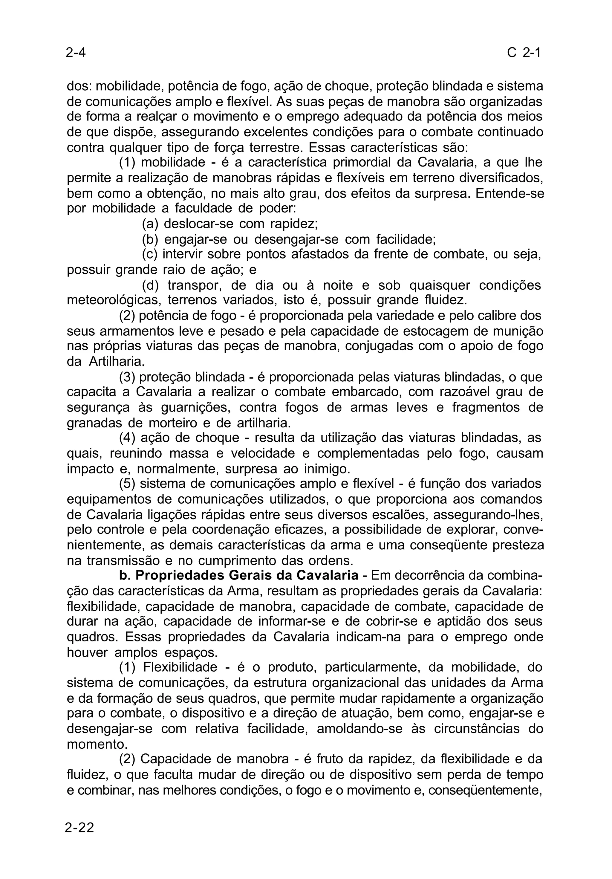 C 2-1 
2-4 
dos: mobilidade, potência de fogo, ação de choque, proteção blindada e sistema 
de comunicações amplo e flexível. As suas peças de manobra são organizadas 
de forma a realçar o movimento e o emprego adequado da potência dos meios 
de que dispõe, assegurando excelentes condições para o combate continuado 
contra qualquer tipo de força terrestre. Essas características são: 
2-22 
(1) mobilidade - é a característica primordial da Cavalaria, a que lhe 
permite a realização de manobras rápidas e flexíveis em terreno diversificados, 
bem como a obtenção, no mais alto grau, dos efeitos da surpresa. Entende-se 
por mobilidade a faculdade de poder: 
(a) deslocar-se com rapidez; 
(b) engajar-se ou desengajar-se com facilidade; 
(c) intervir sobre pontos afastados da frente de combate, ou seja, 
possuir grande raio de ação; e 
(d) transpor, de dia ou à noite e sob quaisquer condições 
meteorológicas, terrenos variados, isto é, possuir grande fluidez. 
(2) potência de fogo - é proporcionada pela variedade e pelo calibre dos 
seus armamentos leve e pesado e pela capacidade de estocagem de munição 
nas próprias viaturas das peças de manobra, conjugadas com o apoio de fogo 
da Artilharia. 
(3) proteção blindada - é proporcionada pelas viaturas blindadas, o que 
capacita a Cavalaria a realizar o combate embarcado, com razoável grau de 
segurança às guarnições, contra fogos de armas leves e fragmentos de 
granadas de morteiro e de artilharia. 
(4) ação de choque - resulta da utilização das viaturas blindadas, as 
quais, reunindo massa e velocidade e complementadas pelo fogo, causam 
impacto e, normalmente, surpresa ao inimigo. 
(5) sistema de comunicações amplo e flexível - é função dos variados 
equipamentos de comunicações utilizados, o que proporciona aos comandos 
de Cavalaria ligações rápidas entre seus diversos escalões, assegurando-lhes, 
pelo controle e pela coordenação eficazes, a possibilidade de explorar, conve-nientemente, 
as demais características da arma e uma conseqüente presteza 
na transmissão e no cumprimento das ordens. 
b. Propriedades Gerais da Cavalaria - Em decorrência da combina-ção 
das características da Arma, resultam as propriedades gerais da Cavalaria: 
flexibilidade, capacidade de manobra, capacidade de combate, capacidade de 
durar na ação, capacidade de informar-se e de cobrir-se e aptidão dos seus 
quadros. Essas propriedades da Cavalaria indicam-na para o emprego onde 
houver amplos espaços. 
(1) Flexibilidade - é o produto, particularmente, da mobilidade, do 
sistema de comunicações, da estrutura organizacional das unidades da Arma 
e da formação de seus quadros, que permite mudar rapidamente a organização 
para o combate, o dispositivo e a direção de atuação, bem como, engajar-se e 
desengajar-se com relativa facilidade, amoldando-se às circunstâncias do 
momento. 
(2) Capacidade de manobra - é fruto da rapidez, da flexibilidade e da 
fluidez, o que faculta mudar de direção ou de dispositivo sem perda de tempo 
e combinar, nas melhores condições, o fogo e o movimento e, conseqüentemente, 
 