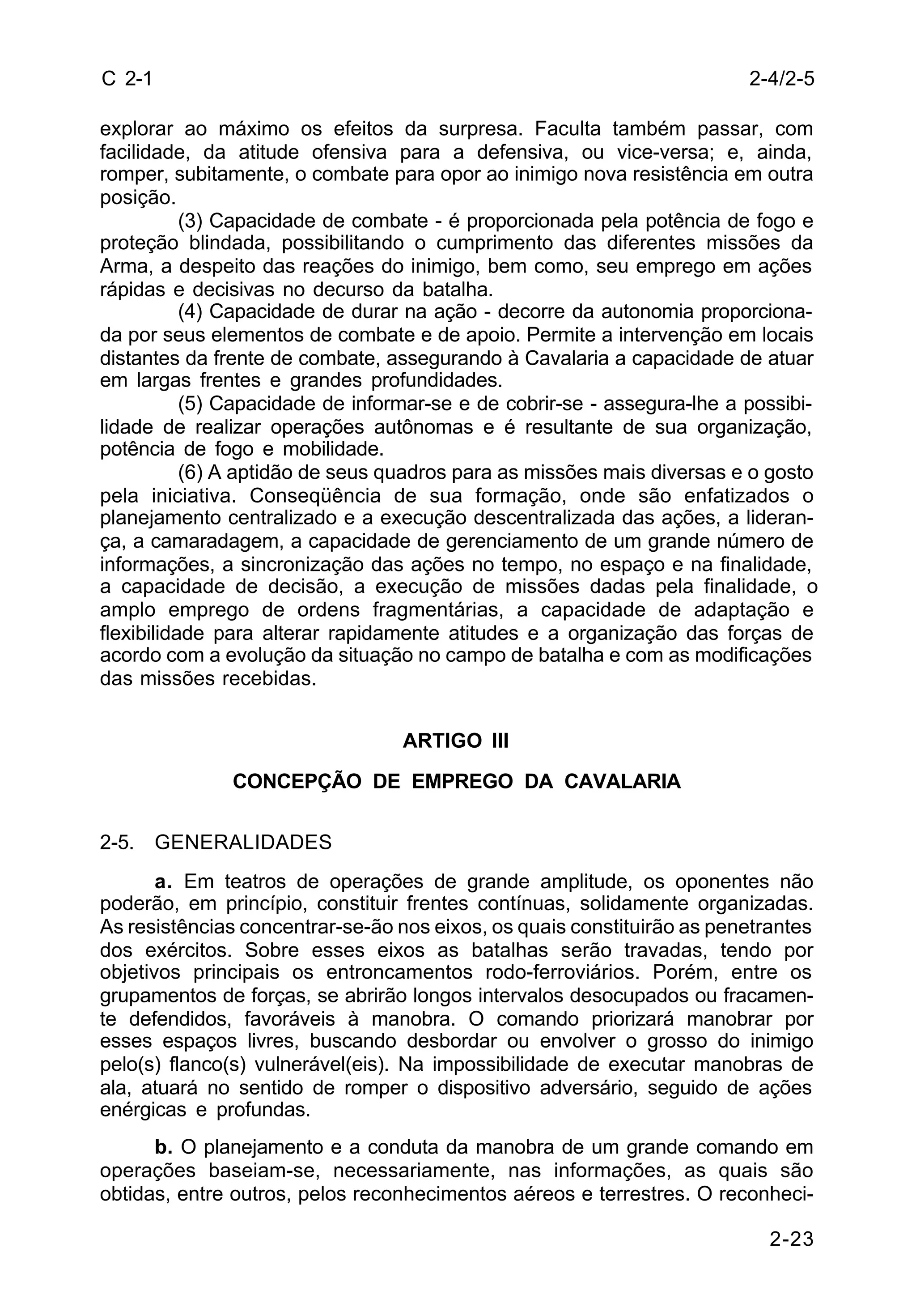 2-4/2-5 
2-23 
C 2-1 
explorar ao máximo os efeitos da surpresa. Faculta também passar, com 
facilidade, da atitude ofensiva para a defensiva, ou vice-versa; e, ainda, 
romper, subitamente, o combate para opor ao inimigo nova resistência em outra 
posição. 
(3) Capacidade de combate - é proporcionada pela potência de fogo e 
proteção blindada, possibilitando o cumprimento das diferentes missões da 
Arma, a despeito das reações do inimigo, bem como, seu emprego em ações 
rápidas e decisivas no decurso da batalha. 
(4) Capacidade de durar na ação - decorre da autonomia proporciona-da 
por seus elementos de combate e de apoio. Permite a intervenção em locais 
distantes da frente de combate, assegurando à Cavalaria a capacidade de atuar 
em largas frentes e grandes profundidades. 
(5) Capacidade de informar-se e de cobrir-se - assegura-lhe a possibi-lidade 
de realizar operações autônomas e é resultante de sua organização, 
potência de fogo e mobilidade. 
(6) A aptidão de seus quadros para as missões mais diversas e o gosto 
pela iniciativa. Conseqüência de sua formação, onde são enfatizados o 
planejamento centralizado e a execução descentralizada das ações, a lideran-ça, 
a camaradagem, a capacidade de gerenciamento de um grande número de 
informações, a sincronização das ações no tempo, no espaço e na finalidade, 
a capacidade de decisão, a execução de missões dadas pela finalidade, o 
amplo emprego de ordens fragmentárias, a capacidade de adaptação e 
flexibilidade para alterar rapidamente atitudes e a organização das forças de 
acordo com a evolução da situação no campo de batalha e com as modificações 
das missões recebidas. 
ARTIGO III 
CONCEPÇÃO DE EMPREGO DA CAVALARIA 
2-5. GENERALIDADES 
a. Em teatros de operações de grande amplitude, os oponentes não 
poderão, em princípio, constituir frentes contínuas, solidamente organizadas. 
As resistências concentrar-se-ão nos eixos, os quais constituirão as penetrantes 
dos exércitos. Sobre esses eixos as batalhas serão travadas, tendo por 
objetivos principais os entroncamentos rodo-ferroviários. Porém, entre os 
grupamentos de forças, se abrirão longos intervalos desocupados ou fracamen-te 
defendidos, favoráveis à manobra. O comando priorizará manobrar por 
esses espaços livres, buscando desbordar ou envolver o grosso do inimigo 
pelo(s) flanco(s) vulnerável(eis). Na impossibilidade de executar manobras de 
ala, atuará no sentido de romper o dispositivo adversário, seguido de ações 
enérgicas e profundas. 
b. O planejamento e a conduta da manobra de um grande comando em 
operações baseiam-se, necessariamente, nas informações, as quais são 
obtidas, entre outros, pelos reconhecimentos aéreos e terrestres. O reconheci- 
 