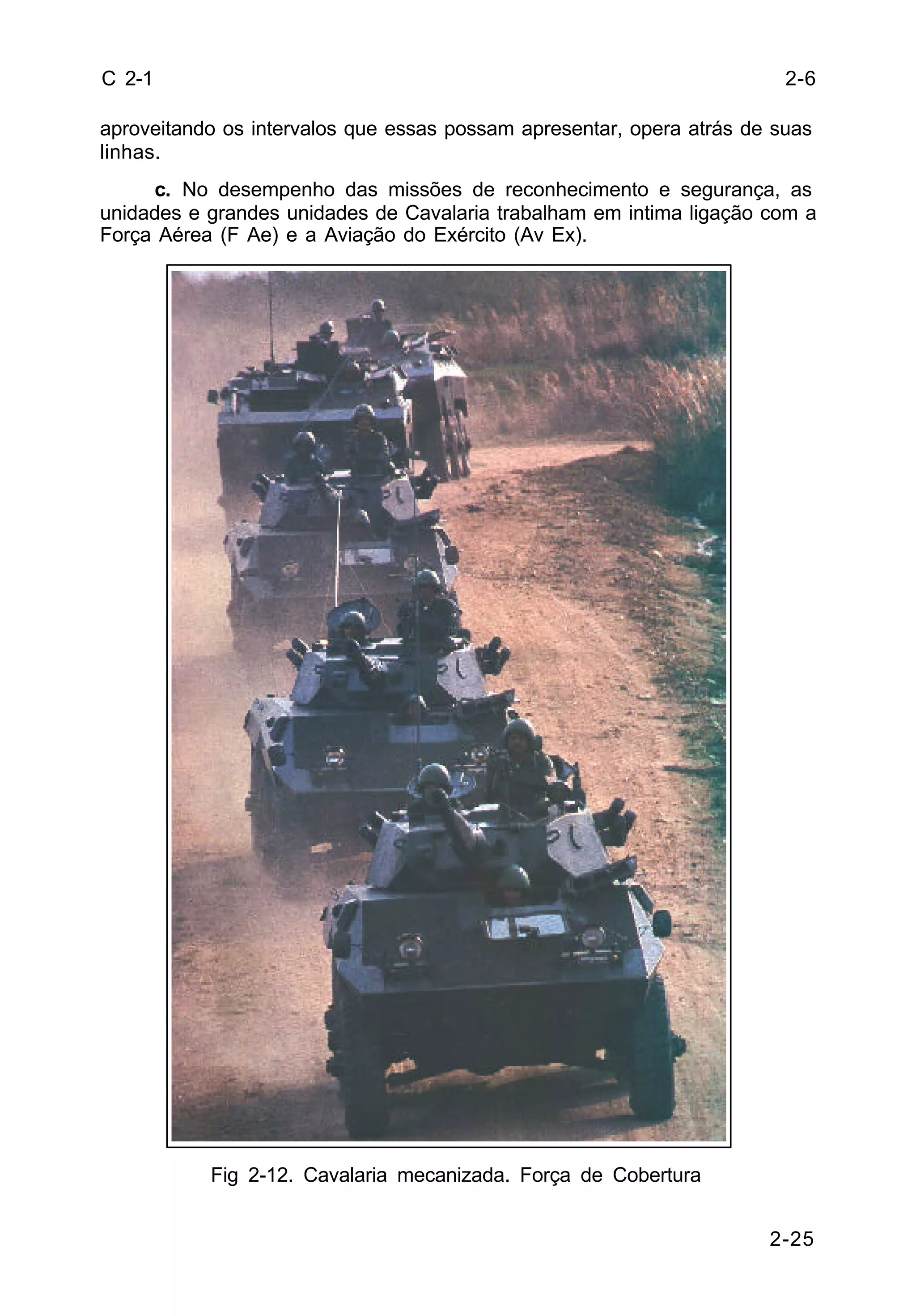 2-25 
C 2-1 
aproveitando os intervalos que essas possam apresentar, opera atrás de suas 
linhas. 
c. No desempenho das missões de reconhecimento e segurança, as 
unidades e grandes unidades de Cavalaria trabalham em intima ligação com a 
Força Aérea (F Ae) e a Aviação do Exército (Av Ex). 
Fig 2-12. Cavalaria mecanizada. Força de Cobertura 
2-6 
 
