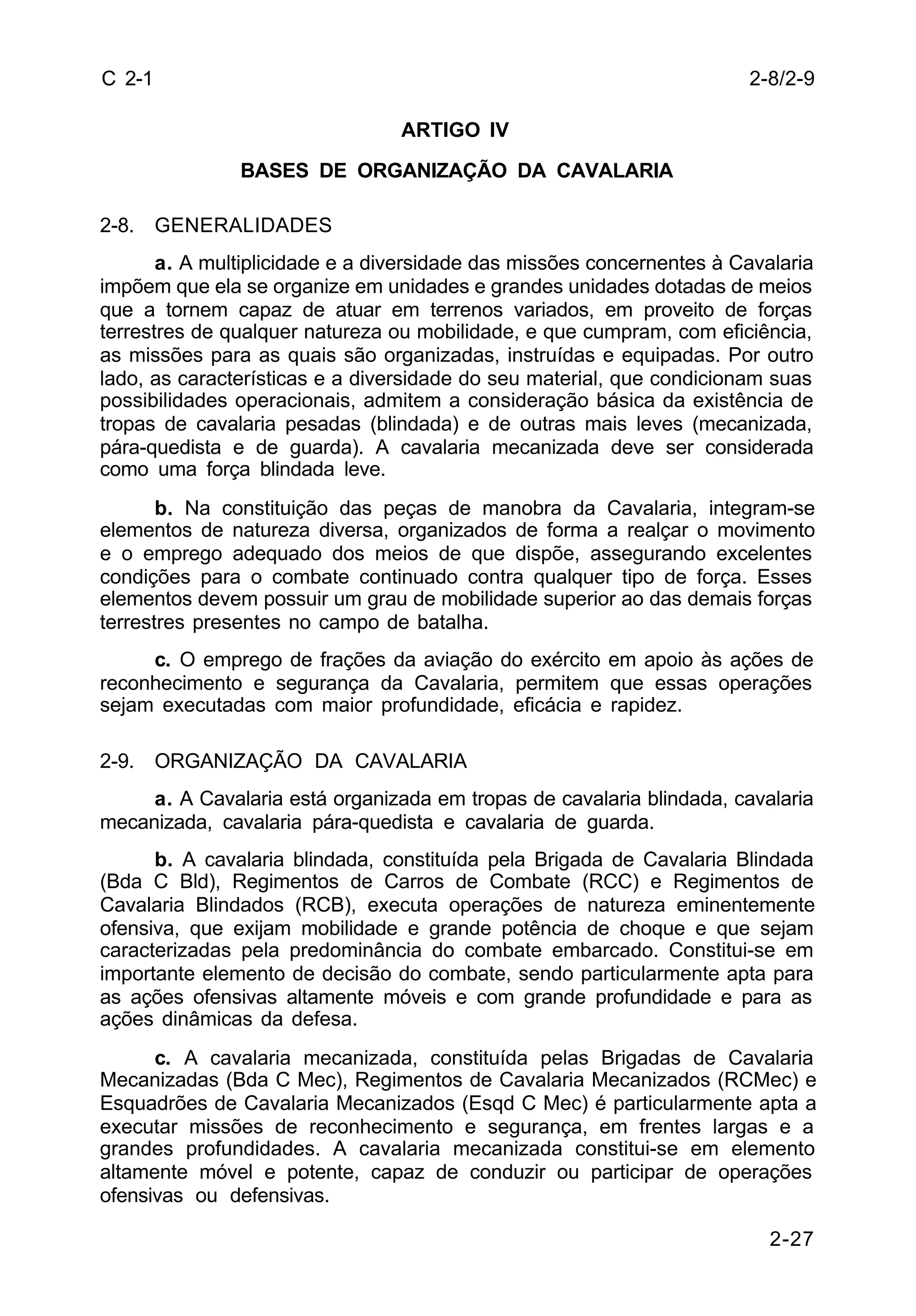2-8/2-9 
2-27 
C 2-1 
ARTIGO IV 
BASES DE ORGANIZAÇÃO DA CAVALARIA 
2-8. GENERALIDADES 
a. A multiplicidade e a diversidade das missões concernentes à Cavalaria 
impõem que ela se organize em unidades e grandes unidades dotadas de meios 
que a tornem capaz de atuar em terrenos variados, em proveito de forças 
terrestres de qualquer natureza ou mobilidade, e que cumpram, com eficiência, 
as missões para as quais são organizadas, instruídas e equipadas. Por outro 
lado, as características e a diversidade do seu material, que condicionam suas 
possibilidades operacionais, admitem a consideração básica da existência de 
tropas de cavalaria pesadas (blindada) e de outras mais leves (mecanizada, 
pára-quedista e de guarda). A cavalaria mecanizada deve ser considerada 
como uma força blindada leve. 
b. Na constituição das peças de manobra da Cavalaria, integram-se 
elementos de natureza diversa, organizados de forma a realçar o movimento 
e o emprego adequado dos meios de que dispõe, assegurando excelentes 
condições para o combate continuado contra qualquer tipo de força. Esses 
elementos devem possuir um grau de mobilidade superior ao das demais forças 
terrestres presentes no campo de batalha. 
c. O emprego de frações da aviação do exército em apoio às ações de 
reconhecimento e segurança da Cavalaria, permitem que essas operações 
sejam executadas com maior profundidade, eficácia e rapidez. 
2-9. ORGANIZAÇÃO DA CAVALARIA 
a. A Cavalaria está organizada em tropas de cavalaria blindada, cavalaria 
mecanizada, cavalaria pára-quedista e cavalaria de guarda. 
b. A cavalaria blindada, constituída pela Brigada de Cavalaria Blindada 
(Bda C Bld), Regimentos de Carros de Combate (RCC) e Regimentos de 
Cavalaria Blindados (RCB), executa operações de natureza eminentemente 
ofensiva, que exijam mobilidade e grande potência de choque e que sejam 
caracterizadas pela predominância do combate embarcado. Constitui-se em 
importante elemento de decisão do combate, sendo particularmente apta para 
as ações ofensivas altamente móveis e com grande profundidade e para as 
ações dinâmicas da defesa. 
c. A cavalaria mecanizada, constituída pelas Brigadas de Cavalaria 
Mecanizadas (Bda C Mec), Regimentos de Cavalaria Mecanizados (RCMec) e 
Esquadrões de Cavalaria Mecanizados (Esqd C Mec) é particularmente apta a 
executar missões de reconhecimento e segurança, em frentes largas e a 
grandes profundidades. A cavalaria mecanizada constitui-se em elemento 
altamente móvel e potente, capaz de conduzir ou participar de operações 
ofensivas ou defensivas. 
 
