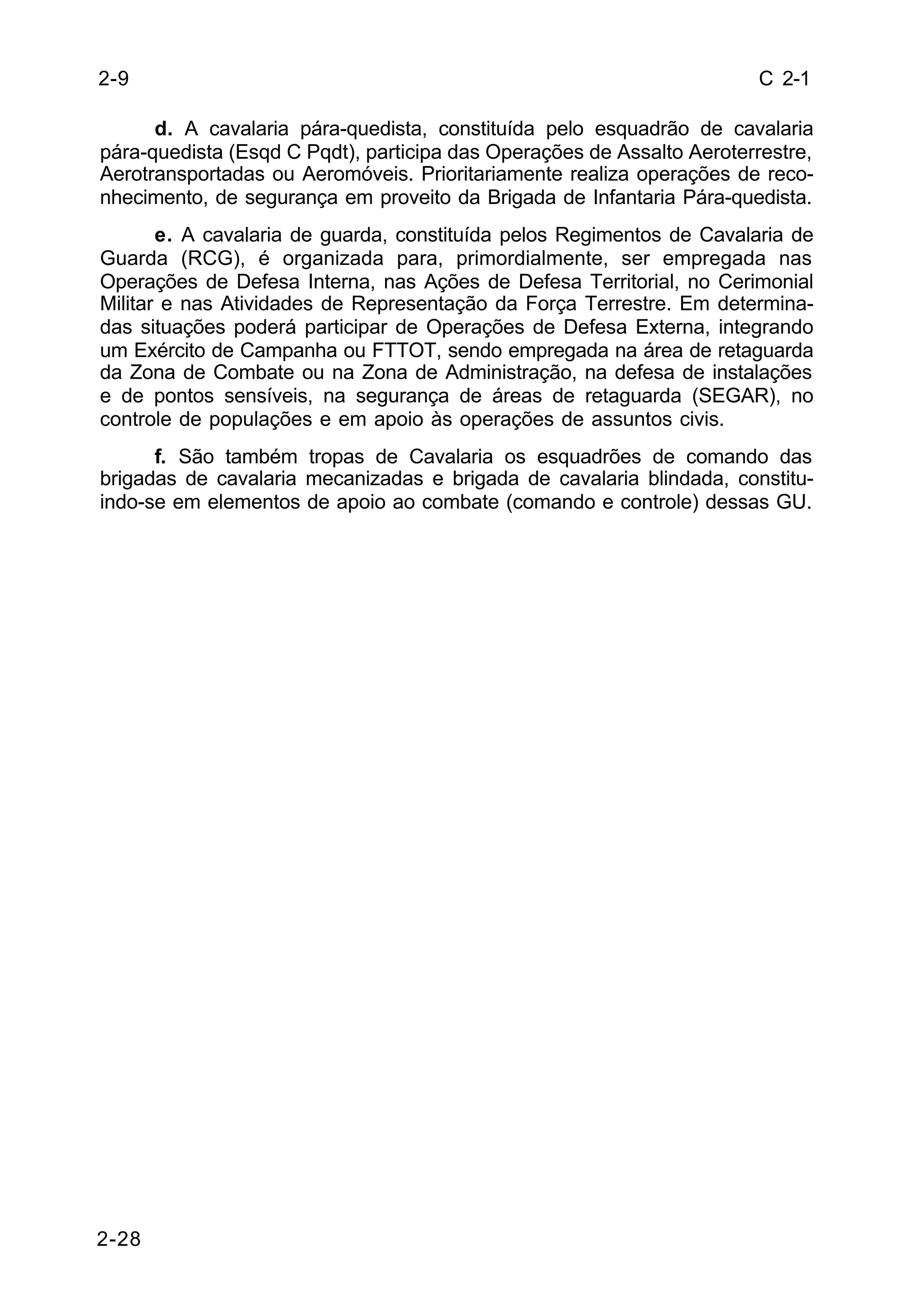 C 2-1 
2-28 
d. A cavalaria pára-quedista, constituída pelo esquadrão de cavalaria 
pára-quedista (Esqd C Pqdt), participa das Operações de Assalto Aeroterrestre, 
Aerotransportadas ou Aeromóveis. Prioritariamente realiza operações de reco-nhecimento, 
de segurança em proveito da Brigada de Infantaria Pára-quedista. 
e. A cavalaria de guarda, constituída pelos Regimentos de Cavalaria de 
Guarda (RCG), é organizada para, primordialmente, ser empregada nas 
Operações de Defesa Interna, nas Ações de Defesa Territorial, no Cerimonial 
Militar e nas Atividades de Representação da Força Terrestre. Em determina-das 
situações poderá participar de Operações de Defesa Externa, integrando 
um Exército de Campanha ou FTTOT, sendo empregada na área de retaguarda 
da Zona de Combate ou na Zona de Administração, na defesa de instalações 
e de pontos sensíveis, na segurança de áreas de retaguarda (SEGAR), no 
controle de populações e em apoio às operações de assuntos civis. 
f. São também tropas de Cavalaria os esquadrões de comando das 
brigadas de cavalaria mecanizadas e brigada de cavalaria blindada, constitu-indo- 
se em elementos de apoio ao combate (comando e controle) dessas GU. 
2-9 
 