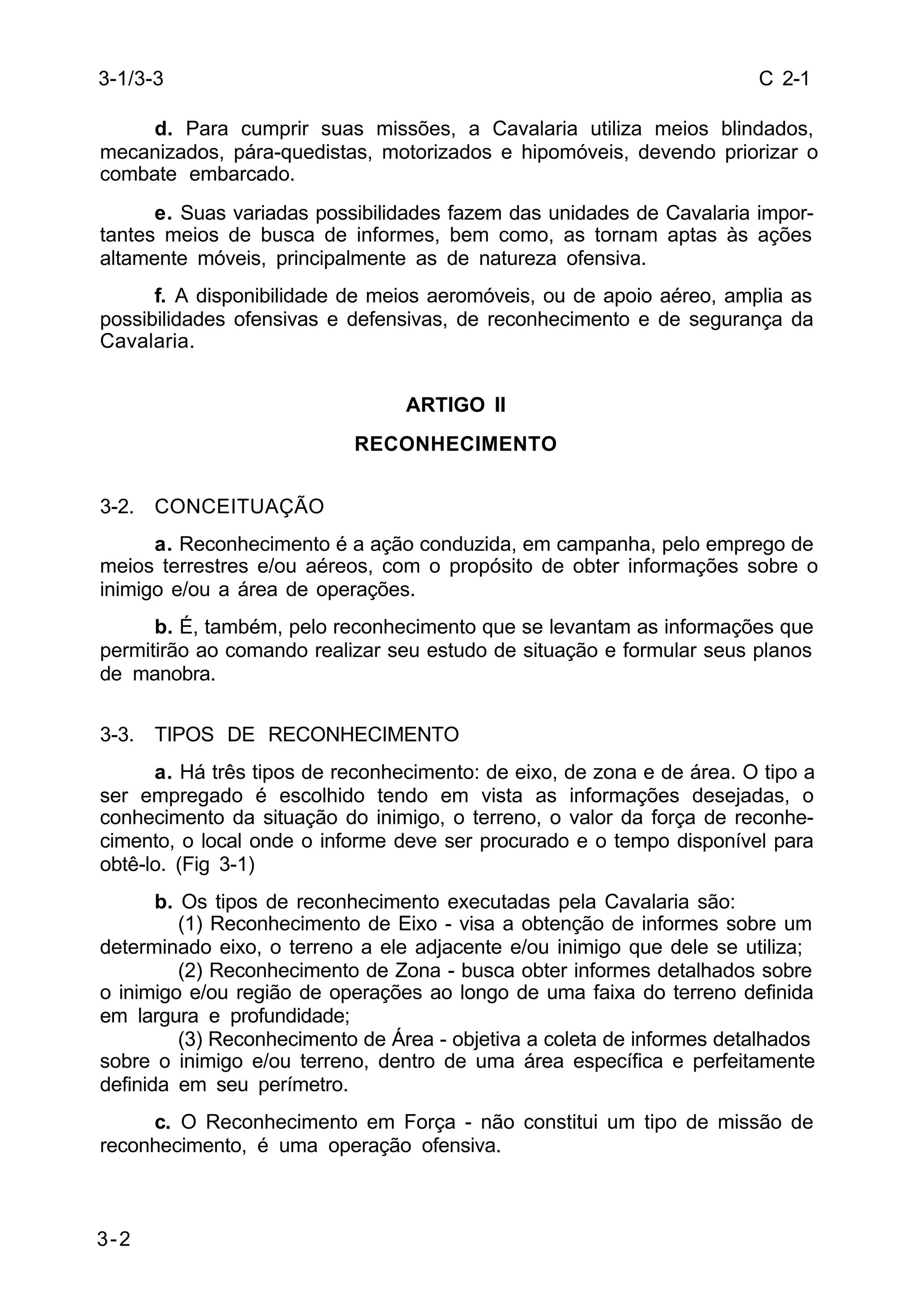C 2-1 
3-1/3-3 
3-2 
d. Para cumprir suas missões, a Cavalaria utiliza meios blindados, 
mecanizados, pára-quedistas, motorizados e hipomóveis, devendo priorizar o 
combate embarcado. 
e. Suas variadas possibilidades fazem das unidades de Cavalaria impor-tantes 
meios de busca de informes, bem como, as tornam aptas às ações 
altamente móveis, principalmente as de natureza ofensiva. 
f. A disponibilidade de meios aeromóveis, ou de apoio aéreo, amplia as 
possibilidades ofensivas e defensivas, de reconhecimento e de segurança da 
Cavalaria. 
ARTIGO II 
RECONHECIMENTO 
3-2. CONCEITUAÇÃO 
a. Reconhecimento é a ação conduzida, em campanha, pelo emprego de 
meios terrestres e/ou aéreos, com o propósito de obter informações sobre o 
inimigo e/ou a área de operações. 
b. É, também, pelo reconhecimento que se levantam as informações que 
permitirão ao comando realizar seu estudo de situação e formular seus planos 
de manobra. 
3-3. TIPOS DE RECONHECIMENTO 
a. Há três tipos de reconhecimento: de eixo, de zona e de área. O tipo a 
ser empregado é escolhido tendo em vista as informações desejadas, o 
conhecimento da situação do inimigo, o terreno, o valor da força de reconhe-cimento, 
o local onde o informe deve ser procurado e o tempo disponível para 
obtê-lo. (Fig 3-1) 
b. Os tipos de reconhecimento executadas pela Cavalaria são: 
(1) Reconhecimento de Eixo - visa a obtenção de informes sobre um 
determinado eixo, o terreno a ele adjacente e/ou inimigo que dele se utiliza; 
(2) Reconhecimento de Zona - busca obter informes detalhados sobre 
o inimigo e/ou região de operações ao longo de uma faixa do terreno definida 
em largura e profundidade; 
(3) Reconhecimento de Área - objetiva a coleta de informes detalhados 
sobre o inimigo e/ou terreno, dentro de uma área específica e perfeitamente 
definida em seu perímetro. 
c. O Reconhecimento em Força - não constitui um tipo de missão de 
reconhecimento, é uma operação ofensiva. 
 