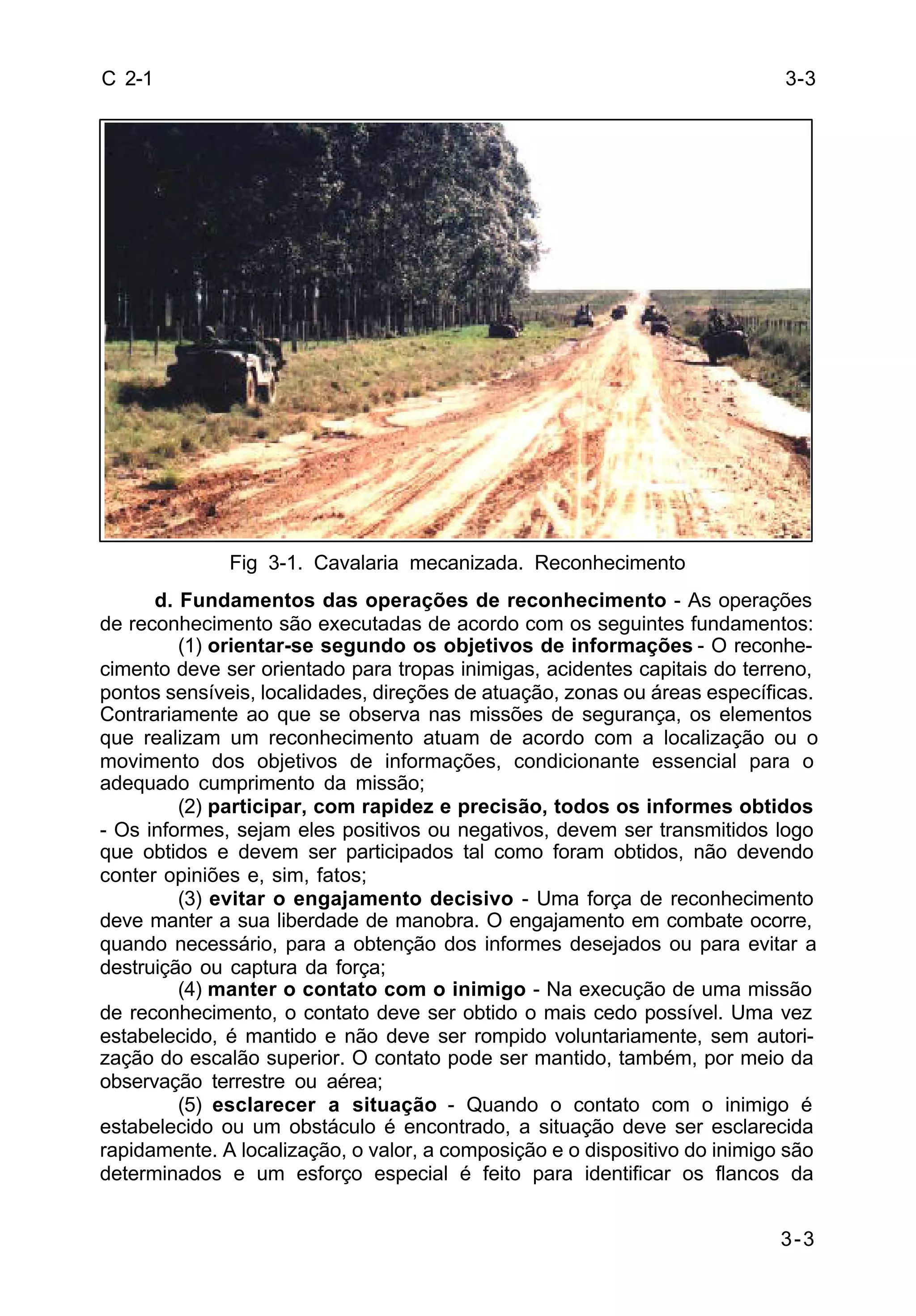 3-3 
3-3 
C 2-1 
Fig 3-1. Cavalaria mecanizada. Reconhecimento 
d. Fundamentos das operações de reconhecimento - As operações 
de reconhecimento são executadas de acordo com os seguintes fundamentos: 
(1) orientar-se segundo os objetivos de informações - O reconhe-cimento 
deve ser orientado para tropas inimigas, acidentes capitais do terreno, 
pontos sensíveis, localidades, direções de atuação, zonas ou áreas específicas. 
Contrariamente ao que se observa nas missões de segurança, os elementos 
que realizam um reconhecimento atuam de acordo com a localização ou o 
movimento dos objetivos de informações, condicionante essencial para o 
adequado cumprimento da missão; 
(2) participar, com rapidez e precisão, todos os informes obtidos 
- Os informes, sejam eles positivos ou negativos, devem ser transmitidos logo 
que obtidos e devem ser participados tal como foram obtidos, não devendo 
conter opiniões e, sim, fatos; 
(3) evitar o engajamento decisivo - Uma força de reconhecimento 
deve manter a sua liberdade de manobra. O engajamento em combate ocorre, 
quando necessário, para a obtenção dos informes desejados ou para evitar a 
destruição ou captura da força; 
(4) manter o contato com o inimigo - Na execução de uma missão 
de reconhecimento, o contato deve ser obtido o mais cedo possível. Uma vez 
estabelecido, é mantido e não deve ser rompido voluntariamente, sem autori-zação 
do escalão superior. O contato pode ser mantido, também, por meio da 
observação terrestre ou aérea; 
(5) esclarecer a situação - Quando o contato com o inimigo é 
estabelecido ou um obstáculo é encontrado, a situação deve ser esclarecida 
rapidamente. A localização, o valor, a composição e o dispositivo do inimigo são 
determinados e um esforço especial é feito para identificar os flancos da 
 