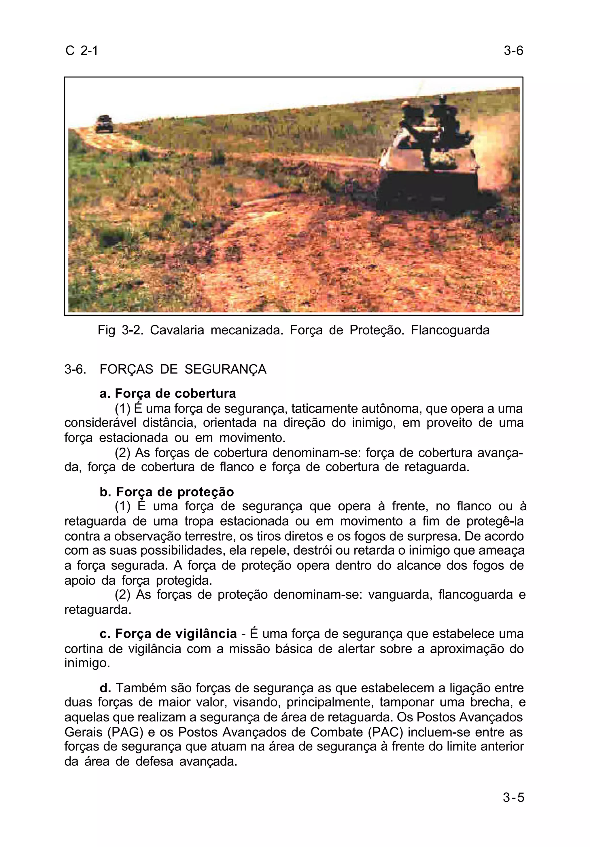 3-6 
3-5 
C 2-1 
Fig 3-2. Cavalaria mecanizada. Força de Proteção. Flancoguarda 
3-6. FORÇAS DE SEGURANÇA 
a. Força de cobertura 
(1) É uma força de segurança, taticamente autônoma, que opera a uma 
considerável distância, orientada na direção do inimigo, em proveito de uma 
força estacionada ou em movimento. 
(2) As forças de cobertura denominam-se: força de cobertura avança-da, 
força de cobertura de flanco e força de cobertura de retaguarda. 
b. Força de proteção 
(1) É uma força de segurança que opera à frente, no flanco ou à 
retaguarda de uma tropa estacionada ou em movimento a fim de protegê-la 
contra a observação terrestre, os tiros diretos e os fogos de surpresa. De acordo 
com as suas possibilidades, ela repele, destrói ou retarda o inimigo que ameaça 
a força segurada. A força de proteção opera dentro do alcance dos fogos de 
apoio da força protegida. 
(2) As forças de proteção denominam-se: vanguarda, flancoguarda e 
retaguarda. 
c. Força de vigilância - É uma força de segurança que estabelece uma 
cortina de vigilância com a missão básica de alertar sobre a aproximação do 
inimigo. 
d. Também são forças de segurança as que estabelecem a ligação entre 
duas forças de maior valor, visando, principalmente, tamponar uma brecha, e 
aquelas que realizam a segurança de área de retaguarda. Os Postos Avançados 
Gerais (PAG) e os Postos Avançados de Combate (PAC) incluem-se entre as 
forças de segurança que atuam na área de segurança à frente do limite anterior 
da área de defesa avançada. 
 