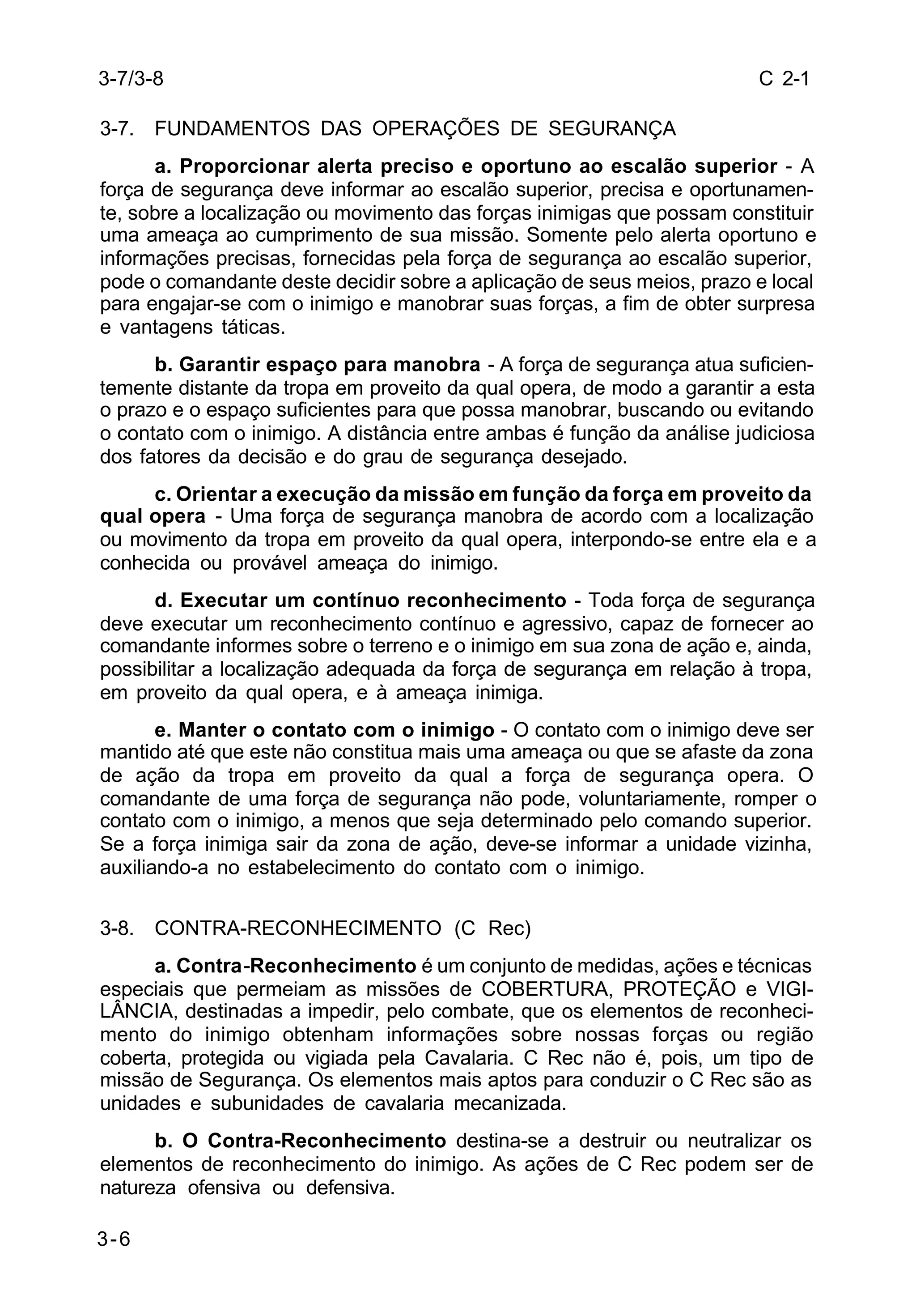 C 2-1 
3-7/3-8 
3-7. FUNDAMENTOS DAS OPERAÇÕES DE SEGURANÇA 
3-6 
a. Proporcionar alerta preciso e oportuno ao escalão superior - A 
força de segurança deve informar ao escalão superior, precisa e oportunamen-te, 
sobre a localização ou movimento das forças inimigas que possam constituir 
uma ameaça ao cumprimento de sua missão. Somente pelo alerta oportuno e 
informações precisas, fornecidas pela força de segurança ao escalão superior, 
pode o comandante deste decidir sobre a aplicação de seus meios, prazo e local 
para engajar-se com o inimigo e manobrar suas forças, a fim de obter surpresa 
e vantagens táticas. 
b. Garantir espaço para manobra - A força de segurança atua suficien-temente 
distante da tropa em proveito da qual opera, de modo a garantir a esta 
o prazo e o espaço suficientes para que possa manobrar, buscando ou evitando 
o contato com o inimigo. A distância entre ambas é função da análise judiciosa 
dos fatores da decisão e do grau de segurança desejado. 
c. Orientar a execução da missão em função da força em proveito da 
qual opera - Uma força de segurança manobra de acordo com a localização 
ou movimento da tropa em proveito da qual opera, interpondo-se entre ela e a 
conhecida ou provável ameaça do inimigo. 
d. Executar um contínuo reconhecimento - Toda força de segurança 
deve executar um reconhecimento contínuo e agressivo, capaz de fornecer ao 
comandante informes sobre o terreno e o inimigo em sua zona de ação e, ainda, 
possibilitar a localização adequada da força de segurança em relação à tropa, 
em proveito da qual opera, e à ameaça inimiga. 
e. Manter o contato com o inimigo - O contato com o inimigo deve ser 
mantido até que este não constitua mais uma ameaça ou que se afaste da zona 
de ação da tropa em proveito da qual a força de segurança opera. O 
comandante de uma força de segurança não pode, voluntariamente, romper o 
contato com o inimigo, a menos que seja determinado pelo comando superior. 
Se a força inimiga sair da zona de ação, deve-se informar a unidade vizinha, 
auxiliando-a no estabelecimento do contato com o inimigo. 
3-8. CONTRA-RECONHECIMENTO (C Rec) 
a. Contra-Reconhecimento é um conjunto de medidas, ações e técnicas 
especiais que permeiam as missões de COBERTURA, PROTEÇÃO e VIGI-LÂNCIA, 
destinadas a impedir, pelo combate, que os elementos de reconheci-mento 
do inimigo obtenham informações sobre nossas forças ou região 
coberta, protegida ou vigiada pela Cavalaria. C Rec não é, pois, um tipo de 
missão de Segurança. Os elementos mais aptos para conduzir o C Rec são as 
unidades e subunidades de cavalaria mecanizada. 
b. O Contra-Reconhecimento destina-se a destruir ou neutralizar os 
elementos de reconhecimento do inimigo. As ações de C Rec podem ser de 
natureza ofensiva ou defensiva. 
 