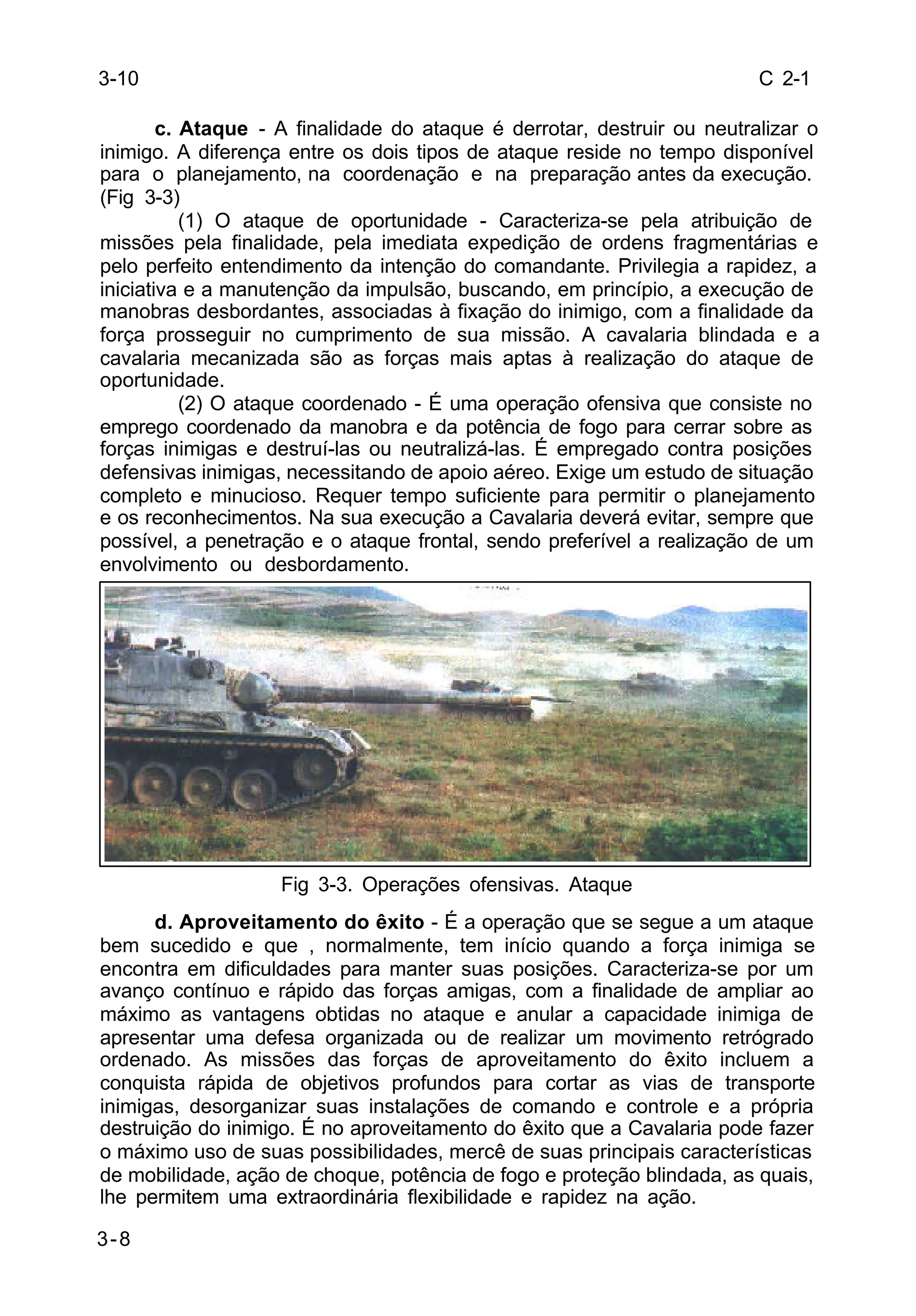 C 2-1 
3-10 
3-8 
c. Ataque - A finalidade do ataque é derrotar, destruir ou neutralizar o 
inimigo. A diferença entre os dois tipos de ataque reside no tempo disponível 
para o planejamento, na coordenação e na preparação antes da execução. 
(Fig 3-3) 
(1) O ataque de oportunidade - Caracteriza-se pela atribuição de 
missões pela finalidade, pela imediata expedição de ordens fragmentárias e 
pelo perfeito entendimento da intenção do comandante. Privilegia a rapidez, a 
iniciativa e a manutenção da impulsão, buscando, em princípio, a execução de 
manobras desbordantes, associadas à fixação do inimigo, com a finalidade da 
força prosseguir no cumprimento de sua missão. A cavalaria blindada e a 
cavalaria mecanizada são as forças mais aptas à realização do ataque de 
oportunidade. 
(2) O ataque coordenado - É uma operação ofensiva que consiste no 
emprego coordenado da manobra e da potência de fogo para cerrar sobre as 
forças inimigas e destruí-las ou neutralizá-las. É empregado contra posições 
defensivas inimigas, necessitando de apoio aéreo. Exige um estudo de situação 
completo e minucioso. Requer tempo suficiente para permitir o planejamento 
e os reconhecimentos. Na sua execução a Cavalaria deverá evitar, sempre que 
possível, a penetração e o ataque frontal, sendo preferível a realização de um 
envolvimento ou desbordamento. 
Fig 3-3. Operações ofensivas. Ataque 
d. Aproveitamento do êxito - É a operação que se segue a um ataque 
bem sucedido e que , normalmente, tem início quando a força inimiga se 
encontra em dificuldades para manter suas posições. Caracteriza-se por um 
avanço contínuo e rápido das forças amigas, com a finalidade de ampliar ao 
máximo as vantagens obtidas no ataque e anular a capacidade inimiga de 
apresentar uma defesa organizada ou de realizar um movimento retrógrado 
ordenado. As missões das forças de aproveitamento do êxito incluem a 
conquista rápida de objetivos profundos para cortar as vias de transporte 
inimigas, desorganizar suas instalações de comando e controle e a própria 
destruição do inimigo. É no aproveitamento do êxito que a Cavalaria pode fazer 
o máximo uso de suas possibilidades, mercê de suas principais características 
de mobilidade, ação de choque, potência de fogo e proteção blindada, as quais, 
lhe permitem uma extraordinária flexibilidade e rapidez na ação. 
 