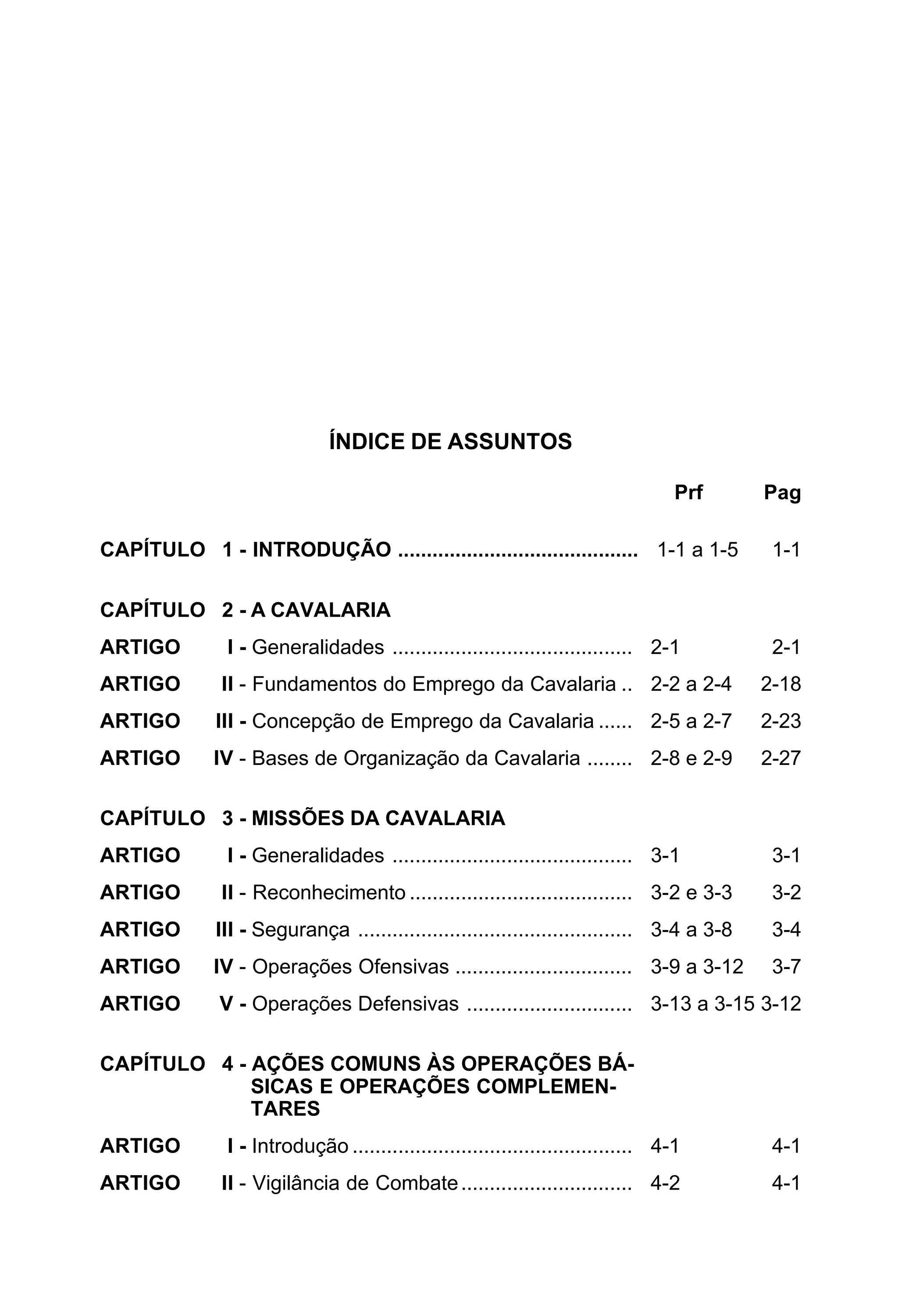 ÍNDICE DE ASSUNTOS 
Prf Pag 
CAPÍTULO 1 - INTRODUÇÃO .......................................... 1-1 a 1-5 1-1 
CAPÍTULO 2 - A CAVALARIA 
ARTIGO I - Generalidades .......................................... 2-1 2-1 
ARTIGO II - Fundamentos do Emprego da Cavalaria .. 2-2 a 2-4 2-18 
ARTIGO III - Concepção de Emprego da Cavalaria ...... 2-5 a 2-7 2-23 
ARTIGO IV - Bases de Organização da Cavalaria ........ 2-8 e 2-9 2-27 
CAPÍTULO 3 - MISSÕES DA CAVALARIA 
ARTIGO I - Generalidades .......................................... 3-1 3-1 
ARTIGO II - Reconhecimento ....................................... 3-2 e 3-3 3-2 
ARTIGO III - Segurança ................................................ 3-4 a 3-8 3-4 
ARTIGO IV - Operações Ofensivas ............................... 3-9 a 3-12 3-7 
ARTIGO V - Operações Defensivas ............................. 3-13 a 3-15 3-12 
CAPÍTULO 4 - AÇÕES COMUNS ÀS OPERAÇÕES BÁ- 
SICAS E OPERAÇÕES COMPLEMEN-TARES 
ARTIGO I - Introdução ................................................. 4-1 4-1 
ARTIGO II - Vigilância de Combate .............................. 4-2 4-1 
 