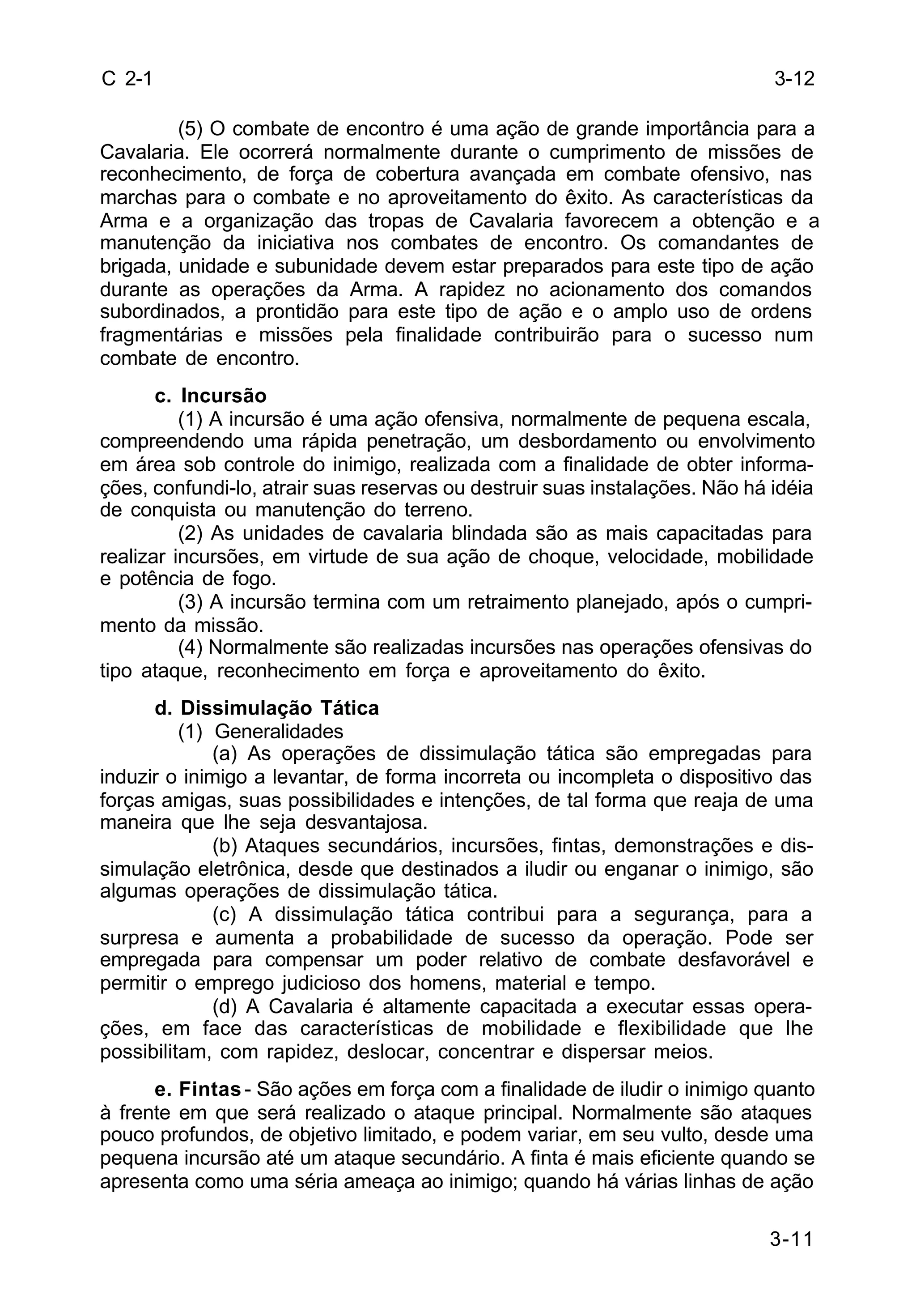 3-12 
3-11 
C 2-1 
(5) O combate de encontro é uma ação de grande importância para a 
Cavalaria. Ele ocorrerá normalmente durante o cumprimento de missões de 
reconhecimento, de força de cobertura avançada em combate ofensivo, nas 
marchas para o combate e no aproveitamento do êxito. As características da 
Arma e a organização das tropas de Cavalaria favorecem a obtenção e a 
manutenção da iniciativa nos combates de encontro. Os comandantes de 
brigada, unidade e subunidade devem estar preparados para este tipo de ação 
durante as operações da Arma. A rapidez no acionamento dos comandos 
subordinados, a prontidão para este tipo de ação e o amplo uso de ordens 
fragmentárias e missões pela finalidade contribuirão para o sucesso num 
combate de encontro. 
c. Incursão 
(1) A incursão é uma ação ofensiva, normalmente de pequena escala, 
compreendendo uma rápida penetração, um desbordamento ou envolvimento 
em área sob controle do inimigo, realizada com a finalidade de obter informa-ções, 
confundi-lo, atrair suas reservas ou destruir suas instalações. Não há idéia 
de conquista ou manutenção do terreno. 
(2) As unidades de cavalaria blindada são as mais capacitadas para 
realizar incursões, em virtude de sua ação de choque, velocidade, mobilidade 
e potência de fogo. 
(3) A incursão termina com um retraimento planejado, após o cumpri-mento 
da missão. 
(4) Normalmente são realizadas incursões nas operações ofensivas do 
tipo ataque, reconhecimento em força e aproveitamento do êxito. 
d. Dissimulação Tática 
(1) Generalidades 
(a) As operações de dissimulação tática são empregadas para 
induzir o inimigo a levantar, de forma incorreta ou incompleta o dispositivo das 
forças amigas, suas possibilidades e intenções, de tal forma que reaja de uma 
maneira que lhe seja desvantajosa. 
(b) Ataques secundários, incursões, fintas, demonstrações e dis-simulação 
eletrônica, desde que destinados a iludir ou enganar o inimigo, são 
algumas operações de dissimulação tática. 
(c) A dissimulação tática contribui para a segurança, para a 
surpresa e aumenta a probabilidade de sucesso da operação. Pode ser 
empregada para compensar um poder relativo de combate desfavorável e 
permitir o emprego judicioso dos homens, material e tempo. 
(d) A Cavalaria é altamente capacitada a executar essas opera-ções, 
em face das características de mobilidade e flexibilidade que lhe 
possibilitam, com rapidez, deslocar, concentrar e dispersar meios. 
e. Fintas - São ações em força com a finalidade de iludir o inimigo quanto 
à frente em que será realizado o ataque principal. Normalmente são ataques 
pouco profundos, de objetivo limitado, e podem variar, em seu vulto, desde uma 
pequena incursão até um ataque secundário. A finta é mais eficiente quando se 
apresenta como uma séria ameaça ao inimigo; quando há várias linhas de ação 
 